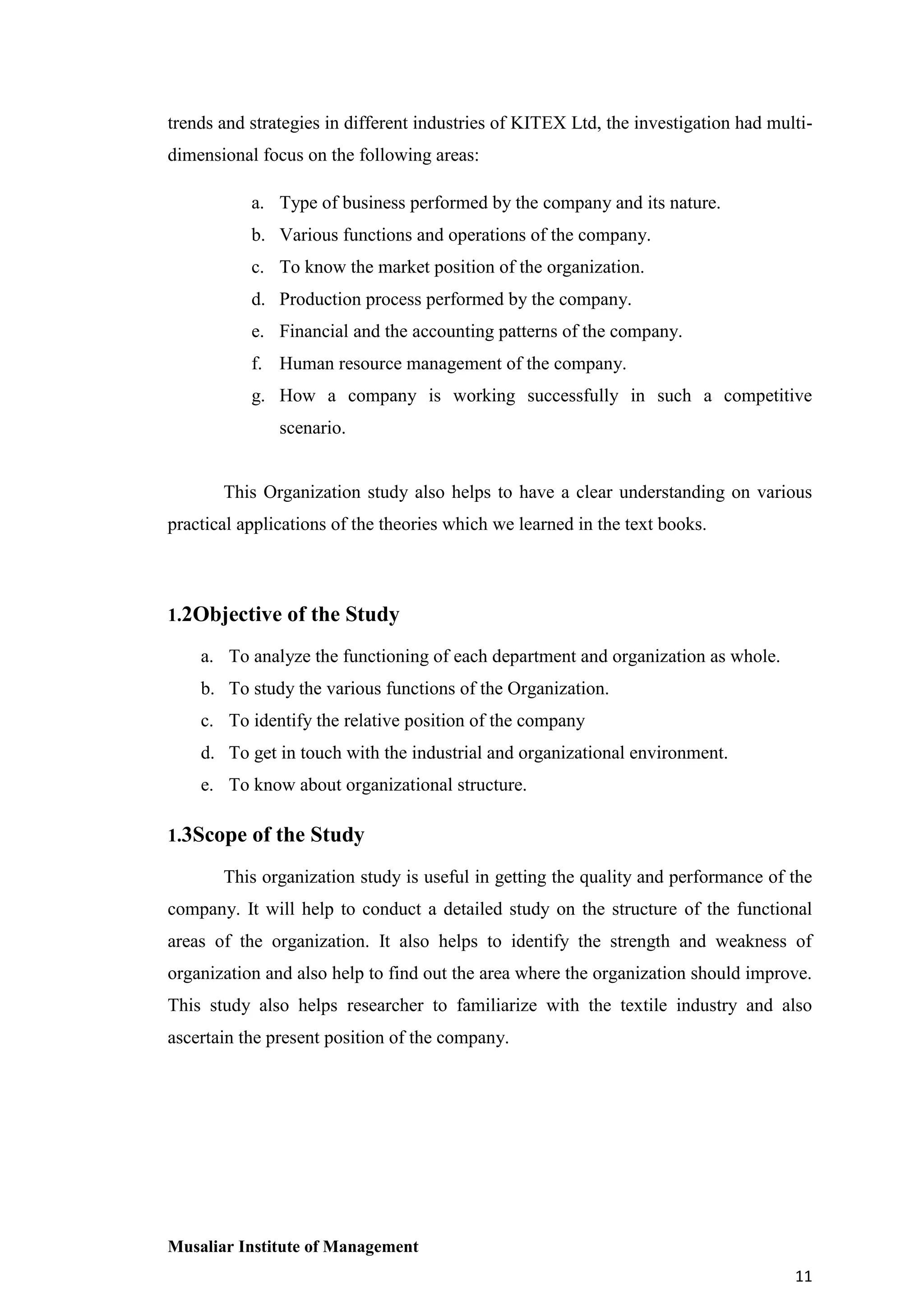 trends and strategies in different industries of KITEX Ltd, the investigation had multidimensional focus on the following areas:
a. Type of business performed by the company and its nature.
b. Various functions and operations of the company.
c. To know the market position of the organization.
d. Production process performed by the company.
e. Financial and the accounting patterns of the company.
f. Human resource management of the company.
g. How a company is working successfully in such a competitive
scenario.

This Organization study also helps to have a clear understanding on various
practical applications of the theories which we learned in the text books.

1.2Objective of the Study
a. To analyze the functioning of each department and organization as whole.
b. To study the various functions of the Organization.
c. To identify the relative position of the company
d. To get in touch with the industrial and organizational environment.
e. To know about organizational structure.
1.3Scope of the Study
This organization study is useful in getting the quality and performance of the
company. It will help to conduct a detailed study on the structure of the functional
areas of the organization. It also helps to identify the strength and weakness of
organization and also help to find out the area where the organization should improve.
This study also helps researcher to familiarize with the textile industry and also
ascertain the present position of the company.

Musaliar Institute of Management
11

 
