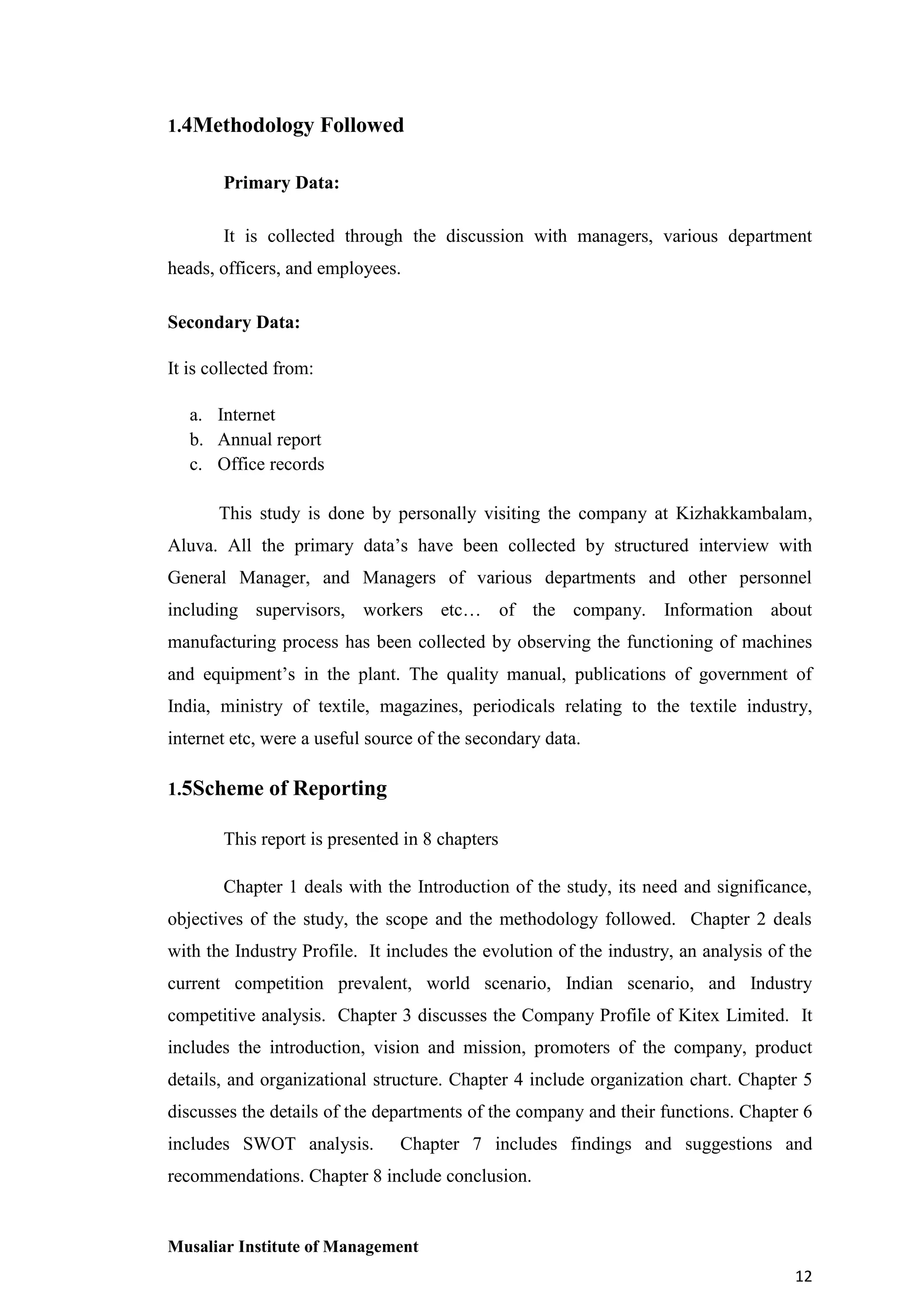 1.4Methodology Followed
Primary Data:
It is collected through the discussion with managers, various department
heads, officers, and employees.
Secondary Data:
It is collected from:
a. Internet
b. Annual report
c. Office records
This study is done by personally visiting the company at Kizhakkambalam,
Aluva. All the primary data’s have been collected by structured interview with
General Manager, and Managers of various departments and other personnel
including supervisors, workers etc… of the company. Information about
manufacturing process has been collected by observing the functioning of machines
and equipment’s in the plant. The quality manual, publications of government of
India, ministry of textile, magazines, periodicals relating to the textile industry,
internet etc, were a useful source of the secondary data.
1.5Scheme of Reporting
This report is presented in 8 chapters
Chapter 1 deals with the Introduction of the study, its need and significance,
objectives of the study, the scope and the methodology followed. Chapter 2 deals
with the Industry Profile. It includes the evolution of the industry, an analysis of the
current competition prevalent, world scenario, Indian scenario, and Industry
competitive analysis. Chapter 3 discusses the Company Profile of Kitex Limited. It
includes the introduction, vision and mission, promoters of the company, product
details, and organizational structure. Chapter 4 include organization chart. Chapter 5
discusses the details of the departments of the company and their functions. Chapter 6
includes SWOT analysis.

Chapter 7 includes findings and suggestions and

recommendations. Chapter 8 include conclusion.

Musaliar Institute of Management
12

 