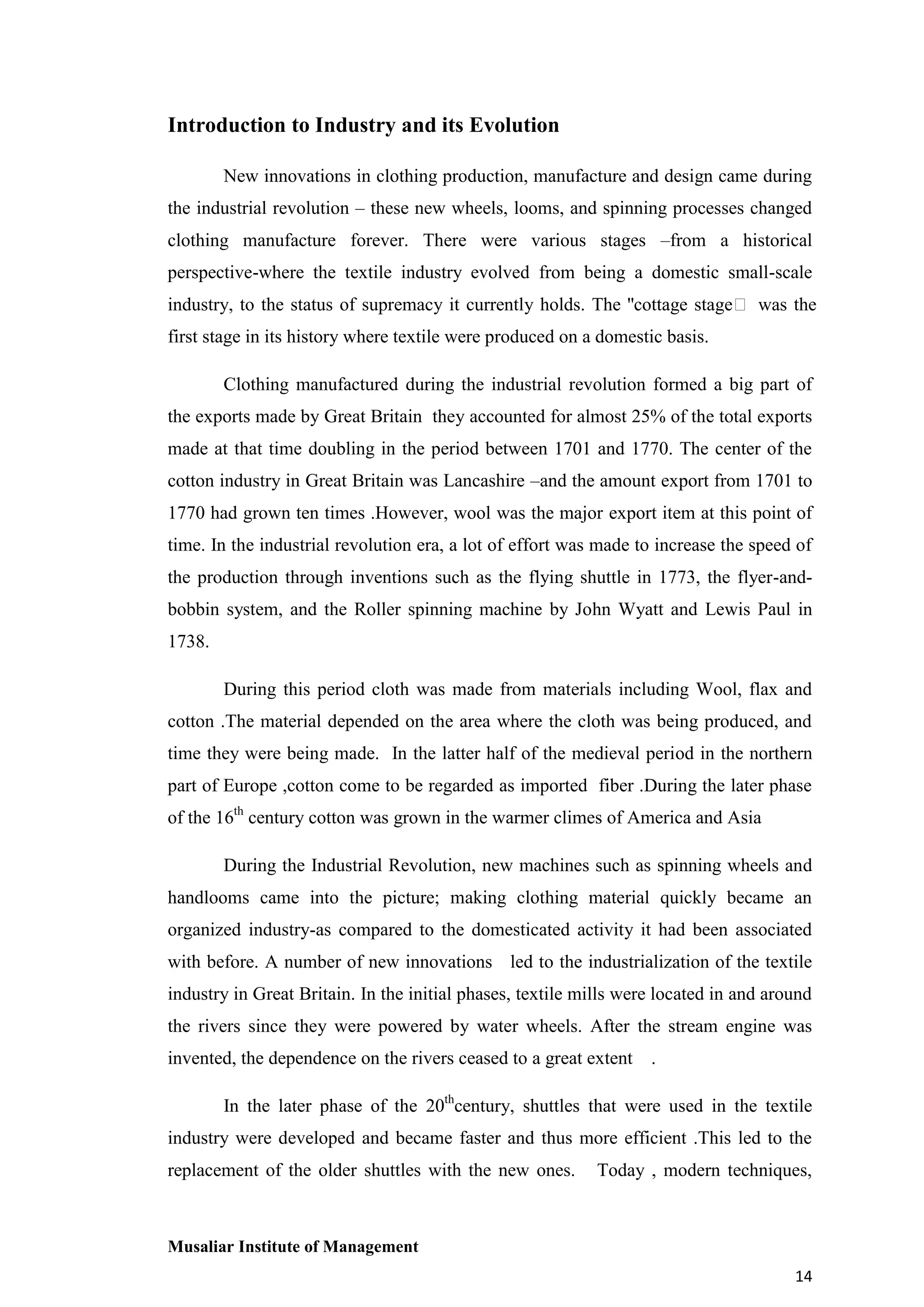 Introduction to Industry and its Evolution
New innovations in clothing production, manufacture and design came during
the industrial revolution – these new wheels, looms, and spinning processes changed
clothing manufacture forever. There were various stages –from a historical
perspective-where the textile industry evolved from being a domestic small-scale
industry, to the status of supremacy it currently holds. The ''cottage stageʺ was the
first stage in its history where textile were produced on a domestic basis.
Clothing manufactured during the industrial revolution formed a big part of
the exports made by Great Britain they accounted for almost 25% of the total exports
made at that time doubling in the period between 1701 and 1770. The center of the
cotton industry in Great Britain was Lancashire –and the amount export from 1701 to
1770 had grown ten times .However, wool was the major export item at this point of
time. In the industrial revolution era, a lot of effort was made to increase the speed of
the production through inventions such as the flying shuttle in 1773, the flyer-andbobbin system, and the Roller spinning machine by John Wyatt and Lewis Paul in
1738.
During this period cloth was made from materials including Wool, flax and
cotton .The material depended on the area where the cloth was being produced, and
time they were being made. In the latter half of the medieval period in the northern
part of Europe ,cotton come to be regarded as imported fiber .During the later phase
of the 16th century cotton was grown in the warmer climes of America and Asia
During the Industrial Revolution, new machines such as spinning wheels and
handlooms came into the picture; making clothing material quickly became an
organized industry-as compared to the domesticated activity it had been associated
with before. A number of new innovations led to the industrialization of the textile
industry in Great Britain. In the initial phases, textile mills were located in and around
the rivers since they were powered by water wheels. After the stream engine was
invented, the dependence on the rivers ceased to a great extent

.

In the later phase of the 20thcentury, shuttles that were used in the textile
industry were developed and became faster and thus more efficient .This led to the
replacement of the older shuttles with the new ones.

Today , modern techniques,

Musaliar Institute of Management
14

 