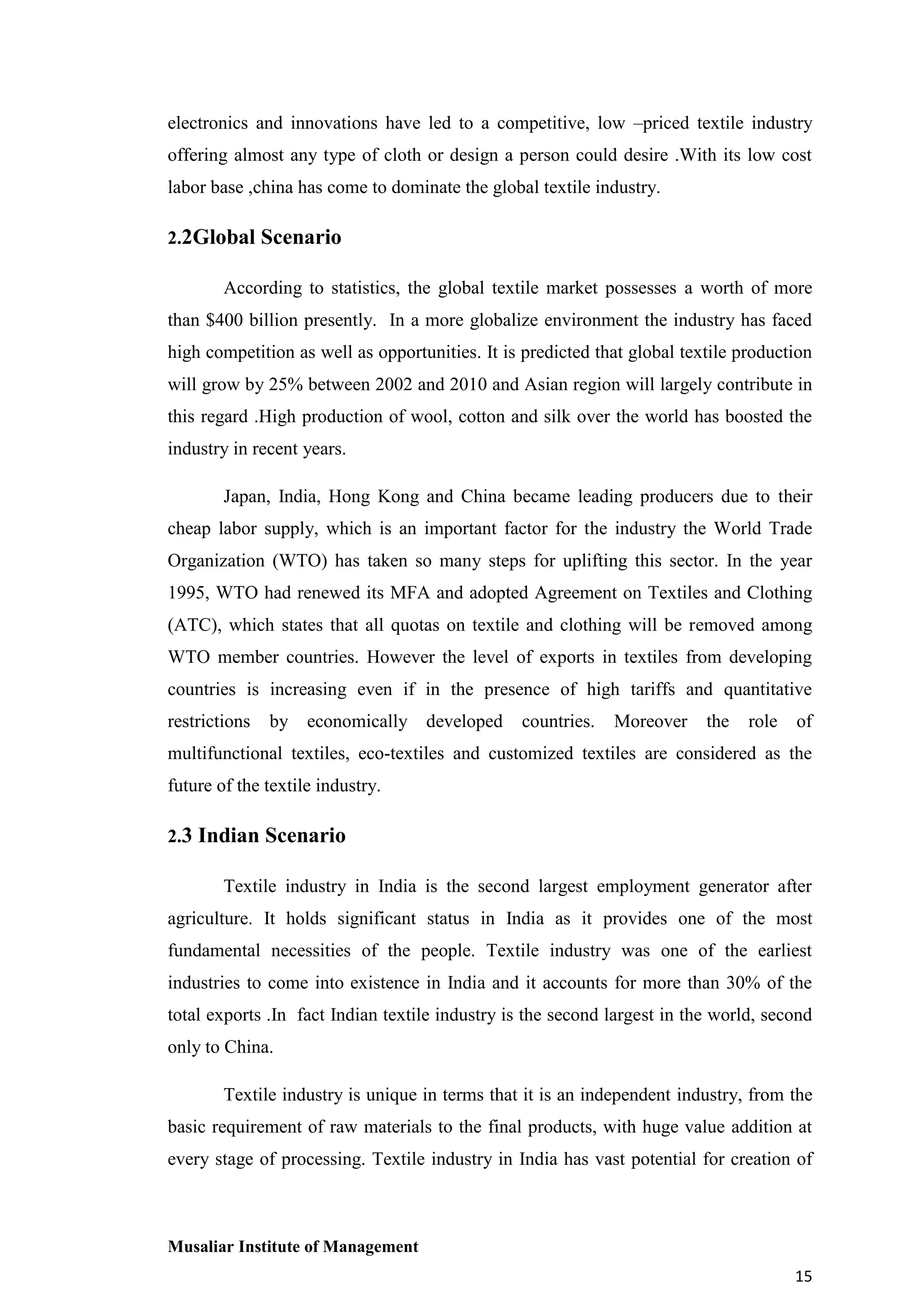 electronics and innovations have led to a competitive, low –priced textile industry
offering almost any type of cloth or design a person could desire .With its low cost
labor base ,china has come to dominate the global textile industry.
2.2Global Scenario
According to statistics, the global textile market possesses a worth of more
than $400 billion presently. In a more globalize environment the industry has faced
high competition as well as opportunities. It is predicted that global textile production
will grow by 25% between 2002 and 2010 and Asian region will largely contribute in
this regard .High production of wool, cotton and silk over the world has boosted the
industry in recent years.
Japan, India, Hong Kong and China became leading producers due to their
cheap labor supply, which is an important factor for the industry the World Trade
Organization (WTO) has taken so many steps for uplifting this sector. In the year
1995, WTO had renewed its MFA and adopted Agreement on Textiles and Clothing
(ATC), which states that all quotas on textile and clothing will be removed among
WTO member countries. However the level of exports in textiles from developing
countries is increasing even if in the presence of high tariffs and quantitative
restrictions

by

economically developed

countries.

Moreover

the

role

of

multifunctional textiles, eco-textiles and customized textiles are considered as the
future of the textile industry.
2.3 Indian Scenario
Textile industry in India is the second largest employment generator after
agriculture. It holds significant status in India as it provides one of the most
fundamental necessities of the people. Textile industry was one of the earliest
industries to come into existence in India and it accounts for more than 30% of the
total exports .In fact Indian textile industry is the second largest in the world, second
only to China.
Textile industry is unique in terms that it is an independent industry, from the
basic requirement of raw materials to the final products, with huge value addition at
every stage of processing. Textile industry in India has vast potential for creation of

Musaliar Institute of Management
15

 