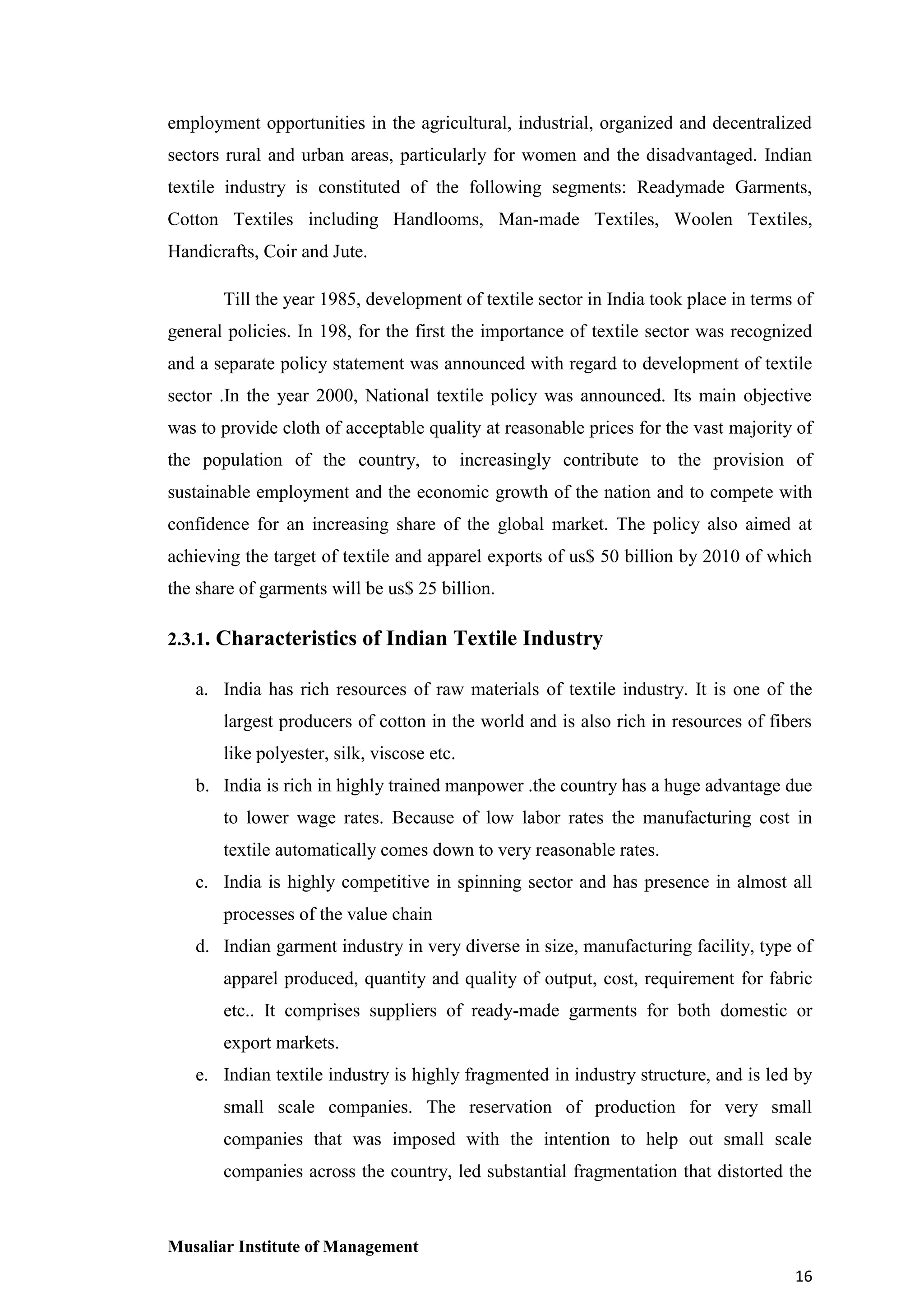 employment opportunities in the agricultural, industrial, organized and decentralized
sectors rural and urban areas, particularly for women and the disadvantaged. Indian
textile industry is constituted of the following segments: Readymade Garments,
Cotton Textiles including Handlooms, Man-made Textiles, Woolen Textiles,
Handicrafts, Coir and Jute.
Till the year 1985, development of textile sector in India took place in terms of
general policies. In 198, for the first the importance of textile sector was recognized
and a separate policy statement was announced with regard to development of textile
sector .In the year 2000, National textile policy was announced. Its main objective
was to provide cloth of acceptable quality at reasonable prices for the vast majority of
the population of the country, to increasingly contribute to the provision of
sustainable employment and the economic growth of the nation and to compete with
confidence for an increasing share of the global market. The policy also aimed at
achieving the target of textile and apparel exports of us$ 50 billion by 2010 of which
the share of garments will be us$ 25 billion.
2.3.1. Characteristics of Indian Textile Industry
a. India has rich resources of raw materials of textile industry. It is one of the
largest producers of cotton in the world and is also rich in resources of fibers
like polyester, silk, viscose etc.
b. India is rich in highly trained manpower .the country has a huge advantage due
to lower wage rates. Because of low labor rates the manufacturing cost in
textile automatically comes down to very reasonable rates.
c. India is highly competitive in spinning sector and has presence in almost all
processes of the value chain
d. Indian garment industry in very diverse in size, manufacturing facility, type of
apparel produced, quantity and quality of output, cost, requirement for fabric
etc.. It comprises suppliers of ready-made garments for both domestic or
export markets.
e. Indian textile industry is highly fragmented in industry structure, and is led by
small scale companies. The reservation of production for very small
companies that was imposed with the intention to help out small scale
companies across the country, led substantial fragmentation that distorted the

Musaliar Institute of Management
16

 