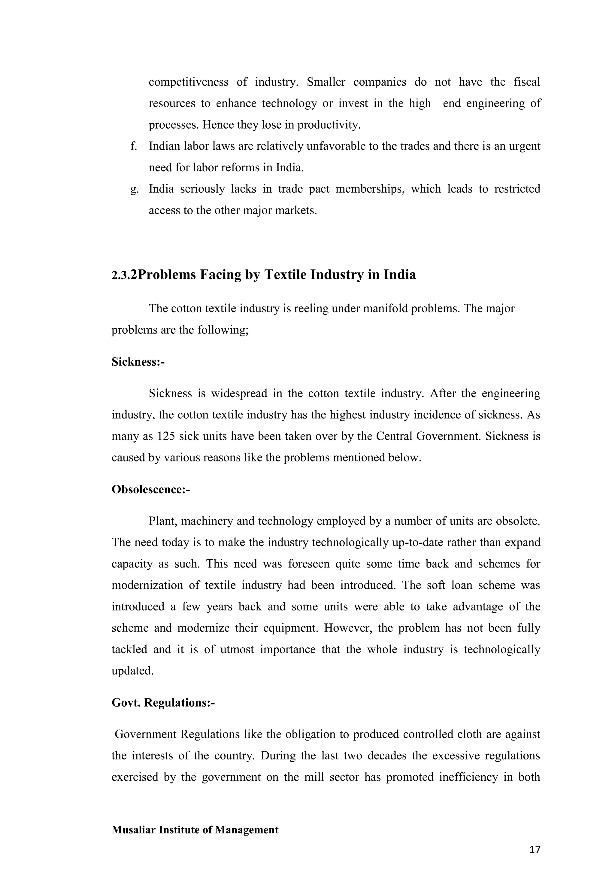 competitiveness of industry. Smaller companies do not have the fiscal
resources to enhance technology or invest in the high –end engineering of
processes. Hence they lose in productivity.
f. Indian labor laws are relatively unfavorable to the trades and there is an urgent
need for labor reforms in India.
g. India seriously lacks in trade pact memberships, which leads to restricted
access to the other major markets.

2.3.2Problems Facing by Textile Industry in India
The cotton textile industry is reeling under manifold problems. The major
problems are the following;
Sickness:Sickness is widespread in the cotton textile industry. After the engineering
industry, the cotton textile industry has the highest industry incidence of sickness. As
many as 125 sick units have been taken over by the Central Government. Sickness is
caused by various reasons like the problems mentioned below.
Obsolescence:Plant, machinery and technology employed by a number of units are obsolete.
The need today is to make the industry technologically up-to-date rather than expand
capacity as such. This need was foreseen quite some time back and schemes for
modernization of textile industry had been introduced. The soft loan scheme was
introduced a few years back and some units were able to take advantage of the
scheme and modernize their equipment. However, the problem has not been fully
tackled and it is of utmost importance that the whole industry is technologically
updated.
Govt. Regulations:Government Regulations like the obligation to produced controlled cloth are against
the interests of the country. During the last two decades the excessive regulations
exercised by the government on the mill sector has promoted inefficiency in both

Musaliar Institute of Management
17

 