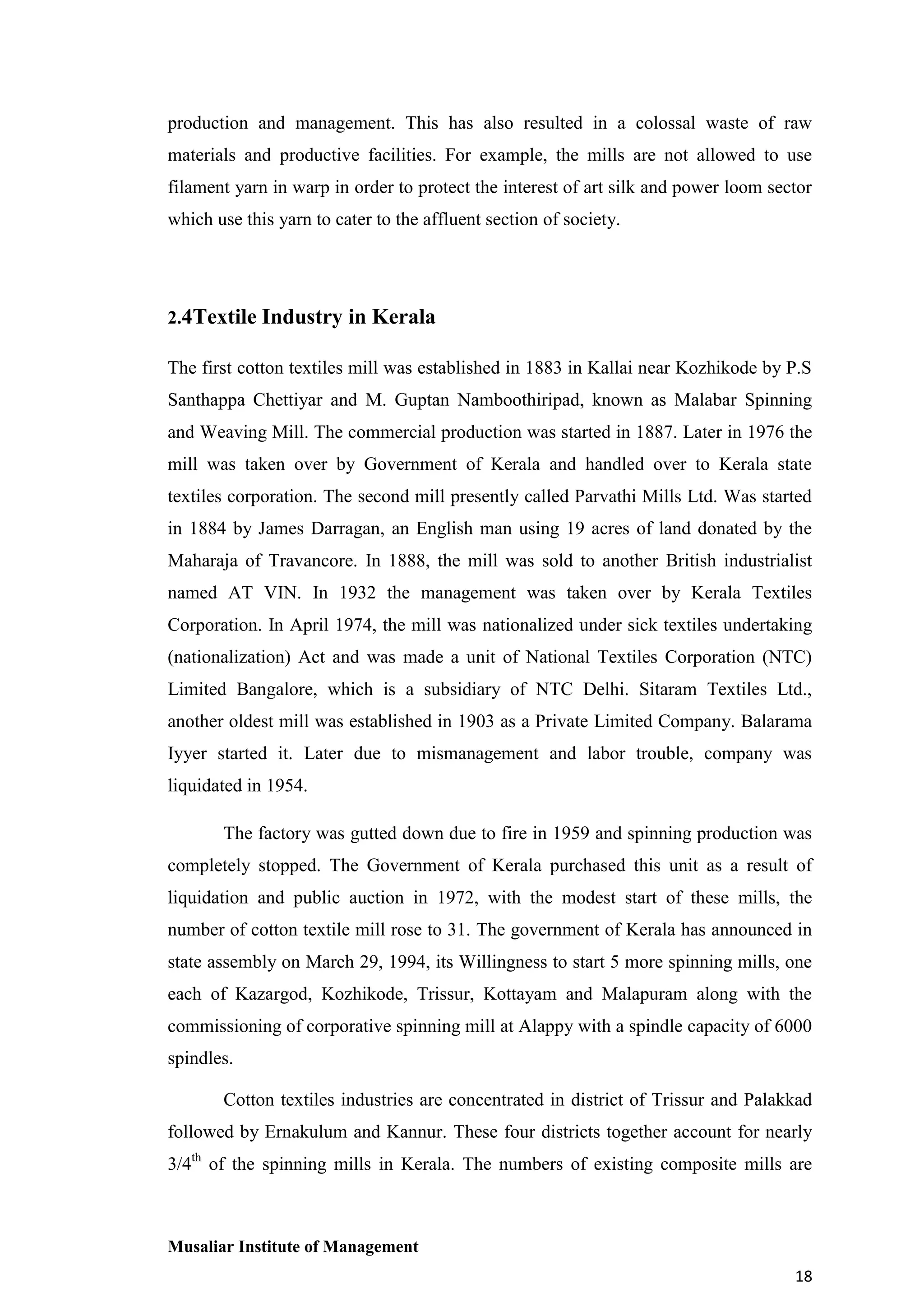 production and management. This has also resulted in a colossal waste of raw
materials and productive facilities. For example, the mills are not allowed to use
filament yarn in warp in order to protect the interest of art silk and power loom sector
which use this yarn to cater to the affluent section of society.

2.4Textile Industry in Kerala
The first cotton textiles mill was established in 1883 in Kallai near Kozhikode by P.S
Santhappa Chettiyar and M. Guptan Namboothiripad, known as Malabar Spinning
and Weaving Mill. The commercial production was started in 1887. Later in 1976 the
mill was taken over by Government of Kerala and handled over to Kerala state
textiles corporation. The second mill presently called Parvathi Mills Ltd. Was started
in 1884 by James Darragan, an English man using 19 acres of land donated by the
Maharaja of Travancore. In 1888, the mill was sold to another British industrialist
named AT VIN. In 1932 the management was taken over by Kerala Textiles
Corporation. In April 1974, the mill was nationalized under sick textiles undertaking
(nationalization) Act and was made a unit of National Textiles Corporation (NTC)
Limited Bangalore, which is a subsidiary of NTC Delhi. Sitaram Textiles Ltd.,
another oldest mill was established in 1903 as a Private Limited Company. Balarama
Iyyer started it. Later due to mismanagement and labor trouble, company was
liquidated in 1954.
The factory was gutted down due to fire in 1959 and spinning production was
completely stopped. The Government of Kerala purchased this unit as a result of
liquidation and public auction in 1972, with the modest start of these mills, the
number of cotton textile mill rose to 31. The government of Kerala has announced in
state assembly on March 29, 1994, its Willingness to start 5 more spinning mills, one
each of Kazargod, Kozhikode, Trissur, Kottayam and Malapuram along with the
commissioning of corporative spinning mill at Alappy with a spindle capacity of 6000
spindles.
Cotton textiles industries are concentrated in district of Trissur and Palakkad
followed by Ernakulum and Kannur. These four districts together account for nearly
3/4th of the spinning mills in Kerala. The numbers of existing composite mills are

Musaliar Institute of Management
18

 