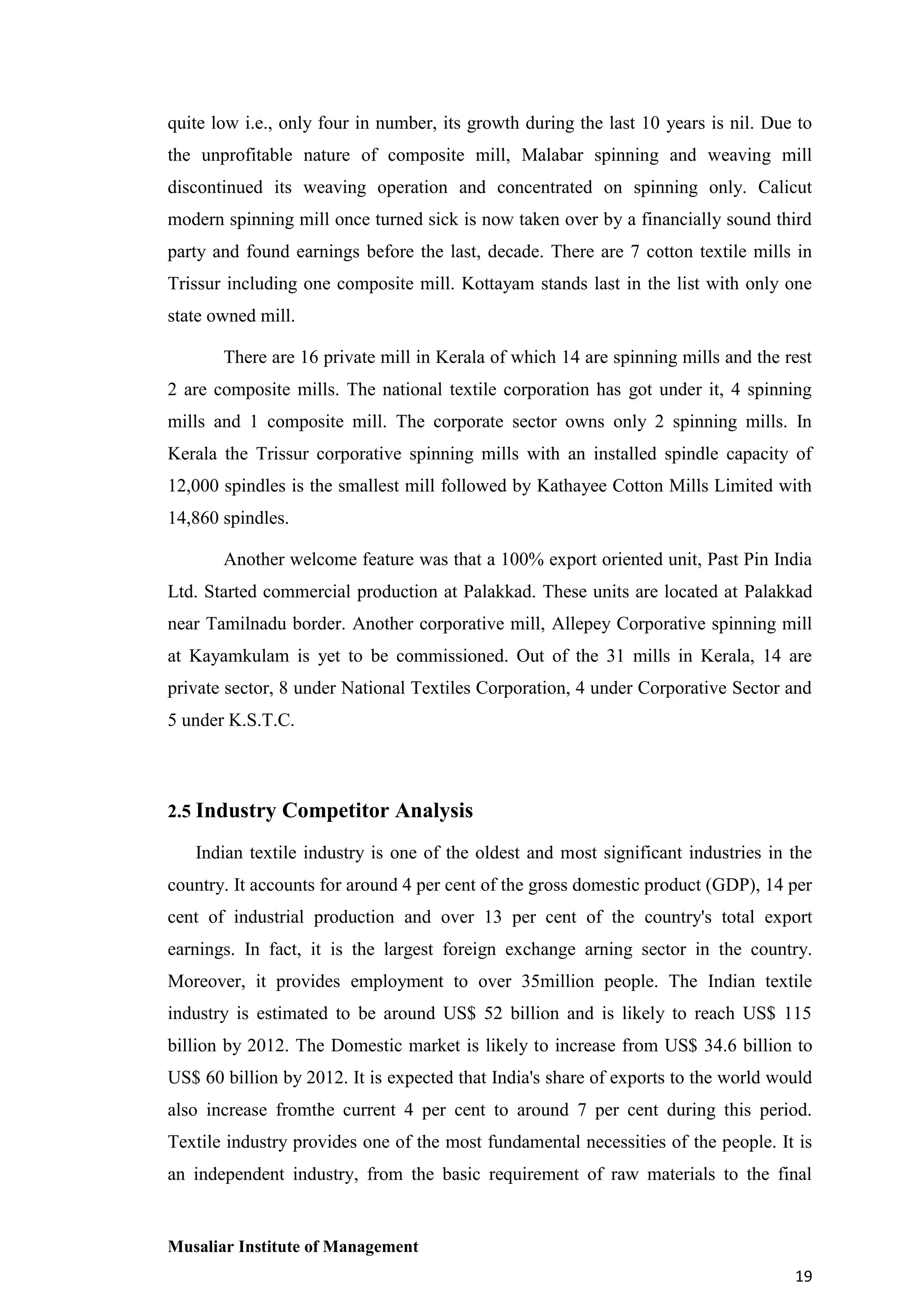 quite low i.e., only four in number, its growth during the last 10 years is nil. Due to
the unprofitable nature of composite mill, Malabar spinning and weaving mill
discontinued its weaving operation and concentrated on spinning only. Calicut
modern spinning mill once turned sick is now taken over by a financially sound third
party and found earnings before the last, decade. There are 7 cotton textile mills in
Trissur including one composite mill. Kottayam stands last in the list with only one
state owned mill.
There are 16 private mill in Kerala of which 14 are spinning mills and the rest
2 are composite mills. The national textile corporation has got under it, 4 spinning
mills and 1 composite mill. The corporate sector owns only 2 spinning mills. In
Kerala the Trissur corporative spinning mills with an installed spindle capacity of
12,000 spindles is the smallest mill followed by Kathayee Cotton Mills Limited with
14,860 spindles.
Another welcome feature was that a 100% export oriented unit, Past Pin India
Ltd. Started commercial production at Palakkad. These units are located at Palakkad
near Tamilnadu border. Another corporative mill, Allepey Corporative spinning mill
at Kayamkulam is yet to be commissioned. Out of the 31 mills in Kerala, 14 are
private sector, 8 under National Textiles Corporation, 4 under Corporative Sector and
5 under K.S.T.C.

2.5 Industry Competitor Analysis
Indian textile industry is one of the oldest and most significant industries in the
country. It accounts for around 4 per cent of the gross domestic product (GDP), 14 per
cent of industrial production and over 13 per cent of the country's total export
earnings. In fact, it is the largest foreign exchange arning sector in the country.
Moreover, it provides employment to over 35million people. The Indian textile
industry is estimated to be around US$ 52 billion and is likely to reach US$ 115
billion by 2012. The Domestic market is likely to increase from US$ 34.6 billion to
US$ 60 billion by 2012. It is expected that India's share of exports to the world would
also increase fromthe current 4 per cent to around 7 per cent during this period.
Textile industry provides one of the most fundamental necessities of the people. It is
an independent industry, from the basic requirement of raw materials to the final

Musaliar Institute of Management
19

 