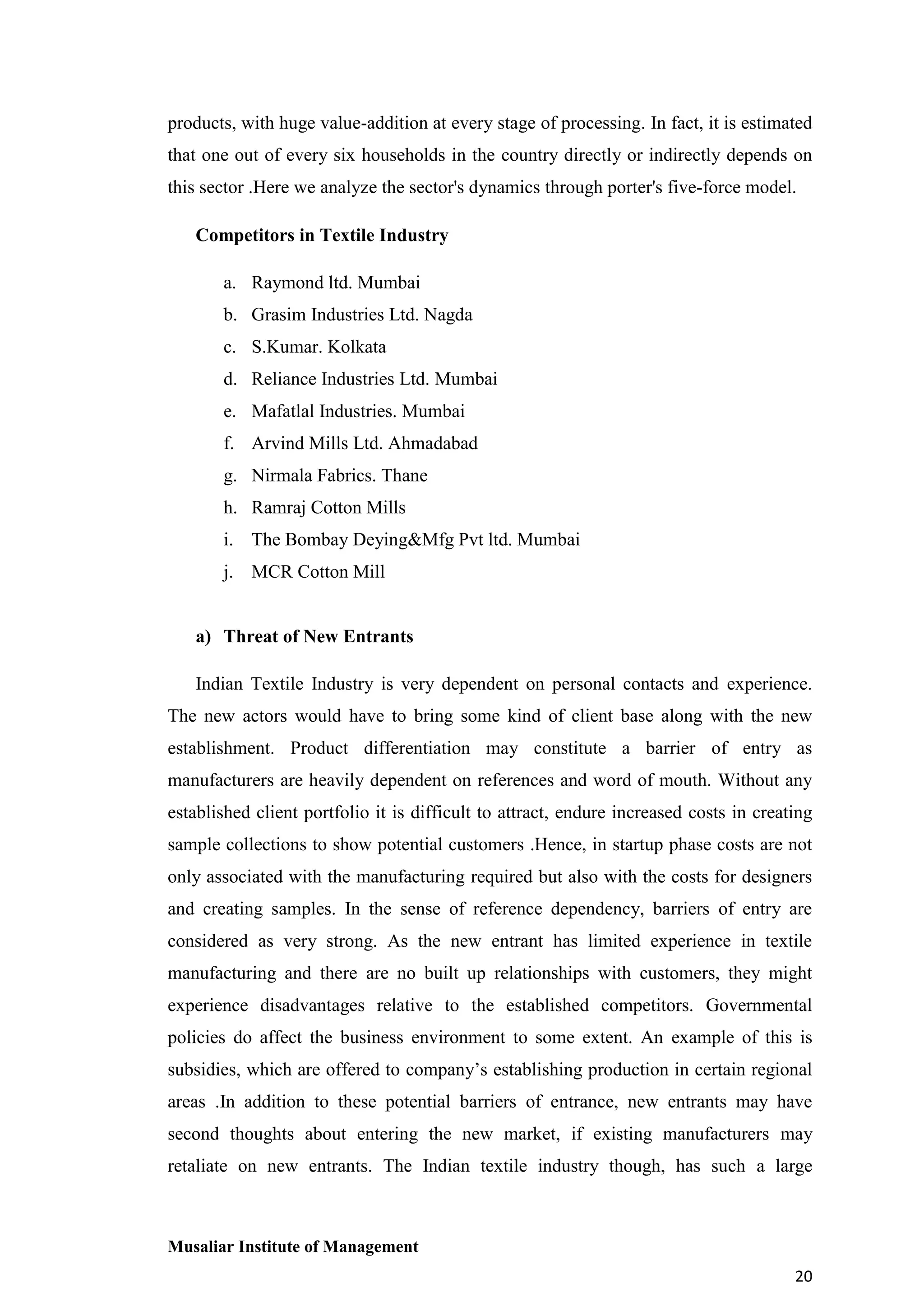products, with huge value-addition at every stage of processing. In fact, it is estimated
that one out of every six households in the country directly or indirectly depends on
this sector .Here we analyze the sector's dynamics through porter's five-force model.
Competitors in Textile Industry
a. Raymond ltd. Mumbai
b. Grasim Industries Ltd. Nagda
c. S.Kumar. Kolkata
d. Reliance Industries Ltd. Mumbai
e. Mafatlal Industries. Mumbai
f. Arvind Mills Ltd. Ahmadabad
g. Nirmala Fabrics. Thane
h. Ramraj Cotton Mills
i. The Bombay Deying&Mfg Pvt ltd. Mumbai
j. MCR Cotton Mill

a) Threat of New Entrants
Indian Textile Industry is very dependent on personal contacts and experience.
The new actors would have to bring some kind of client base along with the new
establishment. Product differentiation may constitute a barrier of entry as
manufacturers are heavily dependent on references and word of mouth. Without any
established client portfolio it is difficult to attract, endure increased costs in creating
sample collections to show potential customers .Hence, in startup phase costs are not
only associated with the manufacturing required but also with the costs for designers
and creating samples. In the sense of reference dependency, barriers of entry are
considered as very strong. As the new entrant has limited experience in textile
manufacturing and there are no built up relationships with customers, they might
experience disadvantages relative to the established competitors. Governmental
policies do affect the business environment to some extent. An example of this is
subsidies, which are offered to company’s establishing production in certain regional
areas .In addition to these potential barriers of entrance, new entrants may have
second thoughts about entering the new market, if existing manufacturers may
retaliate on new entrants. The Indian textile industry though, has such a large

Musaliar Institute of Management
20

 