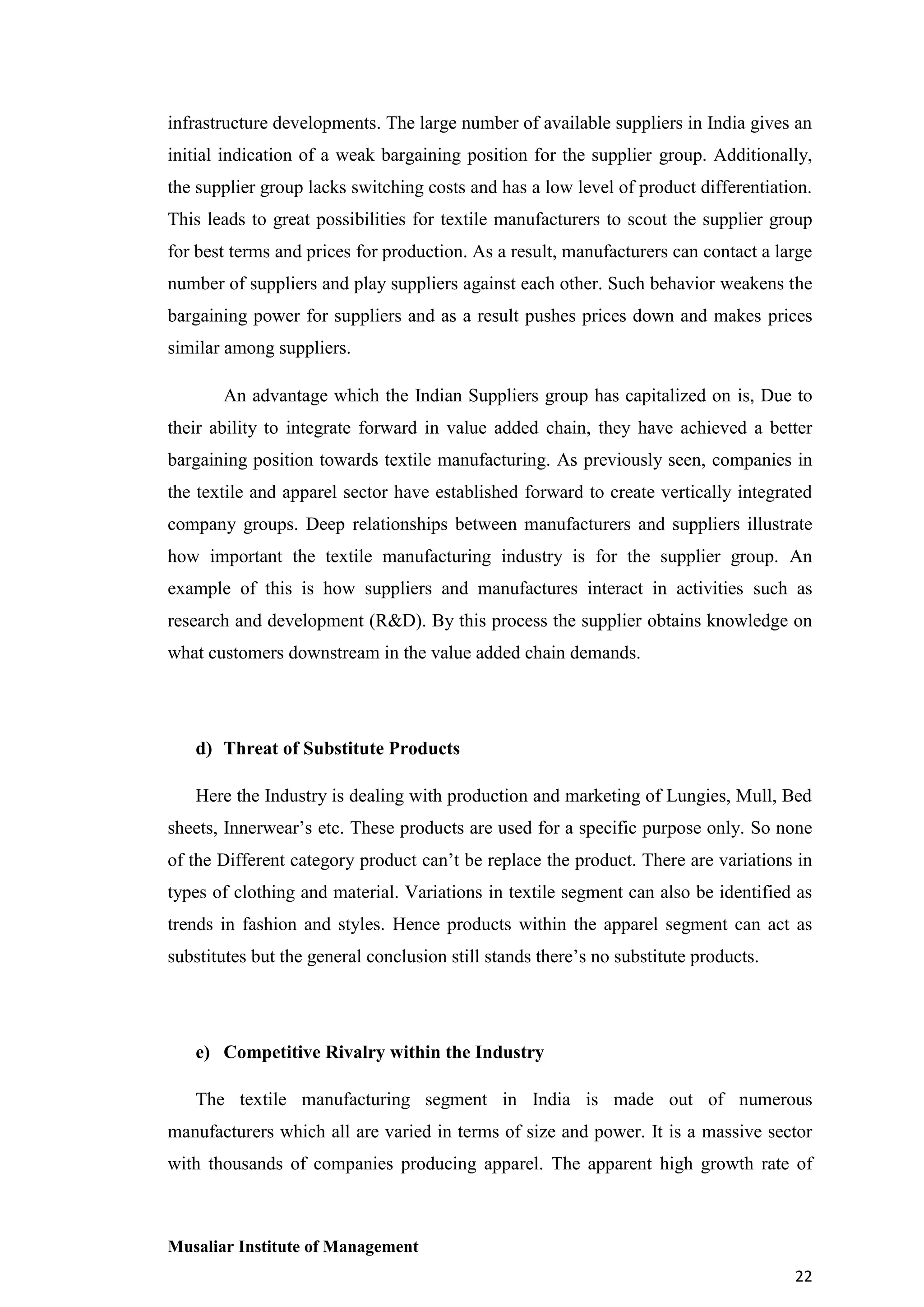 infrastructure developments. The large number of available suppliers in India gives an
initial indication of a weak bargaining position for the supplier group. Additionally,
the supplier group lacks switching costs and has a low level of product differentiation.
This leads to great possibilities for textile manufacturers to scout the supplier group
for best terms and prices for production. As a result, manufacturers can contact a large
number of suppliers and play suppliers against each other. Such behavior weakens the
bargaining power for suppliers and as a result pushes prices down and makes prices
similar among suppliers.
An advantage which the Indian Suppliers group has capitalized on is, Due to
their ability to integrate forward in value added chain, they have achieved a better
bargaining position towards textile manufacturing. As previously seen, companies in
the textile and apparel sector have established forward to create vertically integrated
company groups. Deep relationships between manufacturers and suppliers illustrate
how important the textile manufacturing industry is for the supplier group. An
example of this is how suppliers and manufactures interact in activities such as
research and development (R&D). By this process the supplier obtains knowledge on
what customers downstream in the value added chain demands.

d) Threat of Substitute Products
Here the Industry is dealing with production and marketing of Lungies, Mull, Bed
sheets, Innerwear’s etc. These products are used for a specific purpose only. So none
of the Different category product can’t be replace the product. There are variations in
types of clothing and material. Variations in textile segment can also be identified as
trends in fashion and styles. Hence products within the apparel segment can act as
substitutes but the general conclusion still stands there’s no substitute products.

e) Competitive Rivalry within the Industry
The textile manufacturing segment in India is made out of numerous
manufacturers which all are varied in terms of size and power. It is a massive sector
with thousands of companies producing apparel. The apparent high growth rate of

Musaliar Institute of Management
22

 