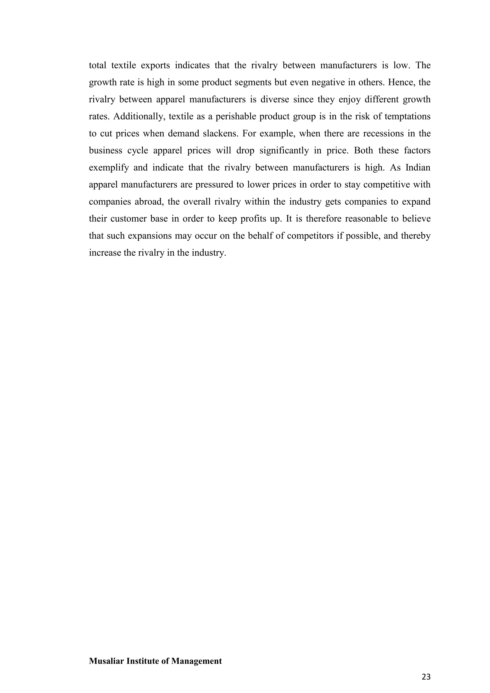 total textile exports indicates that the rivalry between manufacturers is low. The
growth rate is high in some product segments but even negative in others. Hence, the
rivalry between apparel manufacturers is diverse since they enjoy different growth
rates. Additionally, textile as a perishable product group is in the risk of temptations
to cut prices when demand slackens. For example, when there are recessions in the
business cycle apparel prices will drop significantly in price. Both these factors
exemplify and indicate that the rivalry between manufacturers is high. As Indian
apparel manufacturers are pressured to lower prices in order to stay competitive with
companies abroad, the overall rivalry within the industry gets companies to expand
their customer base in order to keep profits up. It is therefore reasonable to believe
that such expansions may occur on the behalf of competitors if possible, and thereby
increase the rivalry in the industry.

Musaliar Institute of Management
23

 