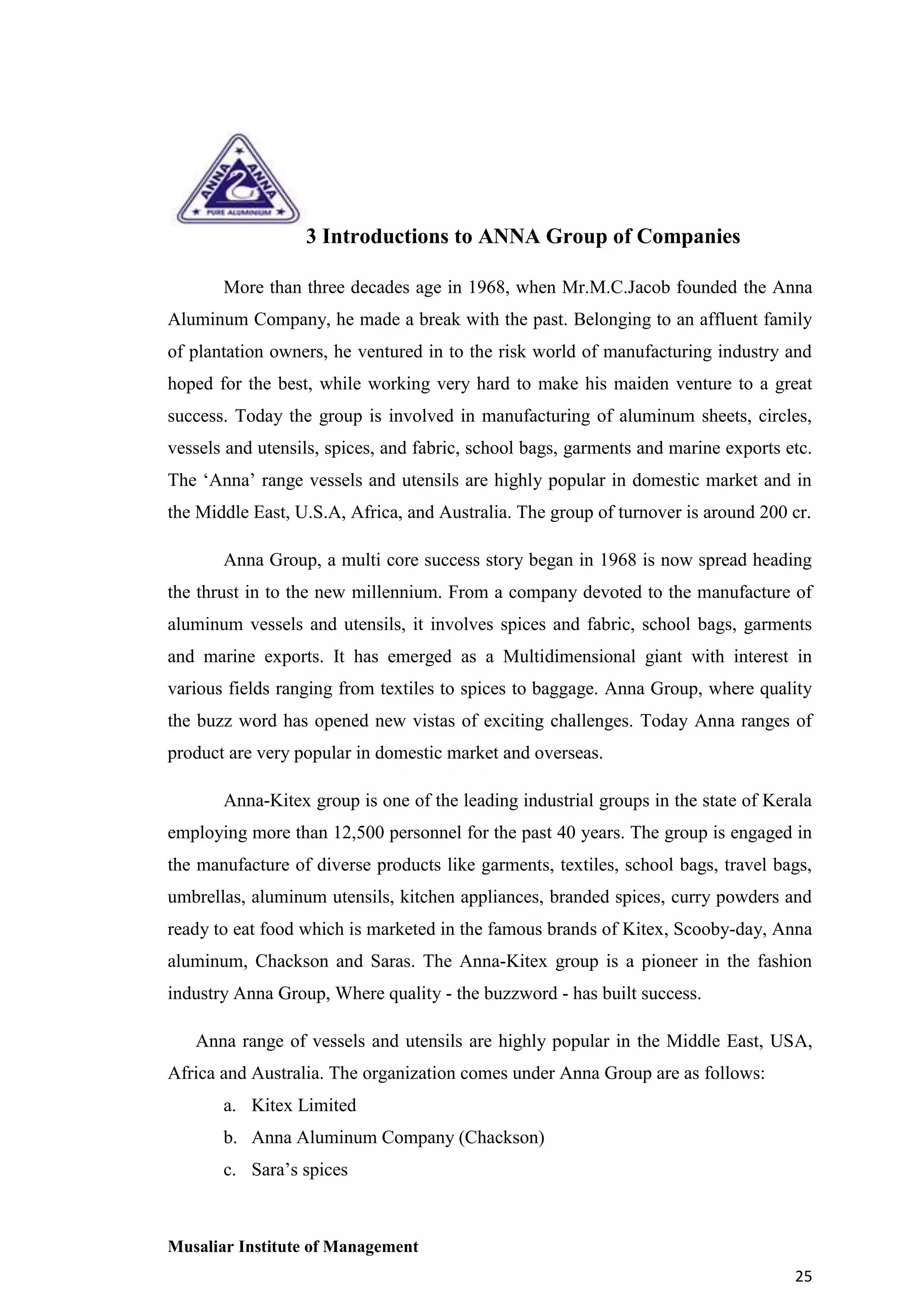 3 Introductions to ANNA Group of Companies
More than three decades age in 1968, when Mr.M.C.Jacob founded the Anna
Aluminum Company, he made a break with the past. Belonging to an affluent family
of plantation owners, he ventured in to the risk world of manufacturing industry and
hoped for the best, while working very hard to make his maiden venture to a great
success. Today the group is involved in manufacturing of aluminum sheets, circles,
vessels and utensils, spices, and fabric, school bags, garments and marine exports etc.
The ‘Anna’ range vessels and utensils are highly popular in domestic market and in
the Middle East, U.S.A, Africa, and Australia. The group of turnover is around 200 cr.
Anna Group, a multi core success story began in 1968 is now spread heading
the thrust in to the new millennium. From a company devoted to the manufacture of
aluminum vessels and utensils, it involves spices and fabric, school bags, garments
and marine exports. It has emerged as a Multidimensional giant with interest in
various fields ranging from textiles to spices to baggage. Anna Group, where quality
the buzz word has opened new vistas of exciting challenges. Today Anna ranges of
product are very popular in domestic market and overseas.
Anna-Kitex group is one of the leading industrial groups in the state of Kerala
employing more than 12,500 personnel for the past 40 years. The group is engaged in
the manufacture of diverse products like garments, textiles, school bags, travel bags,
umbrellas, aluminum utensils, kitchen appliances, branded spices, curry powders and
ready to eat food which is marketed in the famous brands of Kitex, Scooby-day, Anna
aluminum, Chackson and Saras. The Anna-Kitex group is a pioneer in the fashion
industry Anna Group, Where quality - the buzzword - has built success.
Anna range of vessels and utensils are highly popular in the Middle East, USA,
Africa and Australia. The organization comes under Anna Group are as follows:
a. Kitex Limited
b. Anna Aluminum Company (Chackson)
c. Sara’s spices

Musaliar Institute of Management
25

 
