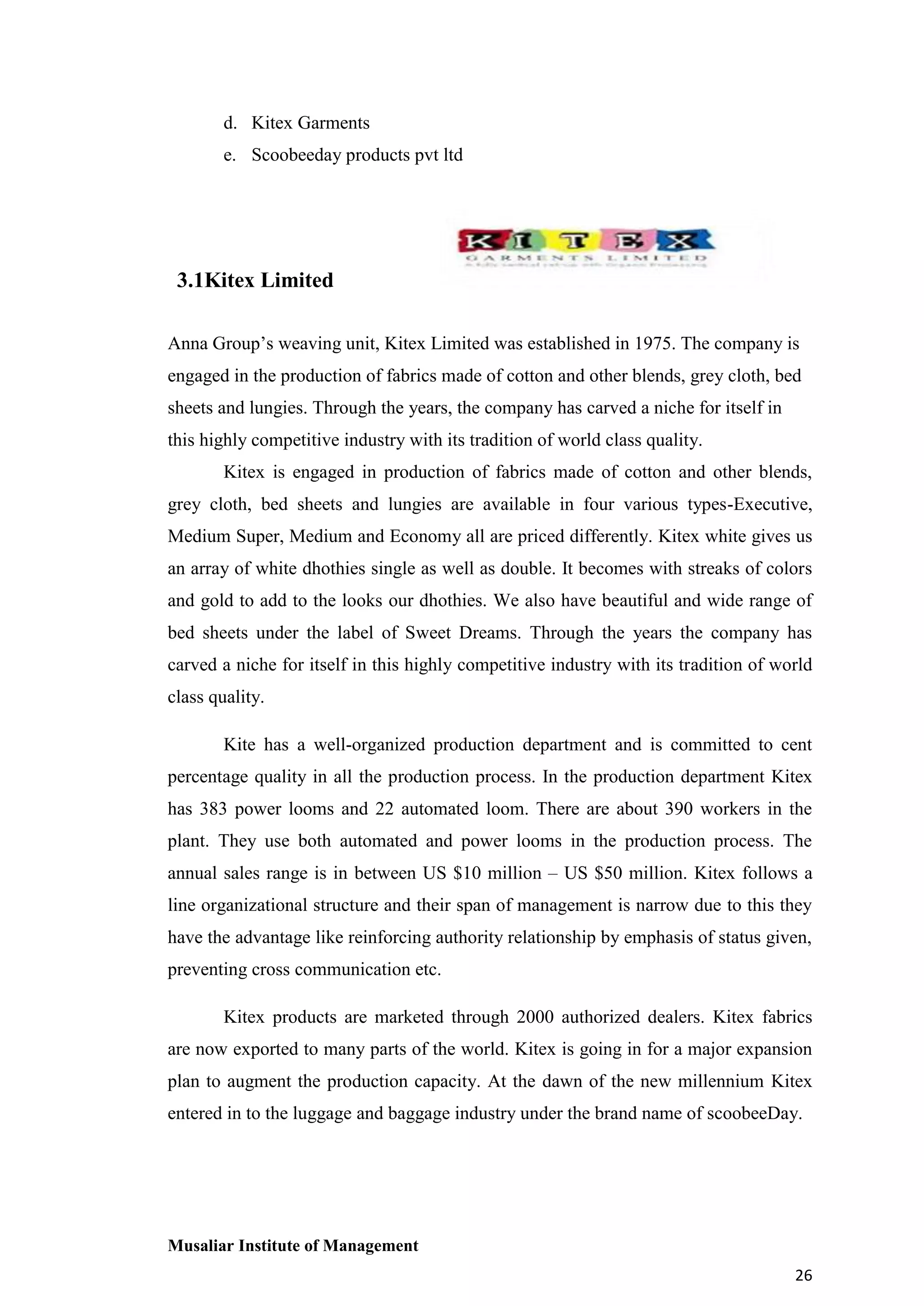 d. Kitex Garments
e. Scoobeeday products pvt ltd

3.1Kitex Limited
Anna Group’s weaving unit, Kitex Limited was established in 1975. The company is
engaged in the production of fabrics made of cotton and other blends, grey cloth, bed
sheets and lungies. Through the years, the company has carved a niche for itself in
this highly competitive industry with its tradition of world class quality.
Kitex is engaged in production of fabrics made of cotton and other blends,
grey cloth, bed sheets and lungies are available in four various types-Executive,
Medium Super, Medium and Economy all are priced differently. Kitex white gives us
an array of white dhothies single as well as double. It becomes with streaks of colors
and gold to add to the looks our dhothies. We also have beautiful and wide range of
bed sheets under the label of Sweet Dreams. Through the years the company has
carved a niche for itself in this highly competitive industry with its tradition of world
class quality.
Kite has a well-organized production department and is committed to cent
percentage quality in all the production process. In the production department Kitex
has 383 power looms and 22 automated loom. There are about 390 workers in the
plant. They use both automated and power looms in the production process. The
annual sales range is in between US $10 million – US $50 million. Kitex follows a
line organizational structure and their span of management is narrow due to this they
have the advantage like reinforcing authority relationship by emphasis of status given,
preventing cross communication etc.
Kitex products are marketed through 2000 authorized dealers. Kitex fabrics
are now exported to many parts of the world. Kitex is going in for a major expansion
plan to augment the production capacity. At the dawn of the new millennium Kitex
entered in to the luggage and baggage industry under the brand name of scoobeeDay.

Musaliar Institute of Management
26

 