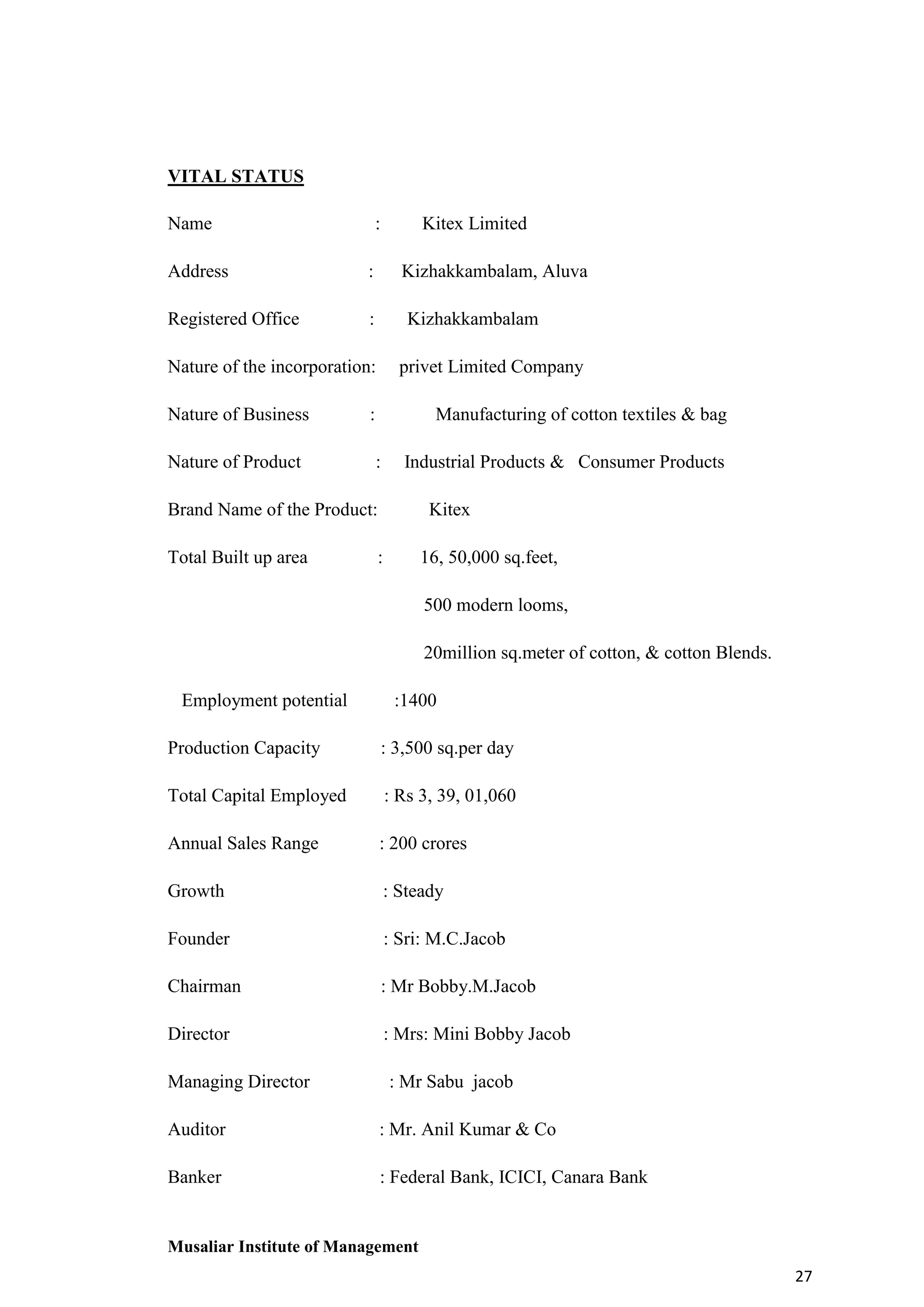 VITAL STATUS
Name

:

Address

:

Registered Office

Kitex Limited
Kizhakkambalam, Aluva

:

Kizhakkambalam

Nature of the incorporation:
Nature of Business
Nature of Product

privet Limited Company

:

Manufacturing of cotton textiles & bag
:

Industrial Products & Consumer Products

Brand Name of the Product:
Total Built up area

Kitex

:

16, 50,000 sq.feet,
500 modern looms,
20million sq.meter of cotton, & cotton Blends.

Employment potential

:1400

Production Capacity

: 3,500 sq.per day

Total Capital Employed

: Rs 3, 39, 01,060

Annual Sales Range

: 200 crores

Growth

: Steady

Founder

: Sri: M.C.Jacob

Chairman

: Mr Bobby.M.Jacob

Director

: Mrs: Mini Bobby Jacob

Managing Director

: Mr Sabu jacob

Auditor

: Mr. Anil Kumar & Co

Banker

: Federal Bank, ICICI, Canara Bank

Musaliar Institute of Management
27

 