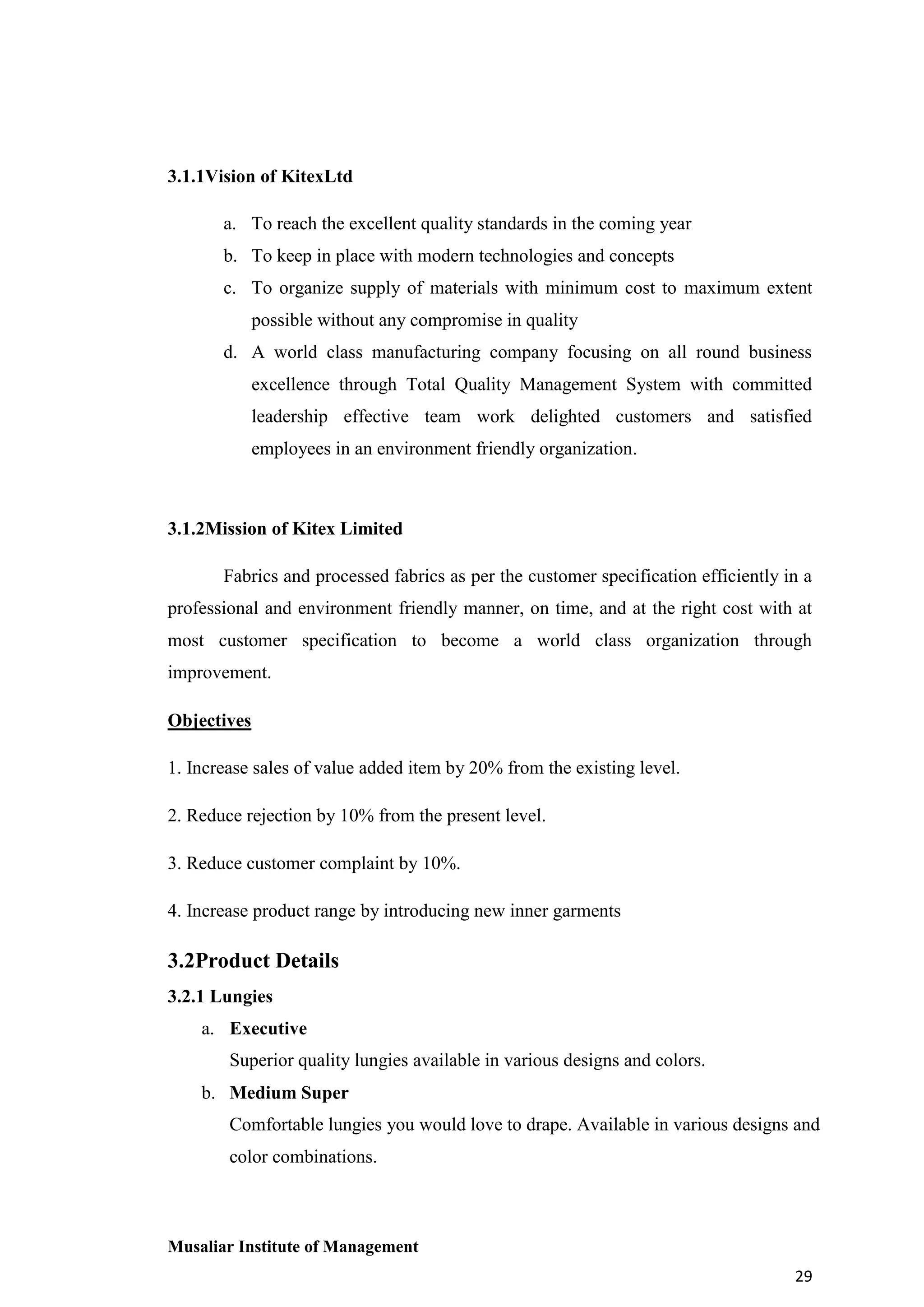 3.1.1Vision of KitexLtd
a. To reach the excellent quality standards in the coming year
b. To keep in place with modern technologies and concepts
c. To organize supply of materials with minimum cost to maximum extent
possible without any compromise in quality
d. A world class manufacturing company focusing on all round business
excellence through Total Quality Management System with committed
leadership effective team work delighted customers and satisfied
employees in an environment friendly organization.

3.1.2Mission of Kitex Limited
Fabrics and processed fabrics as per the customer specification efficiently in a
professional and environment friendly manner, on time, and at the right cost with at
most customer specification to become a world class organization through
improvement.
Objectives
1. Increase sales of value added item by 20% from the existing level.
2. Reduce rejection by 10% from the present level.
3. Reduce customer complaint by 10%.
4. Increase product range by introducing new inner garments

3.2Product Details
3.2.1 Lungies
a. Executive
Superior quality lungies available in various designs and colors.
b. Medium Super
Comfortable lungies you would love to drape. Available in various designs and
color combinations.

Musaliar Institute of Management
29

 