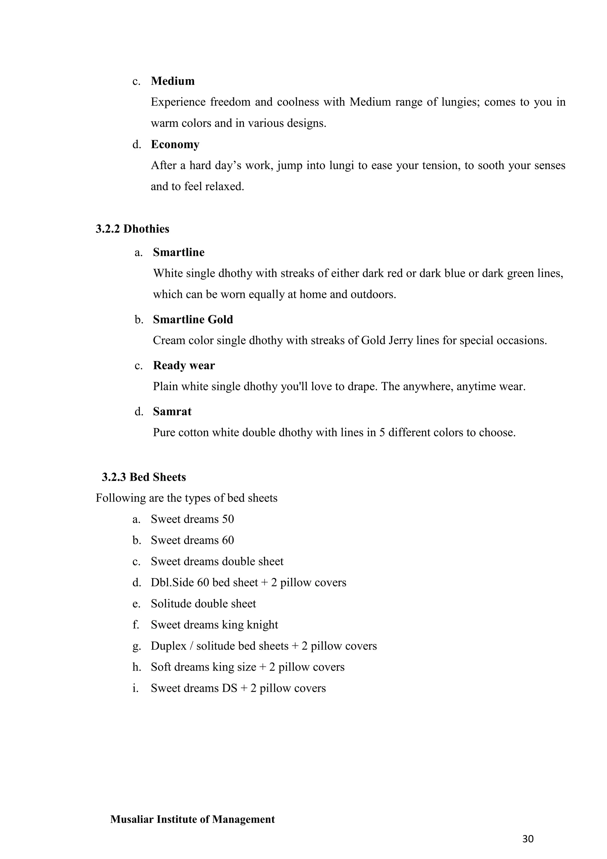 c. Medium
Experience freedom and coolness with Medium range of lungies; comes to you in
warm colors and in various designs.
d. Economy
After a hard day’s work, jump into lungi to ease your tension, to sooth your senses
and to feel relaxed.

3.2.2 Dhothies
a. Smartline
White single dhothy with streaks of either dark red or dark blue or dark green lines,
which can be worn equally at home and outdoors.
b. Smartline Gold
Cream color single dhothy with streaks of Gold Jerry lines for special occasions.
c. Ready wear
Plain white single dhothy you'll love to drape. The anywhere, anytime wear.
d. Samrat
Pure cotton white double dhothy with lines in 5 different colors to choose.

3.2.3 Bed Sheets
Following are the types of bed sheets
a. Sweet dreams 50
b. Sweet dreams 60
c. Sweet dreams double sheet
d. Dbl.Side 60 bed sheet + 2 pillow covers
e. Solitude double sheet
f. Sweet dreams king knight
g. Duplex / solitude bed sheets + 2 pillow covers
h. Soft dreams king size + 2 pillow covers
i. Sweet dreams DS + 2 pillow covers

Musaliar Institute of Management
30

 