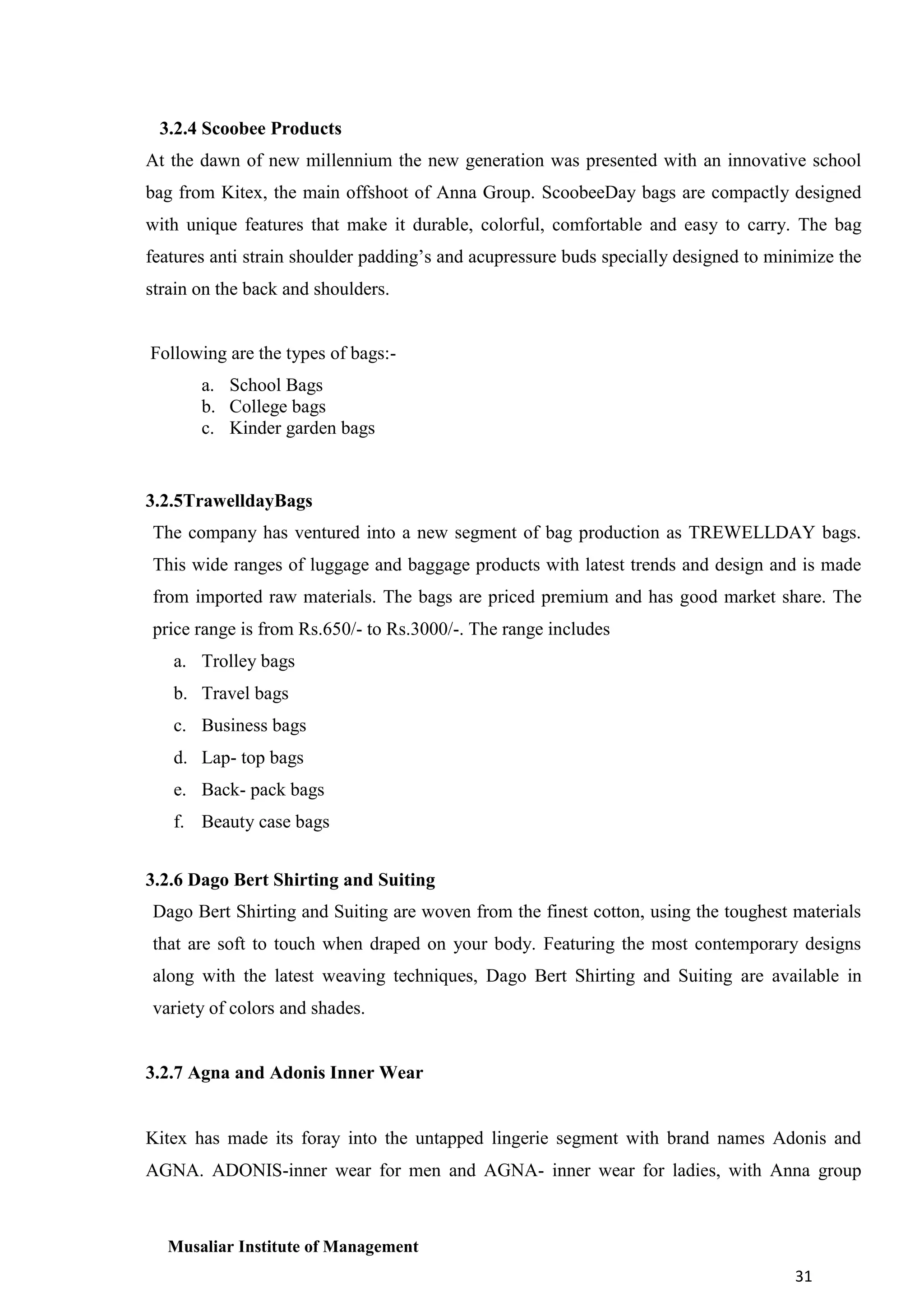 3.2.4 Scoobee Products
At the dawn of new millennium the new generation was presented with an innovative school
bag from Kitex, the main offshoot of Anna Group. ScoobeeDay bags are compactly designed
with unique features that make it durable, colorful, comfortable and easy to carry. The bag
features anti strain shoulder padding’s and acupressure buds specially designed to minimize the
strain on the back and shoulders.

Following are the types of bags:a. School Bags
b. College bags
c. Kinder garden bags

3.2.5TrawelldayBags
The company has ventured into a new segment of bag production as TREWELLDAY bags.
This wide ranges of luggage and baggage products with latest trends and design and is made
from imported raw materials. The bags are priced premium and has good market share. The
price range is from Rs.650/- to Rs.3000/-. The range includes
a. Trolley bags
b. Travel bags
c. Business bags
d. Lap- top bags
e. Back- pack bags
f. Beauty case bags
3.2.6 Dago Bert Shirting and Suiting
Dago Bert Shirting and Suiting are woven from the finest cotton, using the toughest materials
that are soft to touch when draped on your body. Featuring the most contemporary designs
along with the latest weaving techniques, Dago Bert Shirting and Suiting are available in
variety of colors and shades.

3.2.7 Agna and Adonis Inner Wear

Kitex has made its foray into the untapped lingerie segment with brand names Adonis and
AGNA. ADONIS-inner wear for men and AGNA- inner wear for ladies, with Anna group

Musaliar Institute of Management
31

 