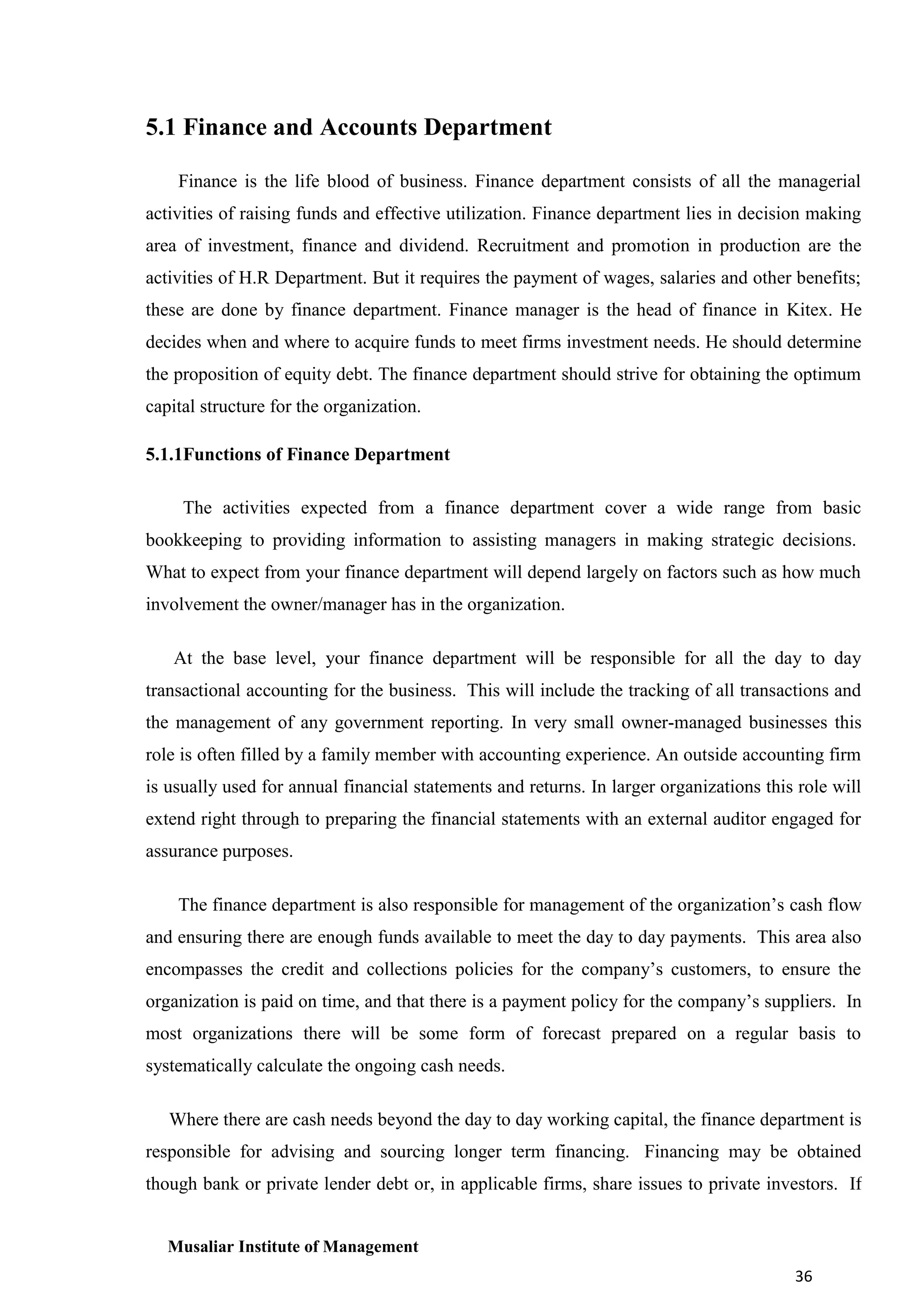 5.1 Finance and Accounts Department
Finance is the life blood of business. Finance department consists of all the managerial
activities of raising funds and effective utilization. Finance department lies in decision making
area of investment, finance and dividend. Recruitment and promotion in production are the
activities of H.R Department. But it requires the payment of wages, salaries and other benefits;
these are done by finance department. Finance manager is the head of finance in Kitex. He
decides when and where to acquire funds to meet firms investment needs. He should determine
the proposition of equity debt. The finance department should strive for obtaining the optimum
capital structure for the organization.
5.1.1Functions of Finance Department
The activities expected from a finance department cover a wide range from basic
bookkeeping to providing information to assisting managers in making strategic decisions.
What to expect from your finance department will depend largely on factors such as how much
involvement the owner/manager has in the organization.
At the base level, your finance department will be responsible for all the day to day
transactional accounting for the business. This will include the tracking of all transactions and
the management of any government reporting. In very small owner-managed businesses this
role is often filled by a family member with accounting experience. An outside accounting firm
is usually used for annual financial statements and returns. In larger organizations this role will
extend right through to preparing the financial statements with an external auditor engaged for
assurance purposes.
The finance department is also responsible for management of the organization’s cash flow
and ensuring there are enough funds available to meet the day to day payments. This area also
encompasses the credit and collections policies for the company’s customers, to ensure the
organization is paid on time, and that there is a payment policy for the company’s suppliers. In
most organizations there will be some form of forecast prepared on a regular basis to
systematically calculate the ongoing cash needs.
Where there are cash needs beyond the day to day working capital, the finance department is
responsible for advising and sourcing longer term financing. Financing may be obtained
though bank or private lender debt or, in applicable firms, share issues to private investors. If

Musaliar Institute of Management
36

 
