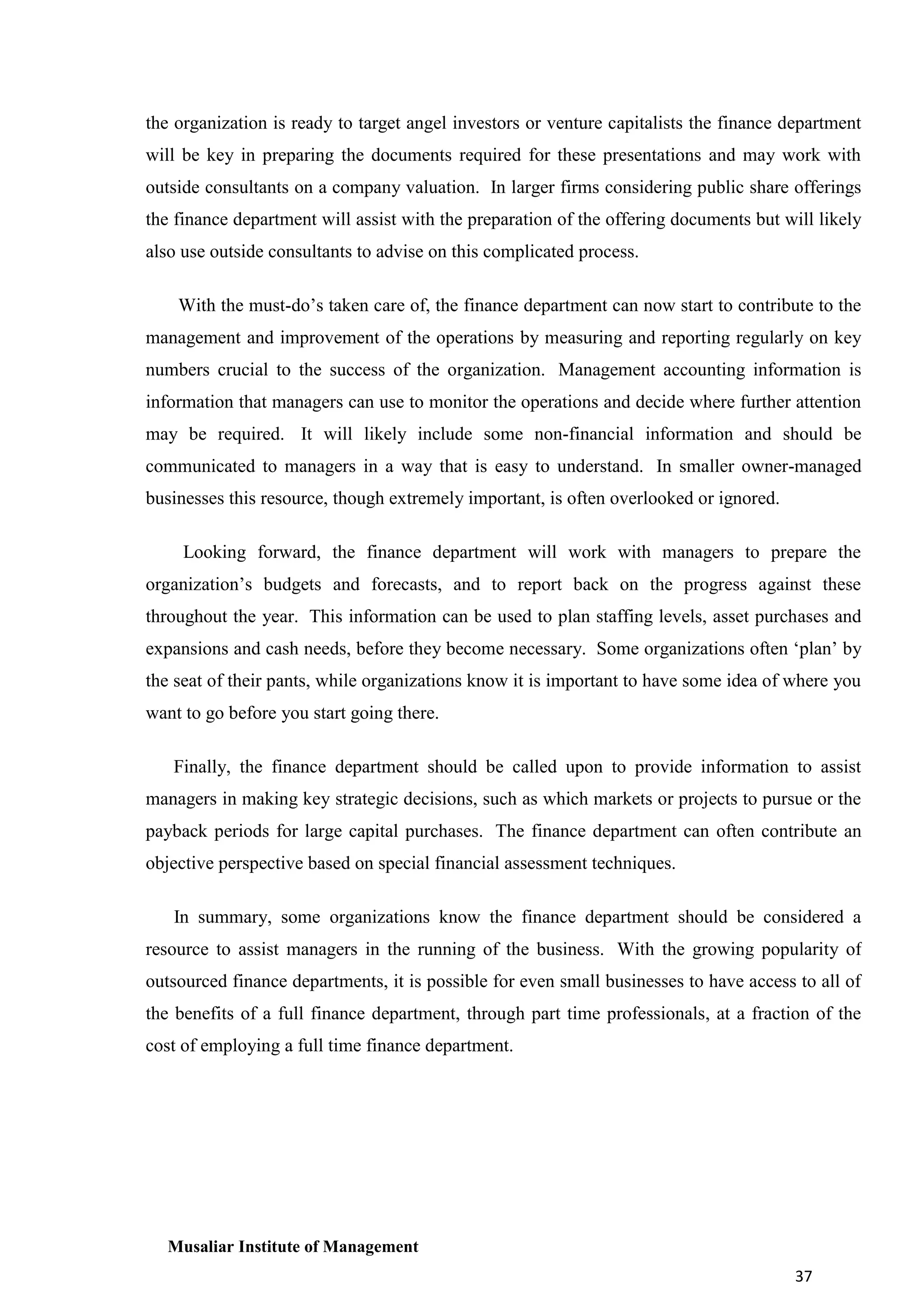 the organization is ready to target angel investors or venture capitalists the finance department
will be key in preparing the documents required for these presentations and may work with
outside consultants on a company valuation. In larger firms considering public share offerings
the finance department will assist with the preparation of the offering documents but will likely
also use outside consultants to advise on this complicated process.
With the must-do’s taken care of, the finance department can now start to contribute to the
management and improvement of the operations by measuring and reporting regularly on key
numbers crucial to the success of the organization. Management accounting information is
information that managers can use to monitor the operations and decide where further attention
may be required. It will likely include some non-financial information and should be
communicated to managers in a way that is easy to understand. In smaller owner-managed
businesses this resource, though extremely important, is often overlooked or ignored.
Looking forward, the finance department will work with managers to prepare the
organization’s budgets and forecasts, and to report back on the progress against these
throughout the year. This information can be used to plan staffing levels, asset purchases and
expansions and cash needs, before they become necessary. Some organizations often ‘plan’ by
the seat of their pants, while organizations know it is important to have some idea of where you
want to go before you start going there.
Finally, the finance department should be called upon to provide information to assist
managers in making key strategic decisions, such as which markets or projects to pursue or the
payback periods for large capital purchases. The finance department can often contribute an
objective perspective based on special financial assessment techniques.
In summary, some organizations know the finance department should be considered a
resource to assist managers in the running of the business. With the growing popularity of
outsourced finance departments, it is possible for even small businesses to have access to all of
the benefits of a full finance department, through part time professionals, at a fraction of the
cost of employing a full time finance department.

Musaliar Institute of Management
37

 