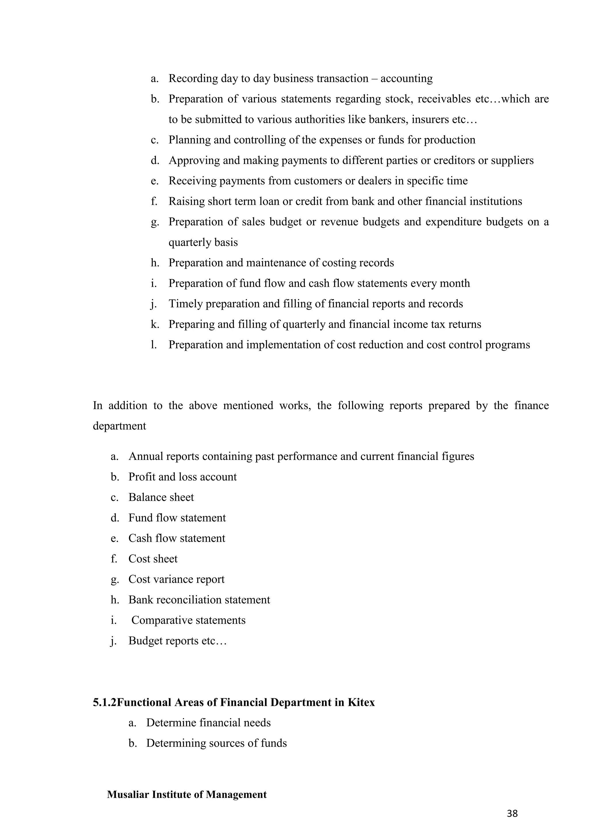 a. Recording day to day business transaction – accounting
b. Preparation of various statements regarding stock, receivables etc…which are
to be submitted to various authorities like bankers, insurers etc…
c. Planning and controlling of the expenses or funds for production
d. Approving and making payments to different parties or creditors or suppliers
e. Receiving payments from customers or dealers in specific time
f. Raising short term loan or credit from bank and other financial institutions
g. Preparation of sales budget or revenue budgets and expenditure budgets on a
quarterly basis
h. Preparation and maintenance of costing records
i. Preparation of fund flow and cash flow statements every month
j. Timely preparation and filling of financial reports and records
k. Preparing and filling of quarterly and financial income tax returns
l. Preparation and implementation of cost reduction and cost control programs

In addition to the above mentioned works, the following reports prepared by the finance
department
a. Annual reports containing past performance and current financial figures
b. Profit and loss account
c. Balance sheet
d. Fund flow statement
e. Cash flow statement
f. Cost sheet
g. Cost variance report
h. Bank reconciliation statement
i.

Comparative statements

j. Budget reports etc…

5.1.2Functional Areas of Financial Department in Kitex
a. Determine financial needs
b. Determining sources of funds

Musaliar Institute of Management
38

 