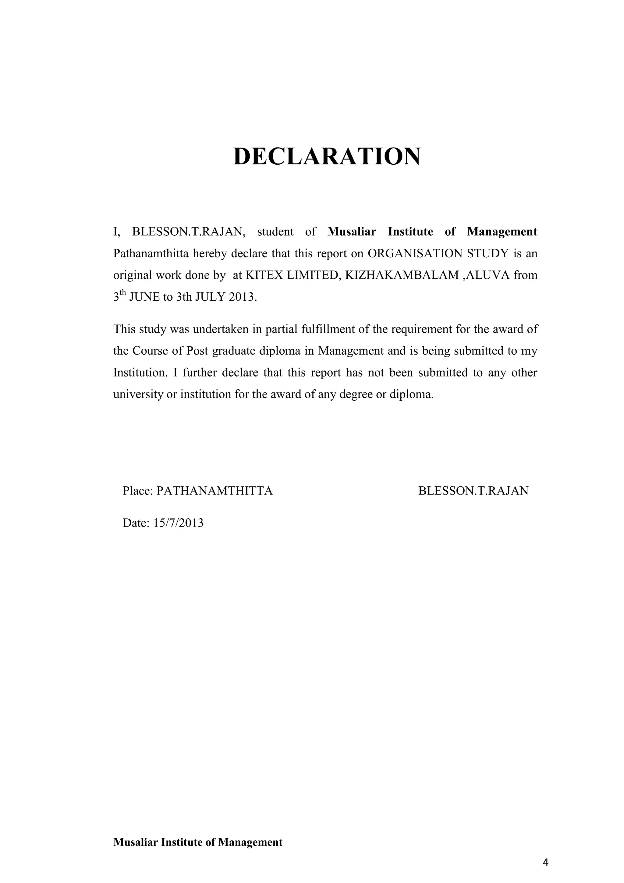 DECLARATION
I, BLESSON.T.RAJAN, student of Musaliar Institute of Management
Pathanamthitta hereby declare that this report on ORGANISATION STUDY is an
original work done by at KITEX LIMITED, KIZHAKAMBALAM ,ALUVA from
3th JUNE to 3th JULY 2013.
This study was undertaken in partial fulfillment of the requirement for the award of
the Course of Post graduate diploma in Management and is being submitted to my
Institution. I further declare that this report has not been submitted to any other
university or institution for the award of any degree or diploma.

Place: PATHANAMTHITTA

BLESSON.T.RAJAN

Date: 15/7/2013

Musaliar Institute of Management
4

 