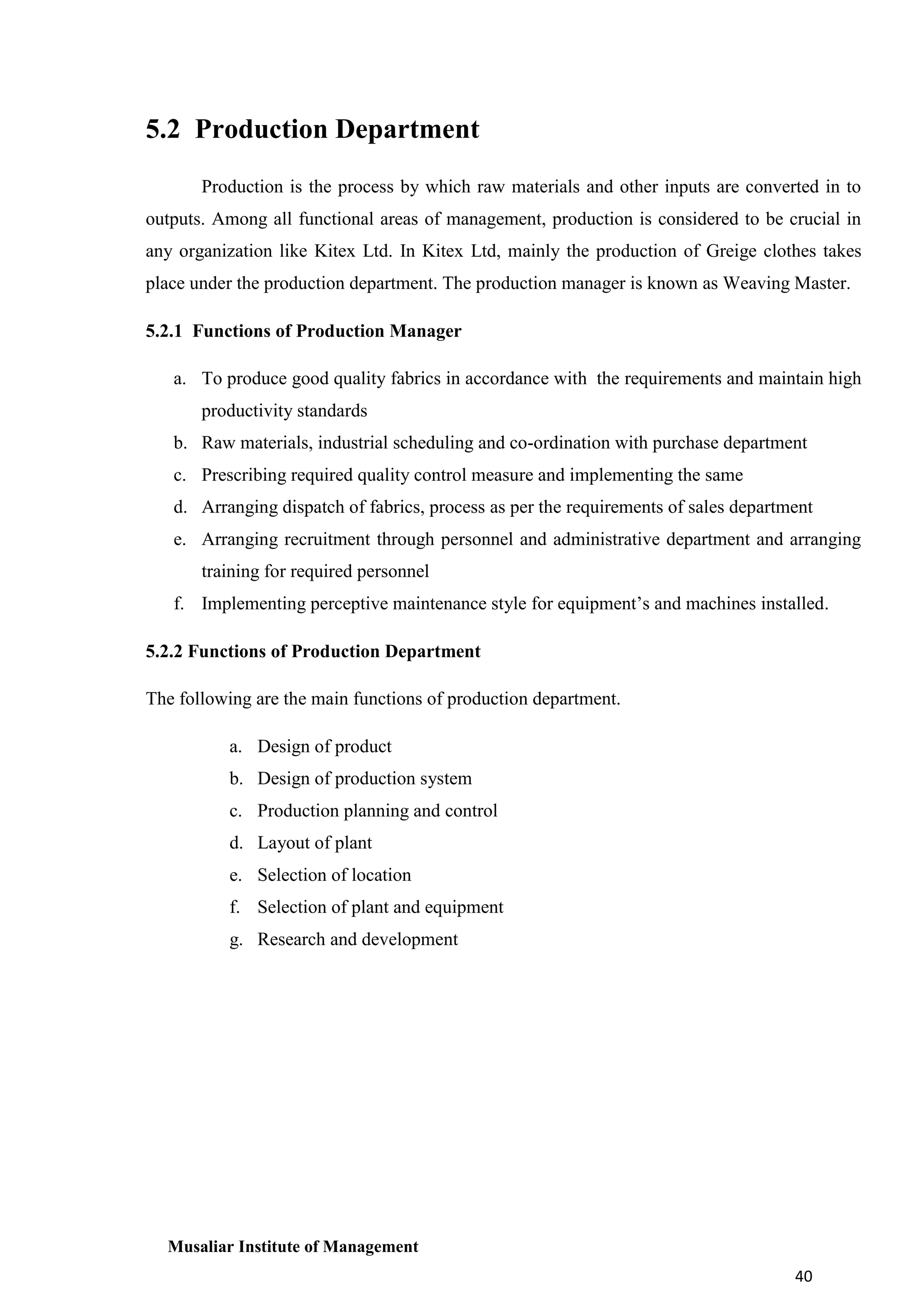 5.2 Production Department
Production is the process by which raw materials and other inputs are converted in to
outputs. Among all functional areas of management, production is considered to be crucial in
any organization like Kitex Ltd. In Kitex Ltd, mainly the production of Greige clothes takes
place under the production department. The production manager is known as Weaving Master.
5.2.1 Functions of Production Manager
a. To produce good quality fabrics in accordance with the requirements and maintain high
productivity standards
b. Raw materials, industrial scheduling and co-ordination with purchase department
c. Prescribing required quality control measure and implementing the same
d. Arranging dispatch of fabrics, process as per the requirements of sales department
e. Arranging recruitment through personnel and administrative department and arranging
training for required personnel
f. Implementing perceptive maintenance style for equipment’s and machines installed.
5.2.2 Functions of Production Department
The following are the main functions of production department.
a. Design of product
b. Design of production system
c. Production planning and control
d. Layout of plant
e. Selection of location
f. Selection of plant and equipment
g. Research and development

Musaliar Institute of Management
40

 