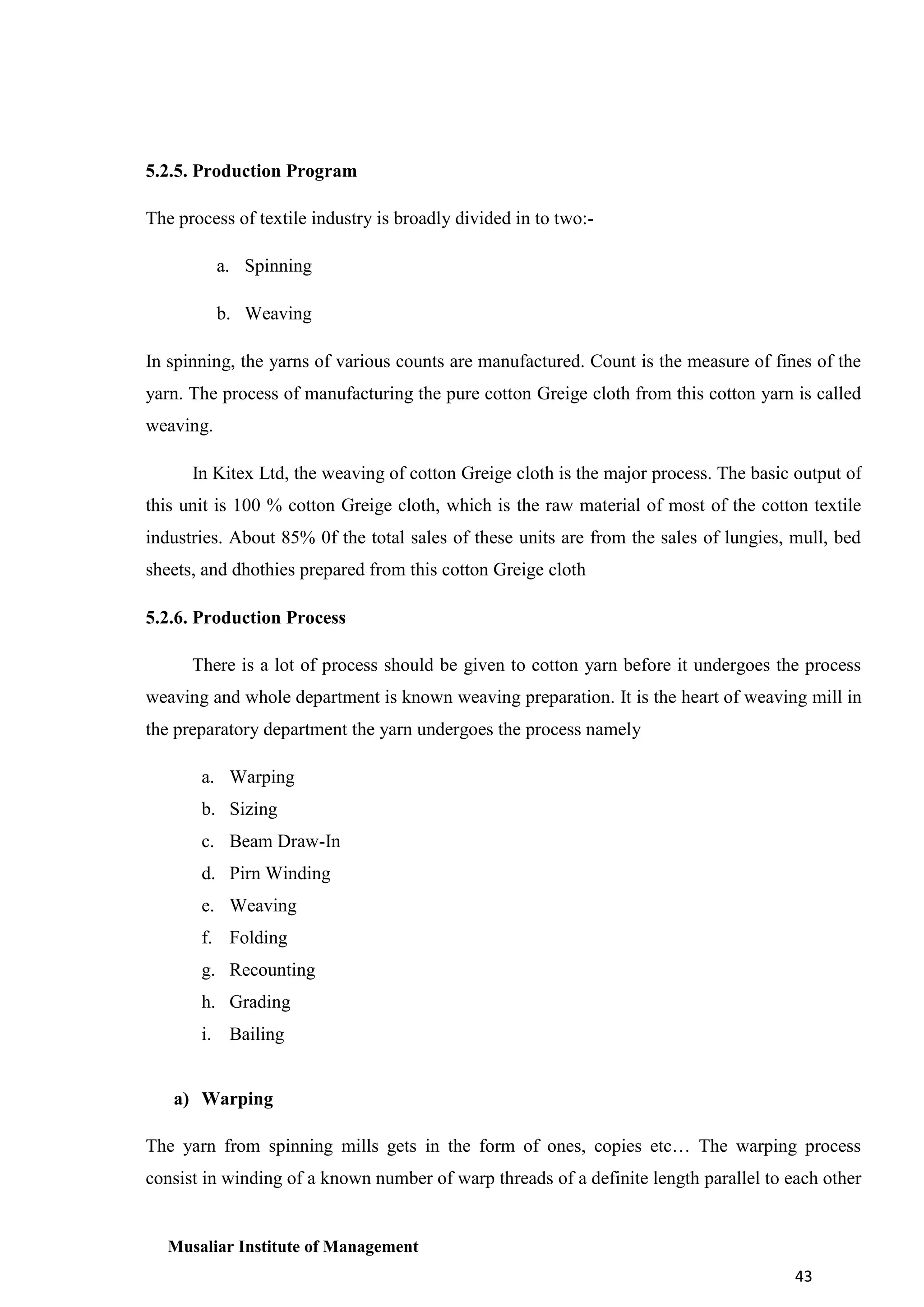 5.2.5. Production Program
The process of textile industry is broadly divided in to two:a. Spinning
b. Weaving
In spinning, the yarns of various counts are manufactured. Count is the measure of fines of the
yarn. The process of manufacturing the pure cotton Greige cloth from this cotton yarn is called
weaving.
In Kitex Ltd, the weaving of cotton Greige cloth is the major process. The basic output of
this unit is 100 % cotton Greige cloth, which is the raw material of most of the cotton textile
industries. About 85% 0f the total sales of these units are from the sales of lungies, mull, bed
sheets, and dhothies prepared from this cotton Greige cloth
5.2.6. Production Process
There is a lot of process should be given to cotton yarn before it undergoes the process
weaving and whole department is known weaving preparation. It is the heart of weaving mill in
the preparatory department the yarn undergoes the process namely
a. Warping
b. Sizing
c. Beam Draw-In
d. Pirn Winding
e. Weaving
f. Folding
g. Recounting
h. Grading
i. Bailing

a) Warping
The yarn from spinning mills gets in the form of ones, copies etc… The warping process
consist in winding of a known number of warp threads of a definite length parallel to each other

Musaliar Institute of Management
43

 