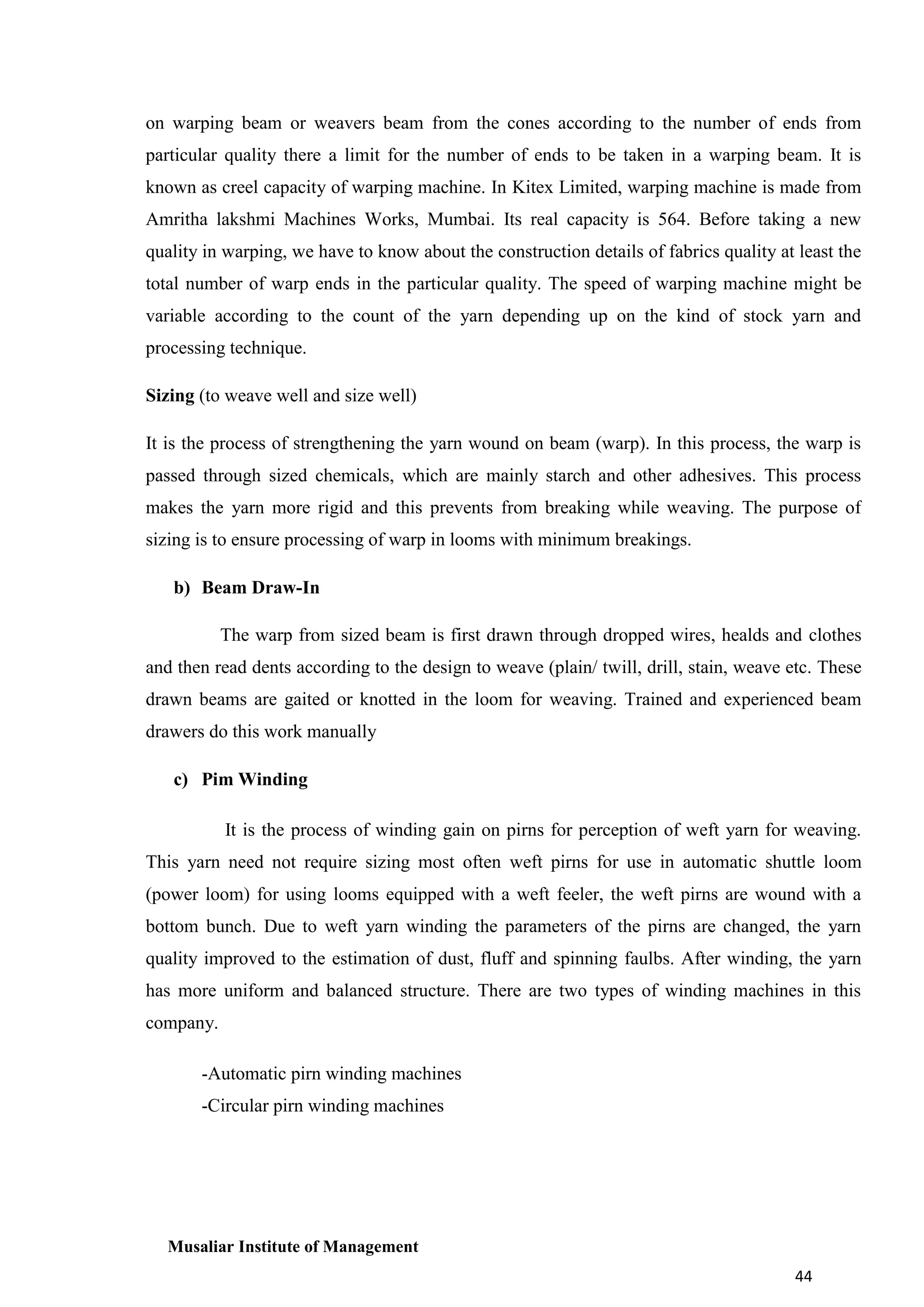 on warping beam or weavers beam from the cones according to the number of ends from
particular quality there a limit for the number of ends to be taken in a warping beam. It is
known as creel capacity of warping machine. In Kitex Limited, warping machine is made from
Amritha lakshmi Machines Works, Mumbai. Its real capacity is 564. Before taking a new
quality in warping, we have to know about the construction details of fabrics quality at least the
total number of warp ends in the particular quality. The speed of warping machine might be
variable according to the count of the yarn depending up on the kind of stock yarn and
processing technique.
Sizing (to weave well and size well)
It is the process of strengthening the yarn wound on beam (warp). In this process, the warp is
passed through sized chemicals, which are mainly starch and other adhesives. This process
makes the yarn more rigid and this prevents from breaking while weaving. The purpose of
sizing is to ensure processing of warp in looms with minimum breakings.
b) Beam Draw-In
The warp from sized beam is first drawn through dropped wires, healds and clothes
and then read dents according to the design to weave (plain/ twill, drill, stain, weave etc. These
drawn beams are gaited or knotted in the loom for weaving. Trained and experienced beam
drawers do this work manually
c) Pim Winding
It is the process of winding gain on pirns for perception of weft yarn for weaving.
This yarn need not require sizing most often weft pirns for use in automatic shuttle loom
(power loom) for using looms equipped with a weft feeler, the weft pirns are wound with a
bottom bunch. Due to weft yarn winding the parameters of the pirns are changed, the yarn
quality improved to the estimation of dust, fluff and spinning faulbs. After winding, the yarn
has more uniform and balanced structure. There are two types of winding machines in this
company.
-Automatic pirn winding machines
-Circular pirn winding machines

Musaliar Institute of Management
44

 