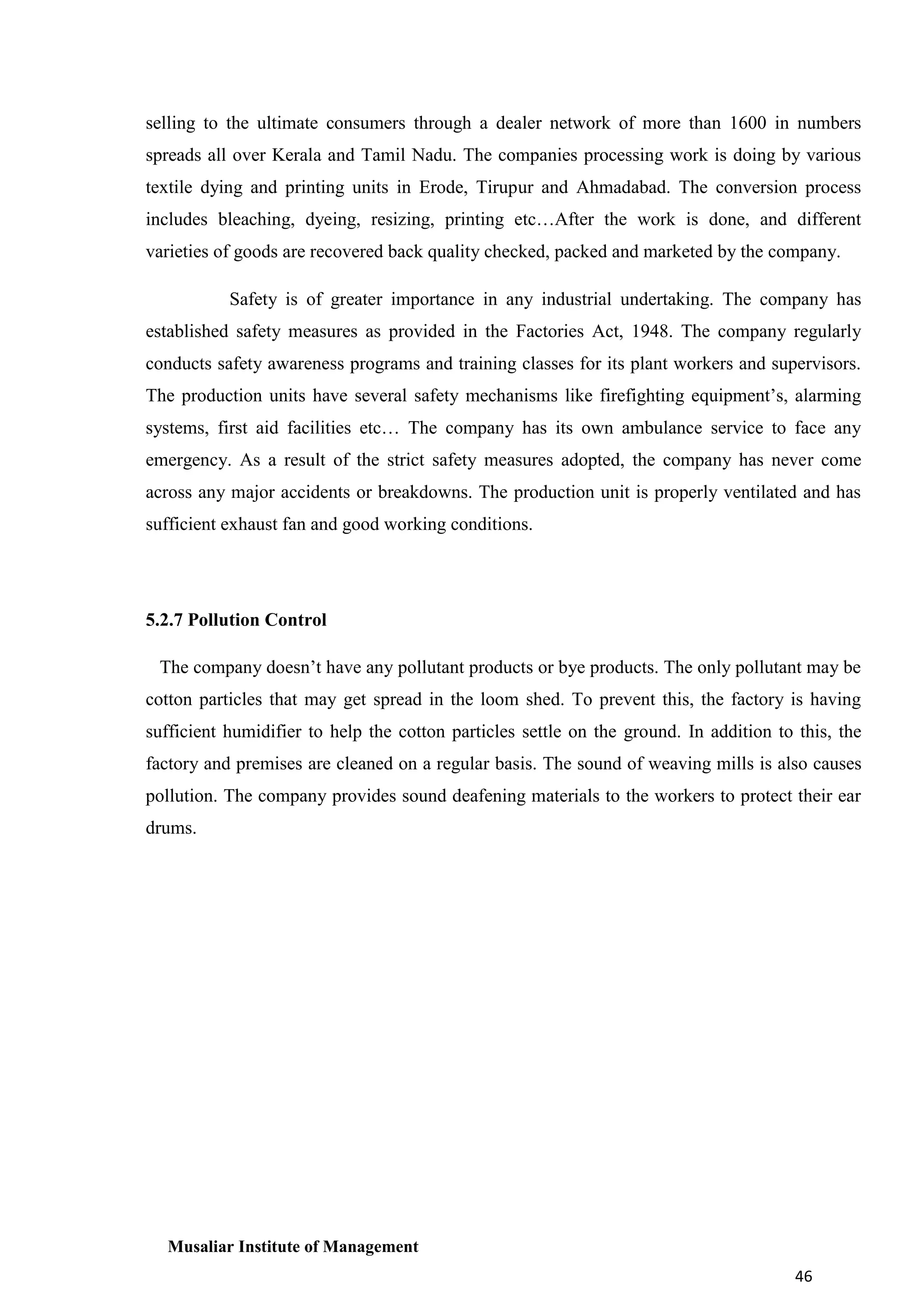 selling to the ultimate consumers through a dealer network of more than 1600 in numbers
spreads all over Kerala and Tamil Nadu. The companies processing work is doing by various
textile dying and printing units in Erode, Tirupur and Ahmadabad. The conversion process
includes bleaching, dyeing, resizing, printing etc…After the work is done, and different
varieties of goods are recovered back quality checked, packed and marketed by the company.
Safety is of greater importance in any industrial undertaking. The company has
established safety measures as provided in the Factories Act, 1948. The company regularly
conducts safety awareness programs and training classes for its plant workers and supervisors.
The production units have several safety mechanisms like firefighting equipment’s, alarming
systems, first aid facilities etc… The company has its own ambulance service to face any
emergency. As a result of the strict safety measures adopted, the company has never come
across any major accidents or breakdowns. The production unit is properly ventilated and has
sufficient exhaust fan and good working conditions.

5.2.7 Pollution Control
The company doesn’t have any pollutant products or bye products. The only pollutant may be
cotton particles that may get spread in the loom shed. To prevent this, the factory is having
sufficient humidifier to help the cotton particles settle on the ground. In addition to this, the
factory and premises are cleaned on a regular basis. The sound of weaving mills is also causes
pollution. The company provides sound deafening materials to the workers to protect their ear
drums.

Musaliar Institute of Management
46

 