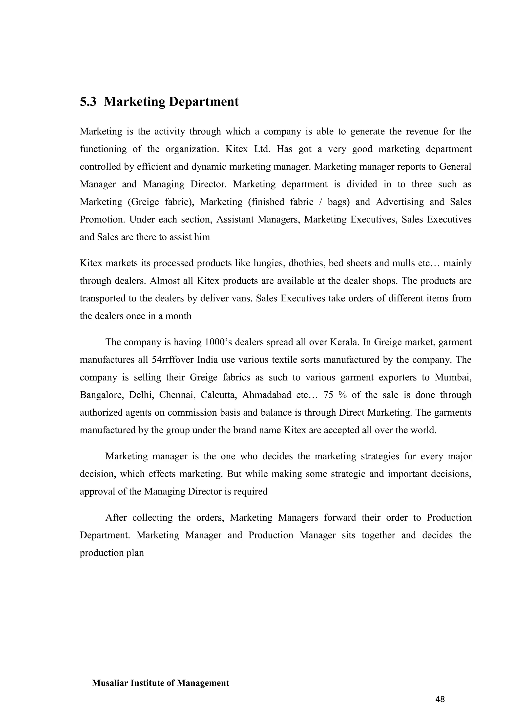 5.3 Marketing Department
Marketing is the activity through which a company is able to generate the revenue for the
functioning of the organization. Kitex Ltd. Has got a very good marketing department
controlled by efficient and dynamic marketing manager. Marketing manager reports to General
Manager and Managing Director. Marketing department is divided in to three such as
Marketing (Greige fabric), Marketing (finished fabric / bags) and Advertising and Sales
Promotion. Under each section, Assistant Managers, Marketing Executives, Sales Executives
and Sales are there to assist him
Kitex markets its processed products like lungies, dhothies, bed sheets and mulls etc… mainly
through dealers. Almost all Kitex products are available at the dealer shops. The products are
transported to the dealers by deliver vans. Sales Executives take orders of different items from
the dealers once in a month
The company is having 1000’s dealers spread all over Kerala. In Greige market, garment
manufactures all 54rrffover India use various textile sorts manufactured by the company. The
company is selling their Greige fabrics as such to various garment exporters to Mumbai,
Bangalore, Delhi, Chennai, Calcutta, Ahmadabad etc… 75 % of the sale is done through
authorized agents on commission basis and balance is through Direct Marketing. The garments
manufactured by the group under the brand name Kitex are accepted all over the world.
Marketing manager is the one who decides the marketing strategies for every major
decision, which effects marketing. But while making some strategic and important decisions,
approval of the Managing Director is required
After collecting the orders, Marketing Managers forward their order to Production
Department. Marketing Manager and Production Manager sits together and decides the
production plan

Musaliar Institute of Management
48

 