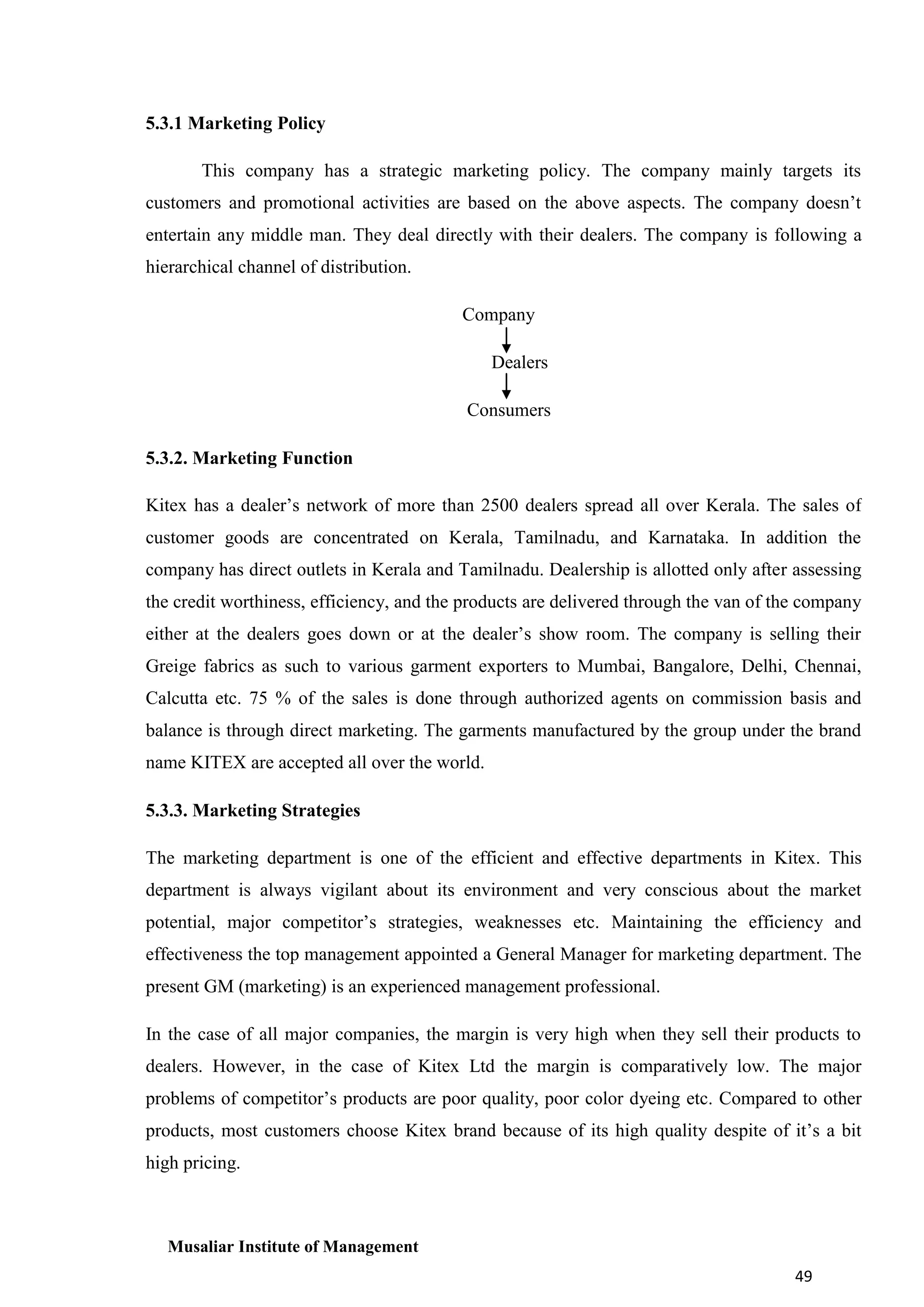 5.3.1 Marketing Policy
This company has a strategic marketing policy. The company mainly targets its
customers and promotional activities are based on the above aspects. The company doesn’t
entertain any middle man. They deal directly with their dealers. The company is following a
hierarchical channel of distribution.
Company
Dealers
Consumers
5.3.2. Marketing Function
Kitex has a dealer’s network of more than 2500 dealers spread all over Kerala. The sales of
customer goods are concentrated on Kerala, Tamilnadu, and Karnataka. In addition the
company has direct outlets in Kerala and Tamilnadu. Dealership is allotted only after assessing
the credit worthiness, efficiency, and the products are delivered through the van of the company
either at the dealers goes down or at the dealer’s show room. The company is selling their
Greige fabrics as such to various garment exporters to Mumbai, Bangalore, Delhi, Chennai,
Calcutta etc. 75 % of the sales is done through authorized agents on commission basis and
balance is through direct marketing. The garments manufactured by the group under the brand
name KITEX are accepted all over the world.
5.3.3. Marketing Strategies
The marketing department is one of the efficient and effective departments in Kitex. This
department is always vigilant about its environment and very conscious about the market
potential, major competitor’s strategies, weaknesses etc. Maintaining the efficiency and
effectiveness the top management appointed a General Manager for marketing department. The
present GM (marketing) is an experienced management professional.
In the case of all major companies, the margin is very high when they sell their products to
dealers. However, in the case of Kitex Ltd the margin is comparatively low. The major
problems of competitor’s products are poor quality, poor color dyeing etc. Compared to other
products, most customers choose Kitex brand because of its high quality despite of it’s a bit
high pricing.

Musaliar Institute of Management
49

 
