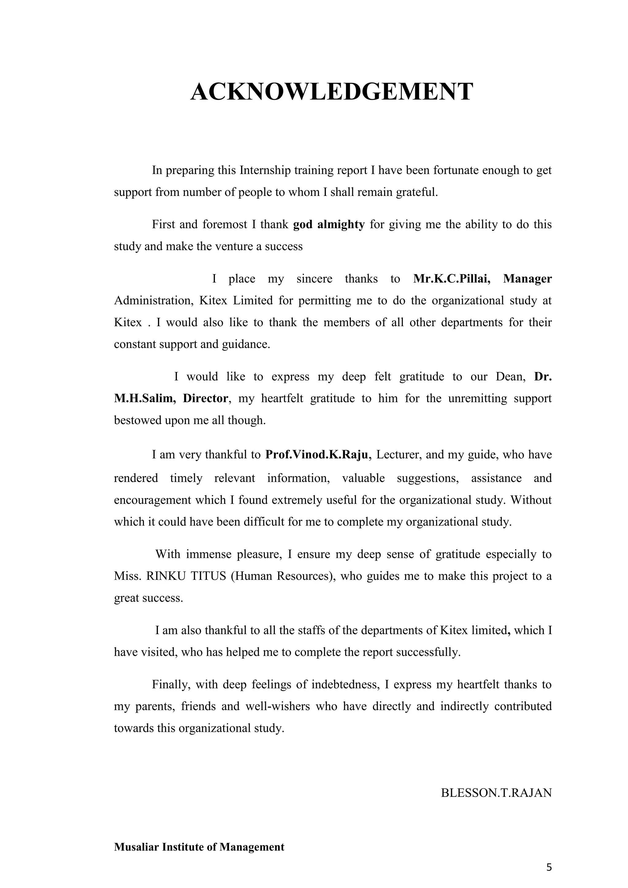 ACKNOWLEDGEMENT
In preparing this Internship training report I have been fortunate enough to get
support from number of people to whom I shall remain grateful.
First and foremost I thank god almighty for giving me the ability to do this
study and make the venture a success
I place my sincere thanks to

Mr.K.C.Pillai, Manager

Administration, Kitex Limited for permitting me to do the organizational study at
Kitex . I would also like to thank the members of all other departments for their
constant support and guidance.
I would like to express my deep felt gratitude to our Dean, Dr.
M.H.Salim, Director, my heartfelt gratitude to him for the unremitting support
bestowed upon me all though.
I am very thankful to Prof.Vinod.K.Raju, Lecturer, and my guide, who have
rendered timely relevant information, valuable suggestions, assistance and
encouragement which I found extremely useful for the organizational study. Without
which it could have been difficult for me to complete my organizational study.
With immense pleasure, I ensure my deep sense of gratitude especially to
Miss. RINKU TITUS (Human Resources), who guides me to make this project to a
great success.
I am also thankful to all the staffs of the departments of Kitex limited, which I
have visited, who has helped me to complete the report successfully.
Finally, with deep feelings of indebtedness, I express my heartfelt thanks to
my parents, friends and well-wishers who have directly and indirectly contributed
towards this organizational study.

BLESSON.T.RAJAN

Musaliar Institute of Management
5

 