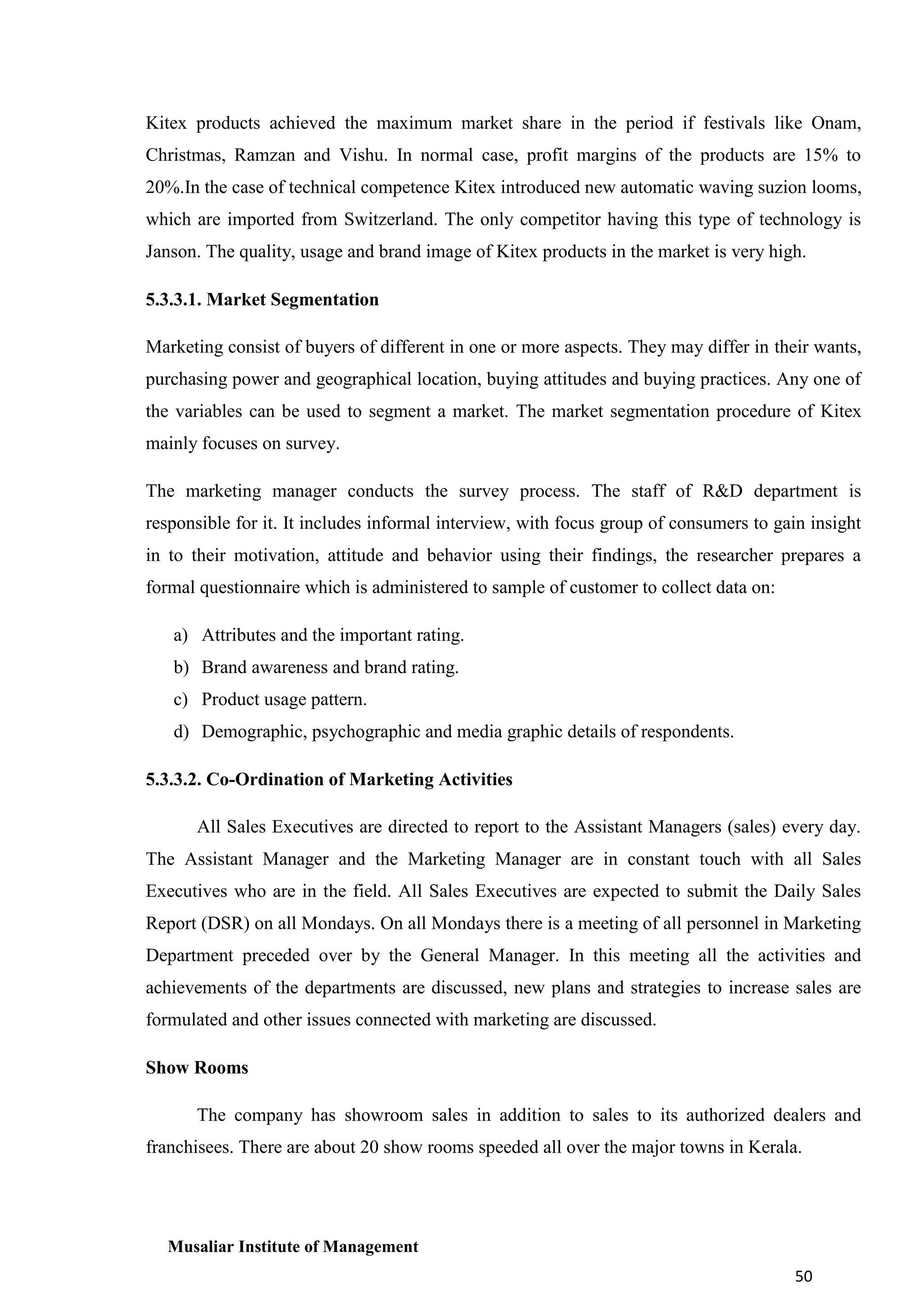 Kitex products achieved the maximum market share in the period if festivals like Onam,
Christmas, Ramzan and Vishu. In normal case, profit margins of the products are 15% to
20%.In the case of technical competence Kitex introduced new automatic waving suzion looms,
which are imported from Switzerland. The only competitor having this type of technology is
Janson. The quality, usage and brand image of Kitex products in the market is very high.
5.3.3.1. Market Segmentation
Marketing consist of buyers of different in one or more aspects. They may differ in their wants,
purchasing power and geographical location, buying attitudes and buying practices. Any one of
the variables can be used to segment a market. The market segmentation procedure of Kitex
mainly focuses on survey.
The marketing manager conducts the survey process. The staff of R&D department is
responsible for it. It includes informal interview, with focus group of consumers to gain insight
in to their motivation, attitude and behavior using their findings, the researcher prepares a
formal questionnaire which is administered to sample of customer to collect data on:
a) Attributes and the important rating.
b) Brand awareness and brand rating.
c) Product usage pattern.
d) Demographic, psychographic and media graphic details of respondents.
5.3.3.2. Co-Ordination of Marketing Activities
All Sales Executives are directed to report to the Assistant Managers (sales) every day.
The Assistant Manager and the Marketing Manager are in constant touch with all Sales
Executives who are in the field. All Sales Executives are expected to submit the Daily Sales
Report (DSR) on all Mondays. On all Mondays there is a meeting of all personnel in Marketing
Department preceded over by the General Manager. In this meeting all the activities and
achievements of the departments are discussed, new plans and strategies to increase sales are
formulated and other issues connected with marketing are discussed.
Show Rooms
The company has showroom sales in addition to sales to its authorized dealers and
franchisees. There are about 20 show rooms speeded all over the major towns in Kerala.

Musaliar Institute of Management
50

 