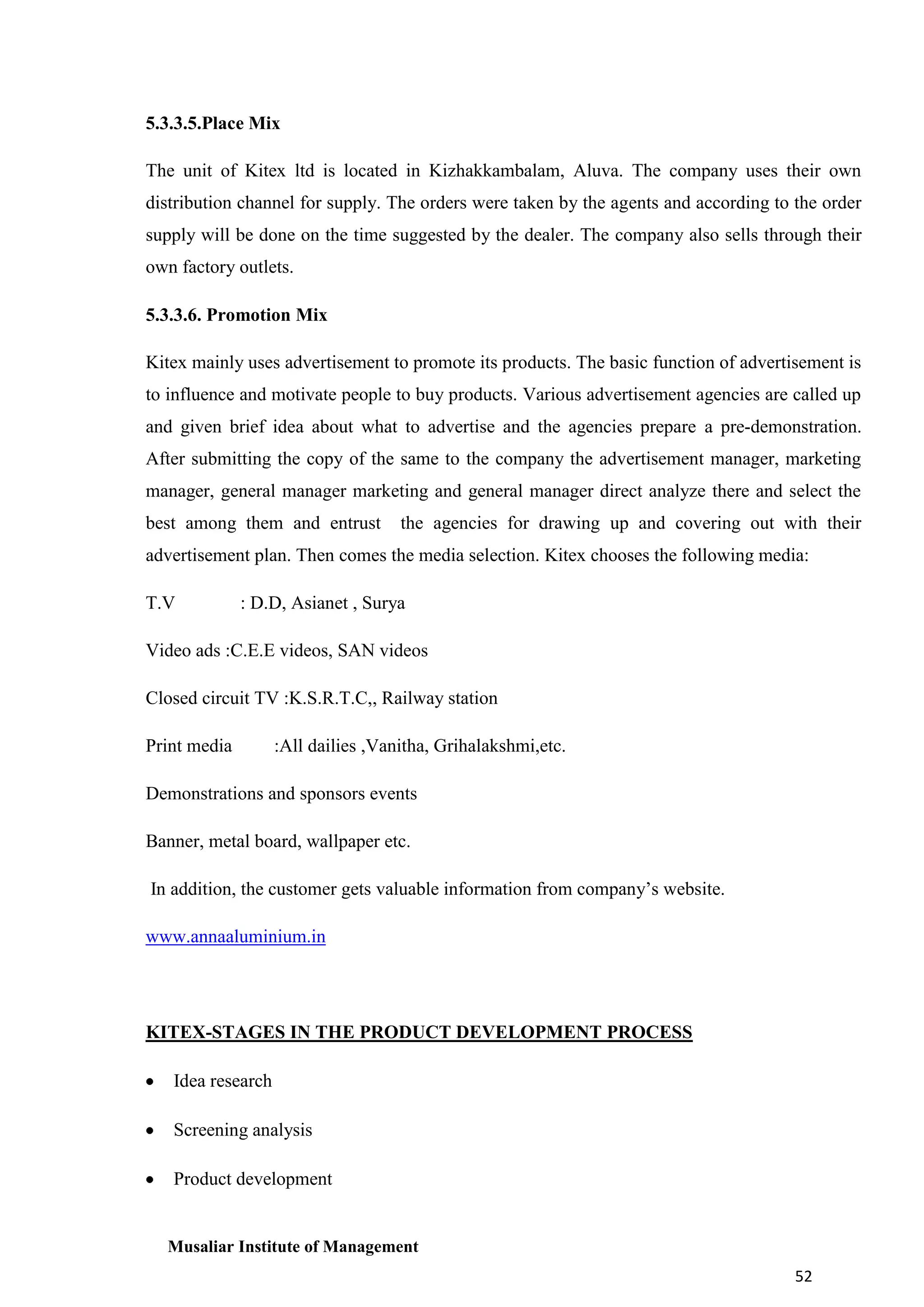 5.3.3.5.Place Mix
The unit of Kitex ltd is located in Kizhakkambalam, Aluva. The company uses their own
distribution channel for supply. The orders were taken by the agents and according to the order
supply will be done on the time suggested by the dealer. The company also sells through their
own factory outlets.
5.3.3.6. Promotion Mix
Kitex mainly uses advertisement to promote its products. The basic function of advertisement is
to influence and motivate people to buy products. Various advertisement agencies are called up
and given brief idea about what to advertise and the agencies prepare a pre-demonstration.
After submitting the copy of the same to the company the advertisement manager, marketing
manager, general manager marketing and general manager direct analyze there and select the
best among them and entrust

the agencies for drawing up and covering out with their

advertisement plan. Then comes the media selection. Kitex chooses the following media:
T.V

: D.D, Asianet , Surya

Video ads :C.E.E videos, SAN videos
Closed circuit TV :K.S.R.T.C,, Railway station
Print media

:All dailies ,Vanitha, Grihalakshmi,etc.

Demonstrations and sponsors events
Banner, metal board, wallpaper etc.
In addition, the customer gets valuable information from company’s website.
www.annaaluminium.in

KITEX-STAGES IN THE PRODUCT DEVELOPMENT PROCESS
Idea research
Screening analysis
Product development

Musaliar Institute of Management
52

 