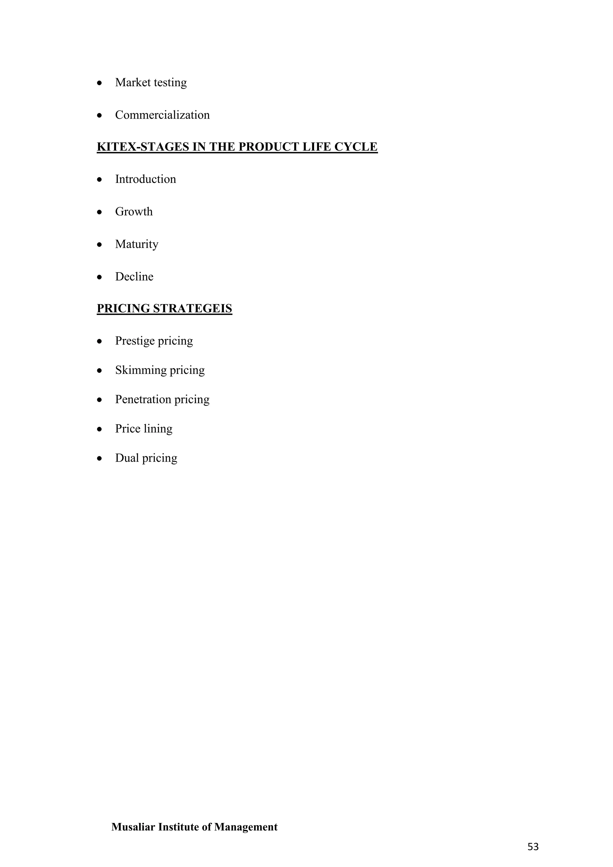 Market testing
Commercialization
KITEX-STAGES IN THE PRODUCT LIFE CYCLE
Introduction
Growth
Maturity
Decline
PRICING STRATEGEIS
Prestige pricing
Skimming pricing
Penetration pricing
Price lining
Dual pricing

Musaliar Institute of Management
53

 