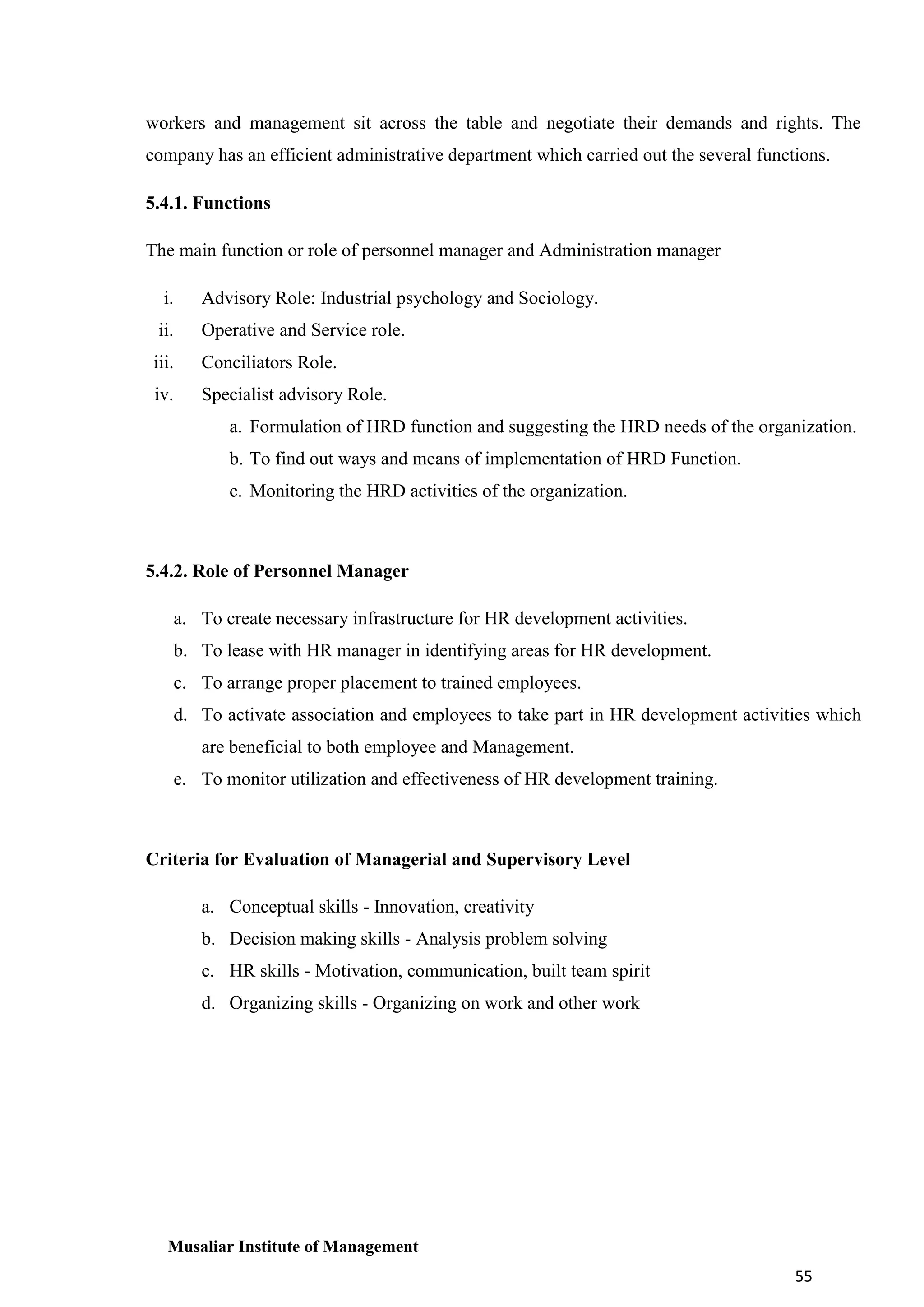 workers and management sit across the table and negotiate their demands and rights. The
company has an efficient administrative department which carried out the several functions.
5.4.1. Functions
The main function or role of personnel manager and Administration manager
i.

Advisory Role: Industrial psychology and Sociology.

ii.

Operative and Service role.

iii.

Conciliators Role.

iv.

Specialist advisory Role.
a. Formulation of HRD function and suggesting the HRD needs of the organization.
b. To find out ways and means of implementation of HRD Function.
c. Monitoring the HRD activities of the organization.

5.4.2. Role of Personnel Manager
a. To create necessary infrastructure for HR development activities.
b. To lease with HR manager in identifying areas for HR development.
c. To arrange proper placement to trained employees.
d. To activate association and employees to take part in HR development activities which
are beneficial to both employee and Management.
e. To monitor utilization and effectiveness of HR development training.

Criteria for Evaluation of Managerial and Supervisory Level
a. Conceptual skills - Innovation, creativity
b. Decision making skills - Analysis problem solving
c. HR skills - Motivation, communication, built team spirit
d. Organizing skills - Organizing on work and other work

Musaliar Institute of Management
55

 