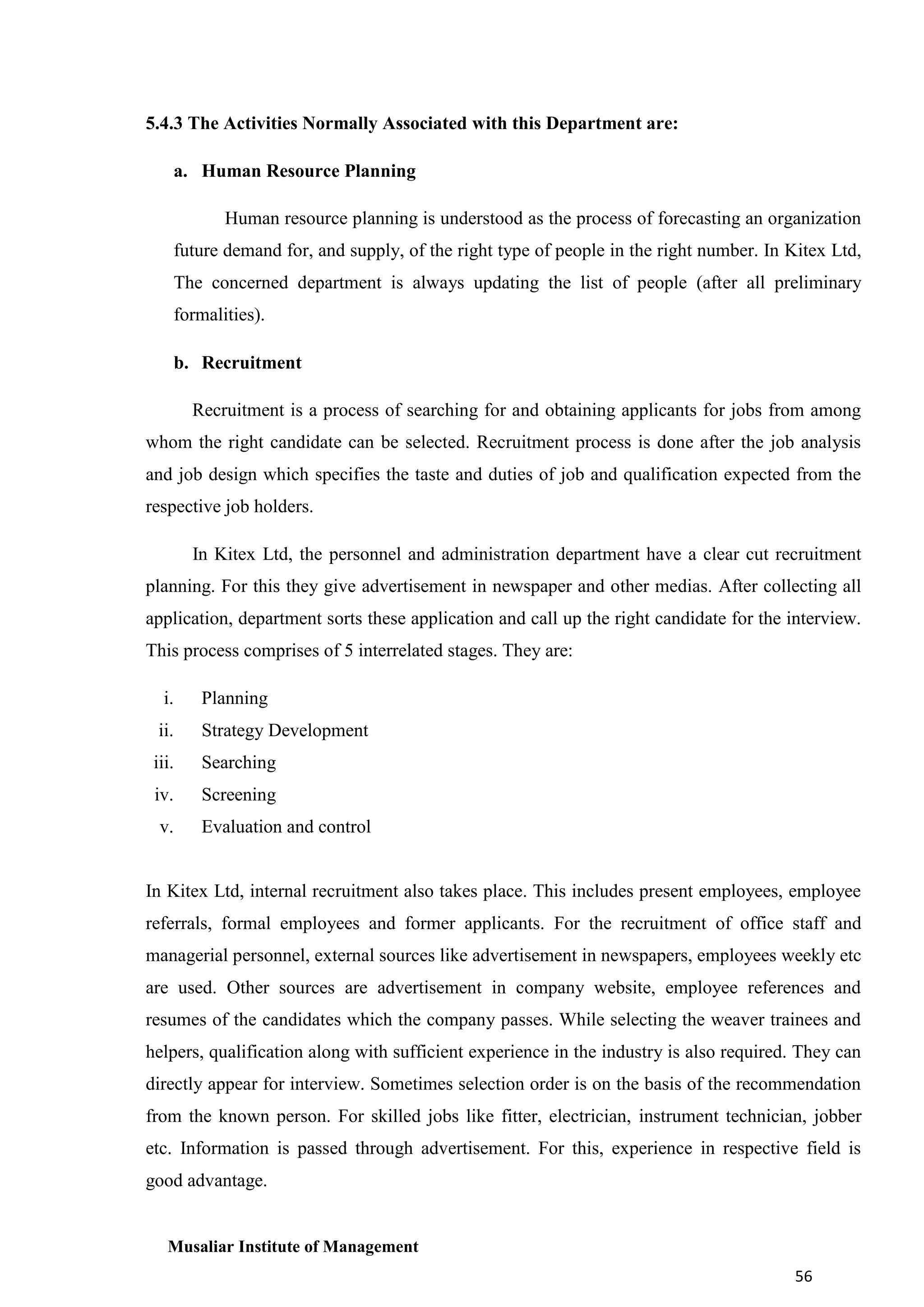 5.4.3 The Activities Normally Associated with this Department are:
a. Human Resource Planning
Human resource planning is understood as the process of forecasting an organization
future demand for, and supply, of the right type of people in the right number. In Kitex Ltd,
The concerned department is always updating the list of people (after all preliminary
formalities).
b. Recruitment
Recruitment is a process of searching for and obtaining applicants for jobs from among
whom the right candidate can be selected. Recruitment process is done after the job analysis
and job design which specifies the taste and duties of job and qualification expected from the
respective job holders.
In Kitex Ltd, the personnel and administration department have a clear cut recruitment
planning. For this they give advertisement in newspaper and other medias. After collecting all
application, department sorts these application and call up the right candidate for the interview.
This process comprises of 5 interrelated stages. They are:
i.

Planning

ii.

Strategy Development

iii.

Searching

iv.

Screening

v.

Evaluation and control

In Kitex Ltd, internal recruitment also takes place. This includes present employees, employee
referrals, formal employees and former applicants. For the recruitment of office staff and
managerial personnel, external sources like advertisement in newspapers, employees weekly etc
are used. Other sources are advertisement in company website, employee references and
resumes of the candidates which the company passes. While selecting the weaver trainees and
helpers, qualification along with sufficient experience in the industry is also required. They can
directly appear for interview. Sometimes selection order is on the basis of the recommendation
from the known person. For skilled jobs like fitter, electrician, instrument technician, jobber
etc. Information is passed through advertisement. For this, experience in respective field is
good advantage.

Musaliar Institute of Management
56

 