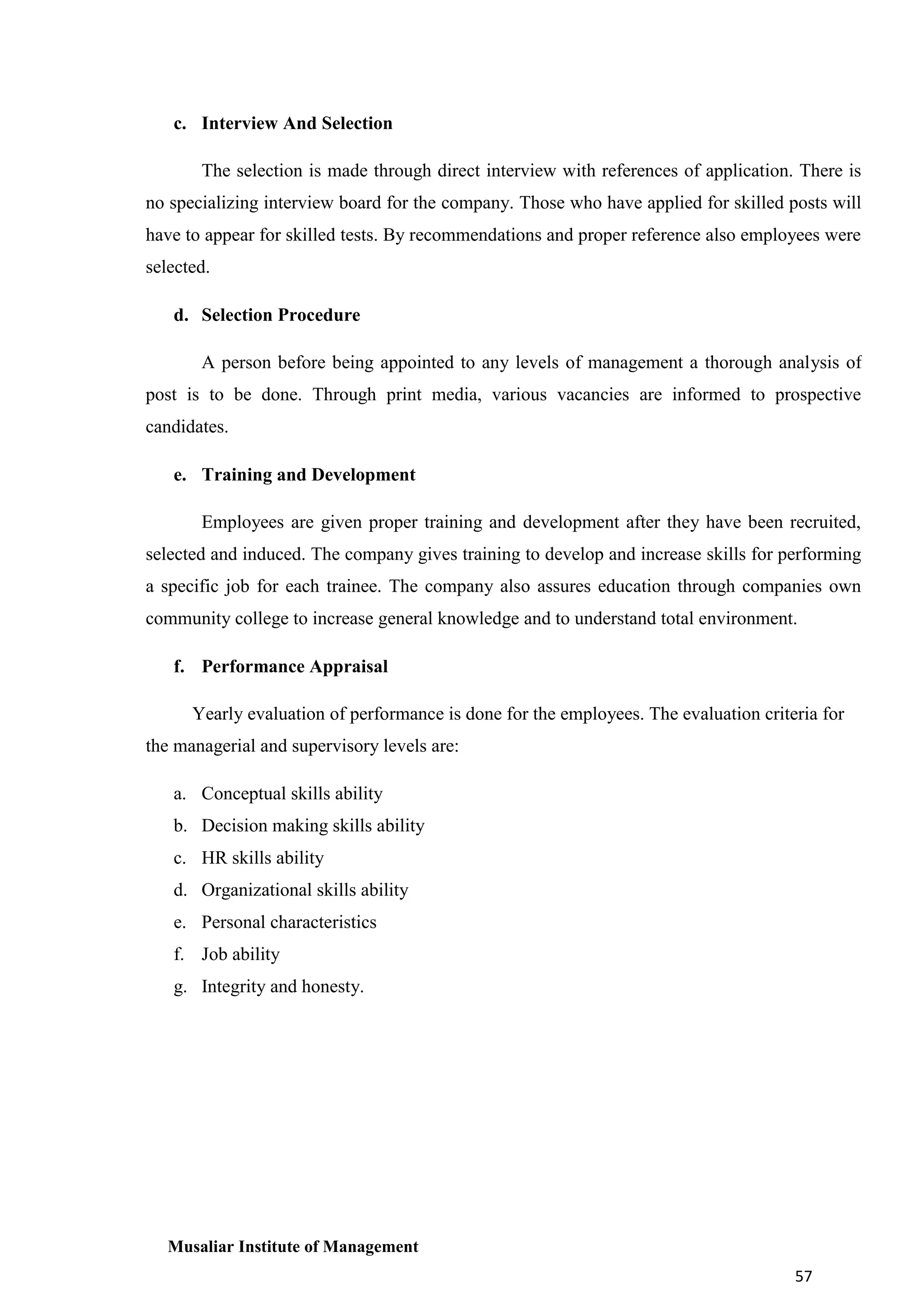 c. Interview And Selection
The selection is made through direct interview with references of application. There is
no specializing interview board for the company. Those who have applied for skilled posts will
have to appear for skilled tests. By recommendations and proper reference also employees were
selected.
d. Selection Procedure
A person before being appointed to any levels of management a thorough analysis of
post is to be done. Through print media, various vacancies are informed to prospective
candidates.
e. Training and Development
Employees are given proper training and development after they have been recruited,
selected and induced. The company gives training to develop and increase skills for performing
a specific job for each trainee. The company also assures education through companies own
community college to increase general knowledge and to understand total environment.
f. Performance Appraisal
Yearly evaluation of performance is done for the employees. The evaluation criteria for
the managerial and supervisory levels are:
a. Conceptual skills ability
b. Decision making skills ability
c. HR skills ability
d. Organizational skills ability
e. Personal characteristics
f. Job ability
g. Integrity and honesty.

Musaliar Institute of Management
57

 