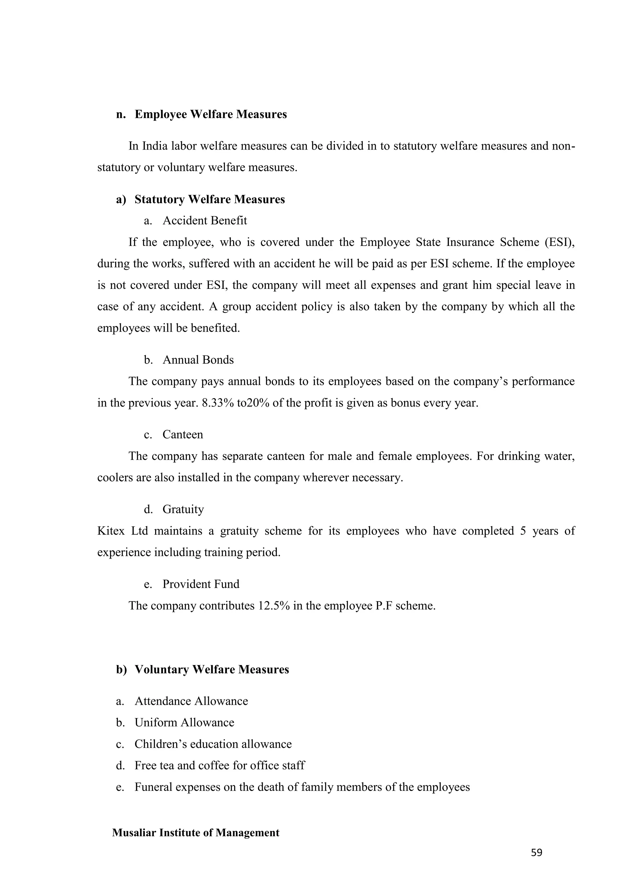 n. Employee Welfare Measures
In India labor welfare measures can be divided in to statutory welfare measures and nonstatutory or voluntary welfare measures.
a) Statutory Welfare Measures
a. Accident Benefit
If the employee, who is covered under the Employee State Insurance Scheme (ESI),
during the works, suffered with an accident he will be paid as per ESI scheme. If the employee
is not covered under ESI, the company will meet all expenses and grant him special leave in
case of any accident. A group accident policy is also taken by the company by which all the
employees will be benefited.
b. Annual Bonds
The company pays annual bonds to its employees based on the company’s performance
in the previous year. 8.33% to20% of the profit is given as bonus every year.
c. Canteen
The company has separate canteen for male and female employees. For drinking water,
coolers are also installed in the company wherever necessary.
d. Gratuity
Kitex Ltd maintains a gratuity scheme for its employees who have completed 5 years of
experience including training period.
e. Provident Fund
The company contributes 12.5% in the employee P.F scheme.

b) Voluntary Welfare Measures
a. Attendance Allowance
b. Uniform Allowance
c. Children’s education allowance
d. Free tea and coffee for office staff
e. Funeral expenses on the death of family members of the employees

Musaliar Institute of Management
59

 