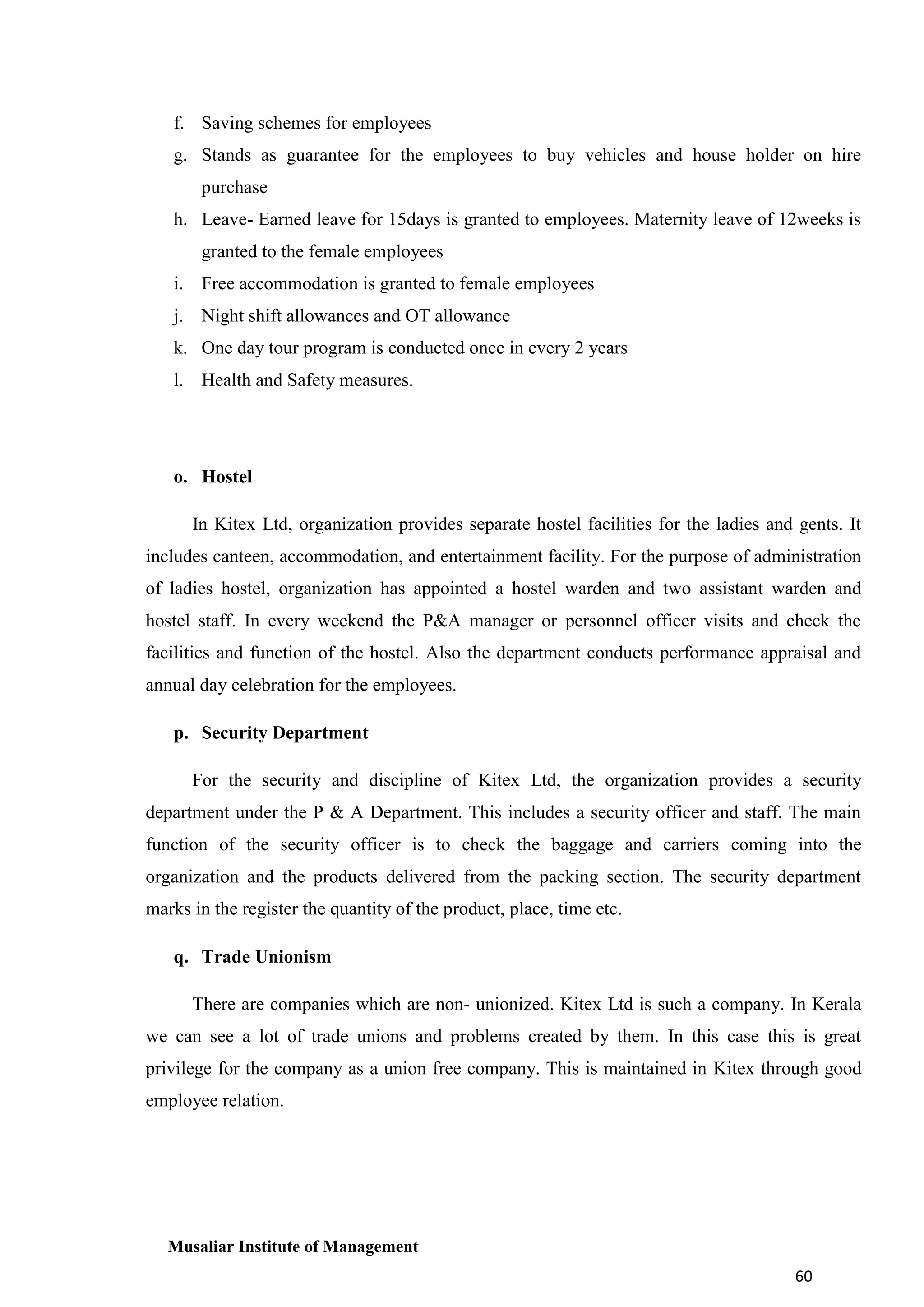 f. Saving schemes for employees
g. Stands as guarantee for the employees to buy vehicles and house holder on hire
purchase
h. Leave- Earned leave for 15days is granted to employees. Maternity leave of 12weeks is
granted to the female employees
i. Free accommodation is granted to female employees
j. Night shift allowances and OT allowance
k. One day tour program is conducted once in every 2 years
l. Health and Safety measures.

o. Hostel
In Kitex Ltd, organization provides separate hostel facilities for the ladies and gents. It
includes canteen, accommodation, and entertainment facility. For the purpose of administration
of ladies hostel, organization has appointed a hostel warden and two assistant warden and
hostel staff. In every weekend the P&A manager or personnel officer visits and check the
facilities and function of the hostel. Also the department conducts performance appraisal and
annual day celebration for the employees.
p. Security Department
For the security and discipline of Kitex Ltd, the organization provides a security
department under the P & A Department. This includes a security officer and staff. The main
function of the security officer is to check the baggage and carriers coming into the
organization and the products delivered from the packing section. The security department
marks in the register the quantity of the product, place, time etc.
q. Trade Unionism
There are companies which are non- unionized. Kitex Ltd is such a company. In Kerala
we can see a lot of trade unions and problems created by them. In this case this is great
privilege for the company as a union free company. This is maintained in Kitex through good
employee relation.

Musaliar Institute of Management
60

 