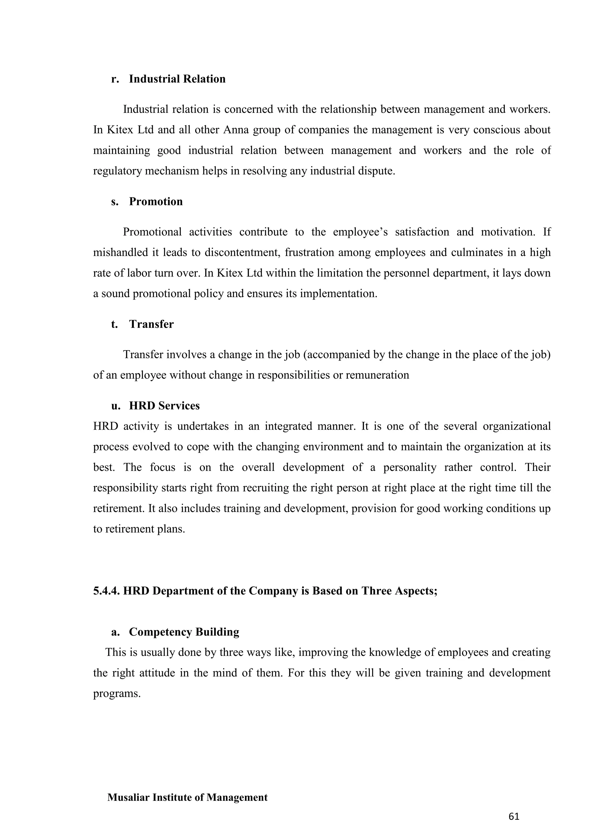 r. Industrial Relation
Industrial relation is concerned with the relationship between management and workers.
In Kitex Ltd and all other Anna group of companies the management is very conscious about
maintaining good industrial relation between management and workers and the role of
regulatory mechanism helps in resolving any industrial dispute.
s. Promotion
Promotional activities contribute to the employee’s satisfaction and motivation. If
mishandled it leads to discontentment, frustration among employees and culminates in a high
rate of labor turn over. In Kitex Ltd within the limitation the personnel department, it lays down
a sound promotional policy and ensures its implementation.
t. Transfer
Transfer involves a change in the job (accompanied by the change in the place of the job)
of an employee without change in responsibilities or remuneration
u. HRD Services
HRD activity is undertakes in an integrated manner. It is one of the several organizational
process evolved to cope with the changing environment and to maintain the organization at its
best. The focus is on the overall development of a personality rather control. Their
responsibility starts right from recruiting the right person at right place at the right time till the
retirement. It also includes training and development, provision for good working conditions up
to retirement plans.

5.4.4. HRD Department of the Company is Based on Three Aspects;

a. Competency Building
This is usually done by three ways like, improving the knowledge of employees and creating
the right attitude in the mind of them. For this they will be given training and development
programs.

Musaliar Institute of Management
61

 