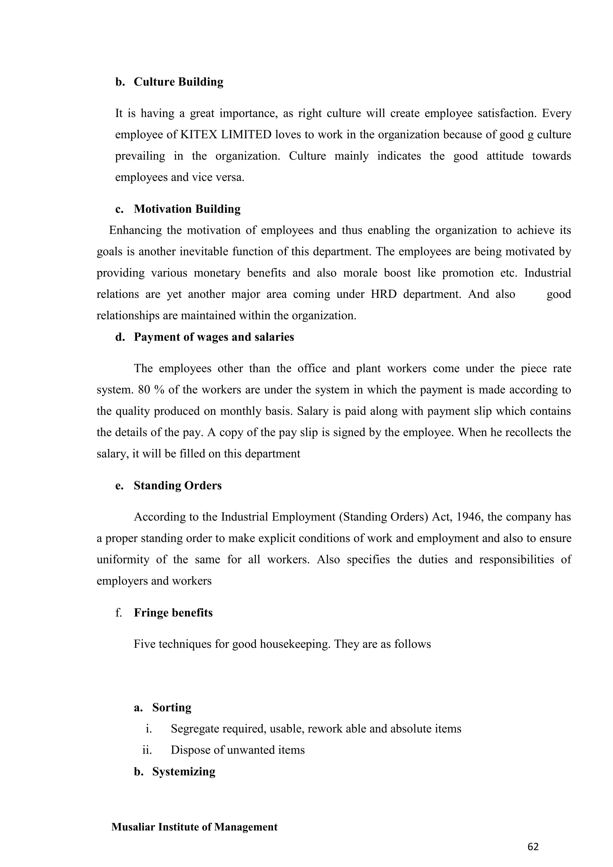 b. Culture Building
It is having a great importance, as right culture will create employee satisfaction. Every
employee of KITEX LIMITED loves to work in the organization because of good g culture
prevailing in the organization. Culture mainly indicates the good attitude towards
employees and vice versa.
c. Motivation Building
Enhancing the motivation of employees and thus enabling the organization to achieve its
goals is another inevitable function of this department. The employees are being motivated by
providing various monetary benefits and also morale boost like promotion etc. Industrial
relations are yet another major area coming under HRD department. And also

good

relationships are maintained within the organization.
d. Payment of wages and salaries
The employees other than the office and plant workers come under the piece rate
system. 80 % of the workers are under the system in which the payment is made according to
the quality produced on monthly basis. Salary is paid along with payment slip which contains
the details of the pay. A copy of the pay slip is signed by the employee. When he recollects the
salary, it will be filled on this department
e. Standing Orders
According to the Industrial Employment (Standing Orders) Act, 1946, the company has
a proper standing order to make explicit conditions of work and employment and also to ensure
uniformity of the same for all workers. Also specifies the duties and responsibilities of
employers and workers
f. Fringe benefits
Five techniques for good housekeeping. They are as follows

a. Sorting
i.

Segregate required, usable, rework able and absolute items

ii.

Dispose of unwanted items

b. Systemizing

Musaliar Institute of Management
62

 