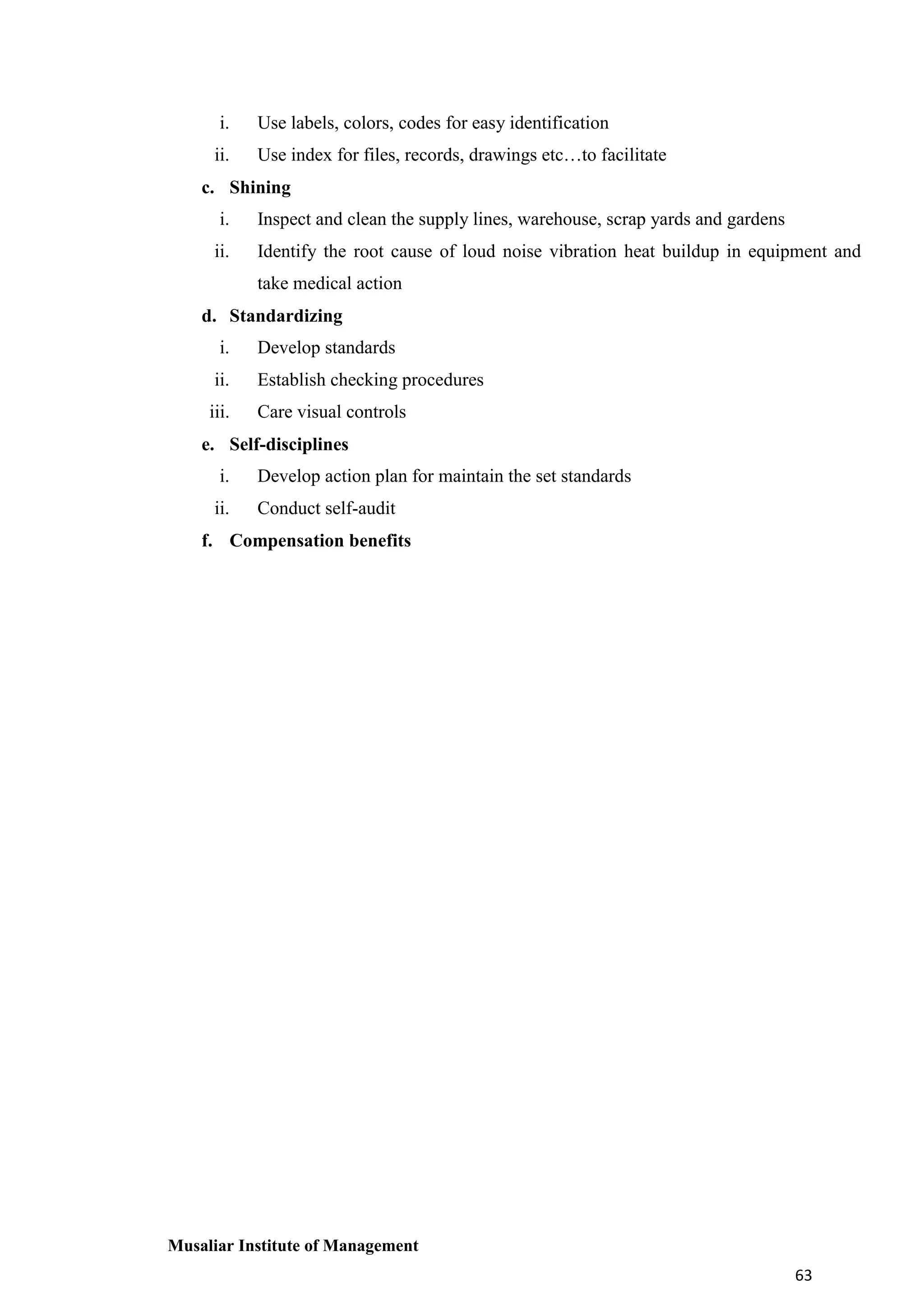 i.

Use labels, colors, codes for easy identification

ii.

Use index for files, records, drawings etc…to facilitate

c. Shining
i.

Inspect and clean the supply lines, warehouse, scrap yards and gardens

ii.

Identify the root cause of loud noise vibration heat buildup in equipment and
take medical action

d. Standardizing
i.

Develop standards

ii.

Establish checking procedures

iii.

Care visual controls

e. Self-disciplines
i.

Develop action plan for maintain the set standards

ii.

Conduct self-audit

f. Compensation benefits

Musaliar Institute of Management
63

 