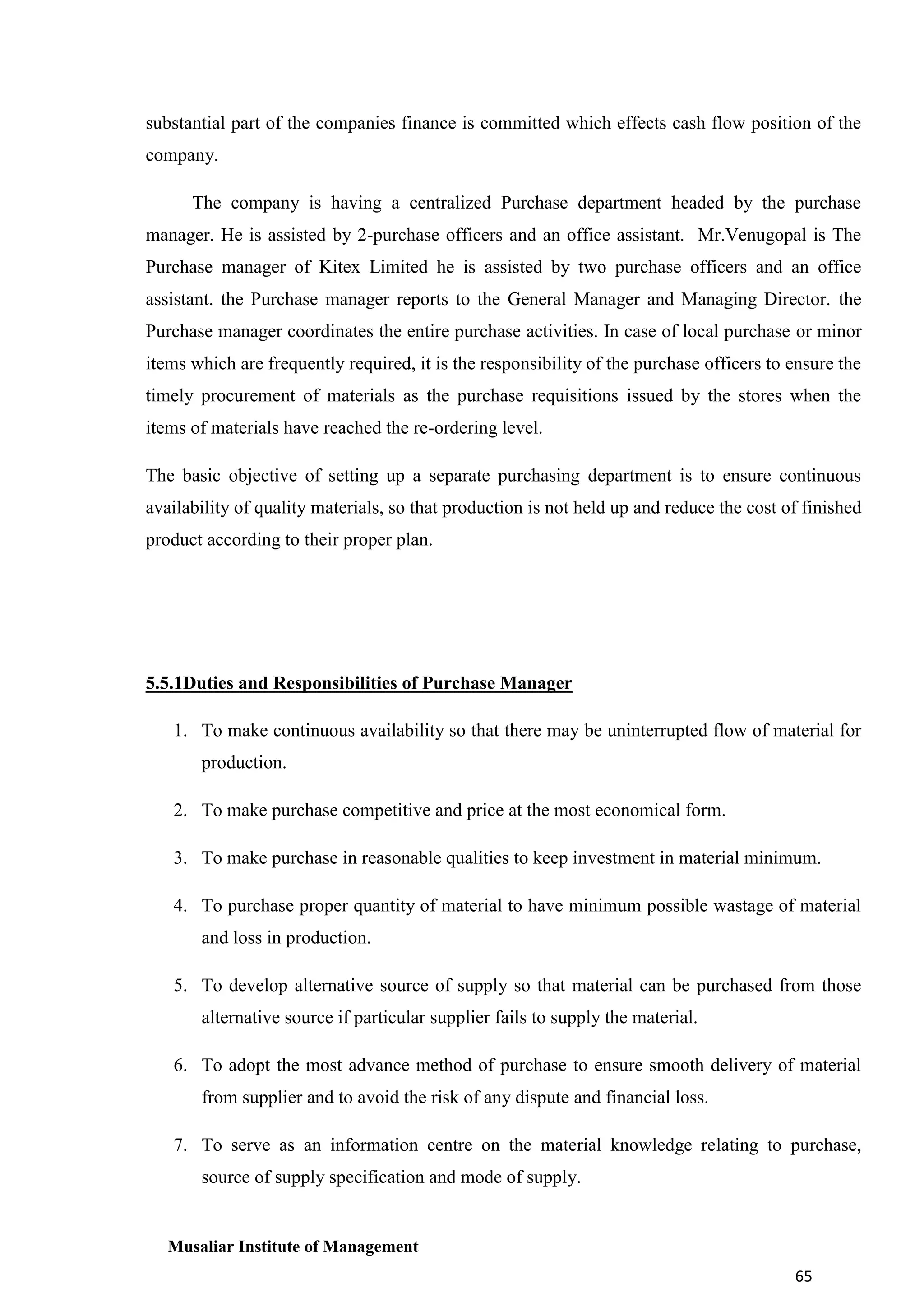 substantial part of the companies finance is committed which effects cash flow position of the
company.
The company is having a centralized Purchase department headed by the purchase
manager. He is assisted by 2-purchase officers and an office assistant. Mr.Venugopal is The
Purchase manager of Kitex Limited he is assisted by two purchase officers and an office
assistant. the Purchase manager reports to the General Manager and Managing Director. the
Purchase manager coordinates the entire purchase activities. In case of local purchase or minor
items which are frequently required, it is the responsibility of the purchase officers to ensure the
timely procurement of materials as the purchase requisitions issued by the stores when the
items of materials have reached the re-ordering level.
The basic objective of setting up a separate purchasing department is to ensure continuous
availability of quality materials, so that production is not held up and reduce the cost of finished
product according to their proper plan.

5.5.1Duties and Responsibilities of Purchase Manager
1. To make continuous availability so that there may be uninterrupted flow of material for
production.
2. To make purchase competitive and price at the most economical form.
3. To make purchase in reasonable qualities to keep investment in material minimum.
4. To purchase proper quantity of material to have minimum possible wastage of material
and loss in production.
5. To develop alternative source of supply so that material can be purchased from those
alternative source if particular supplier fails to supply the material.
6. To adopt the most advance method of purchase to ensure smooth delivery of material
from supplier and to avoid the risk of any dispute and financial loss.
7. To serve as an information centre on the material knowledge relating to purchase,
source of supply specification and mode of supply.

Musaliar Institute of Management
65

 