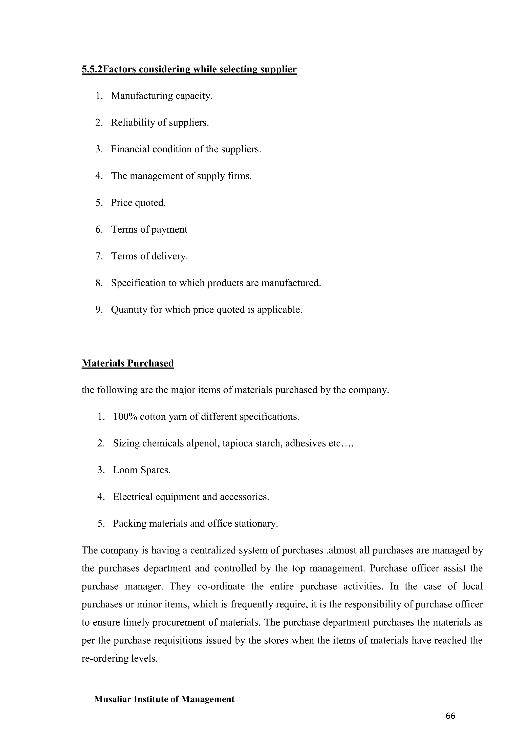 5.5.2Factors considering while selecting supplier
1. Manufacturing capacity.
2. Reliability of suppliers.
3. Financial condition of the suppliers.
4. The management of supply firms.
5. Price quoted.
6. Terms of payment
7. Terms of delivery.
8. Specification to which products are manufactured.
9. Quantity for which price quoted is applicable.

Materials Purchased
the following are the major items of materials purchased by the company.
1. 100% cotton yarn of different specifications.
2. Sizing chemicals alpenol, tapioca starch, adhesives etc….
3. Loom Spares.
4. Electrical equipment and accessories.
5. Packing materials and office stationary.
The company is having a centralized system of purchases .almost all purchases are managed by
the purchases department and controlled by the top management. Purchase officer assist the
purchase manager. They co-ordinate the entire purchase activities. In the case of local
purchases or minor items, which is frequently require, it is the responsibility of purchase officer
to ensure timely procurement of materials. The purchase department purchases the materials as
per the purchase requisitions issued by the stores when the items of materials have reached the
re-ordering levels.

Musaliar Institute of Management
66

 