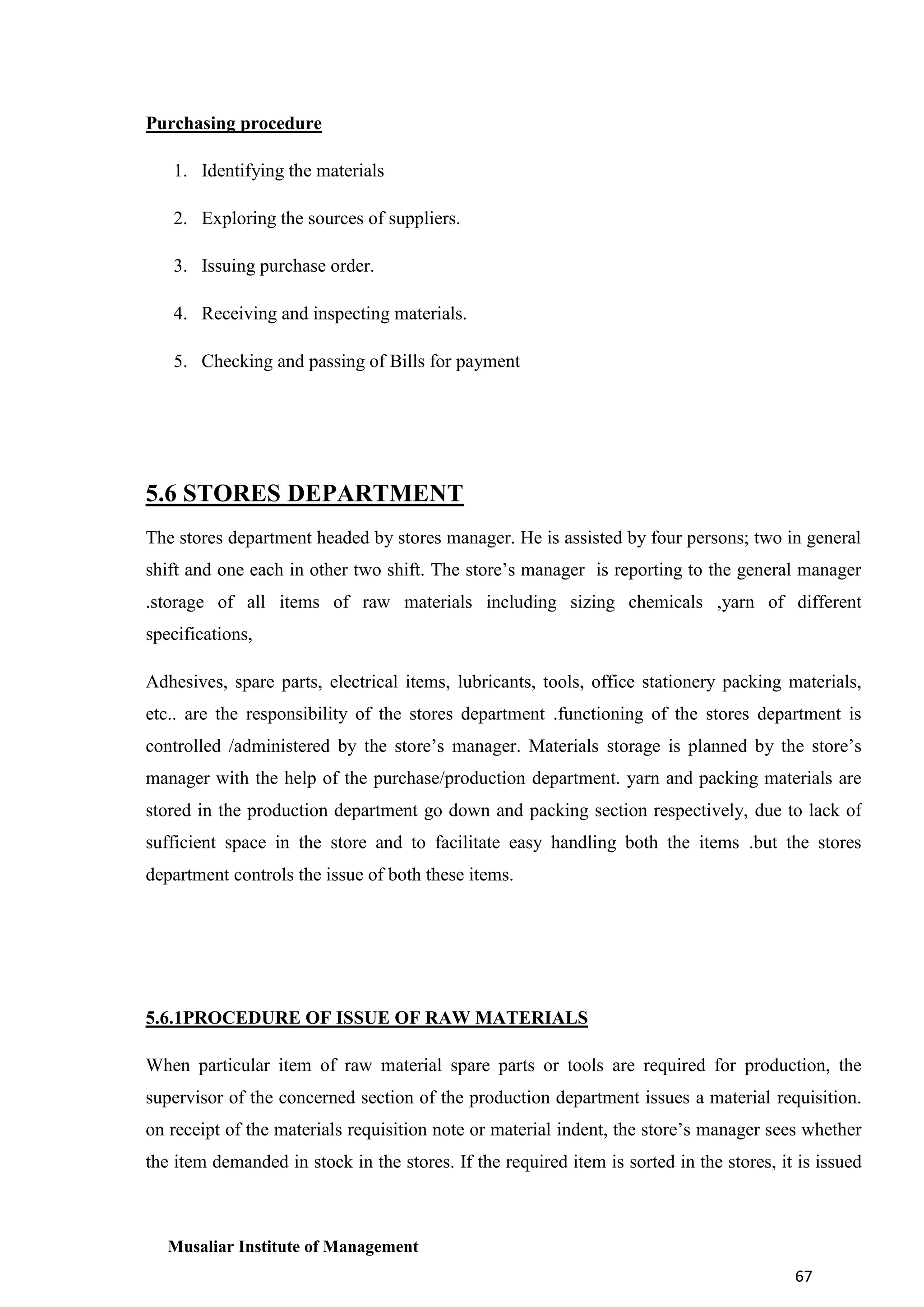 Purchasing procedure
1. Identifying the materials
2. Exploring the sources of suppliers.
3. Issuing purchase order.
4. Receiving and inspecting materials.
5. Checking and passing of Bills for payment

5.6 STORES DEPARTMENT
The stores department headed by stores manager. He is assisted by four persons; two in general
shift and one each in other two shift. The store’s manager is reporting to the general manager
.storage of all items of raw materials including sizing chemicals ,yarn of different
specifications,
Adhesives, spare parts, electrical items, lubricants, tools, office stationery packing materials,
etc.. are the responsibility of the stores department .functioning of the stores department is
controlled /administered by the store’s manager. Materials storage is planned by the store’s
manager with the help of the purchase/production department. yarn and packing materials are
stored in the production department go down and packing section respectively, due to lack of
sufficient space in the store and to facilitate easy handling both the items .but the stores
department controls the issue of both these items.

5.6.1PROCEDURE OF ISSUE OF RAW MATERIALS
When particular item of raw material spare parts or tools are required for production, the
supervisor of the concerned section of the production department issues a material requisition.
on receipt of the materials requisition note or material indent, the store’s manager sees whether
the item demanded in stock in the stores. If the required item is sorted in the stores, it is issued

Musaliar Institute of Management
67

 