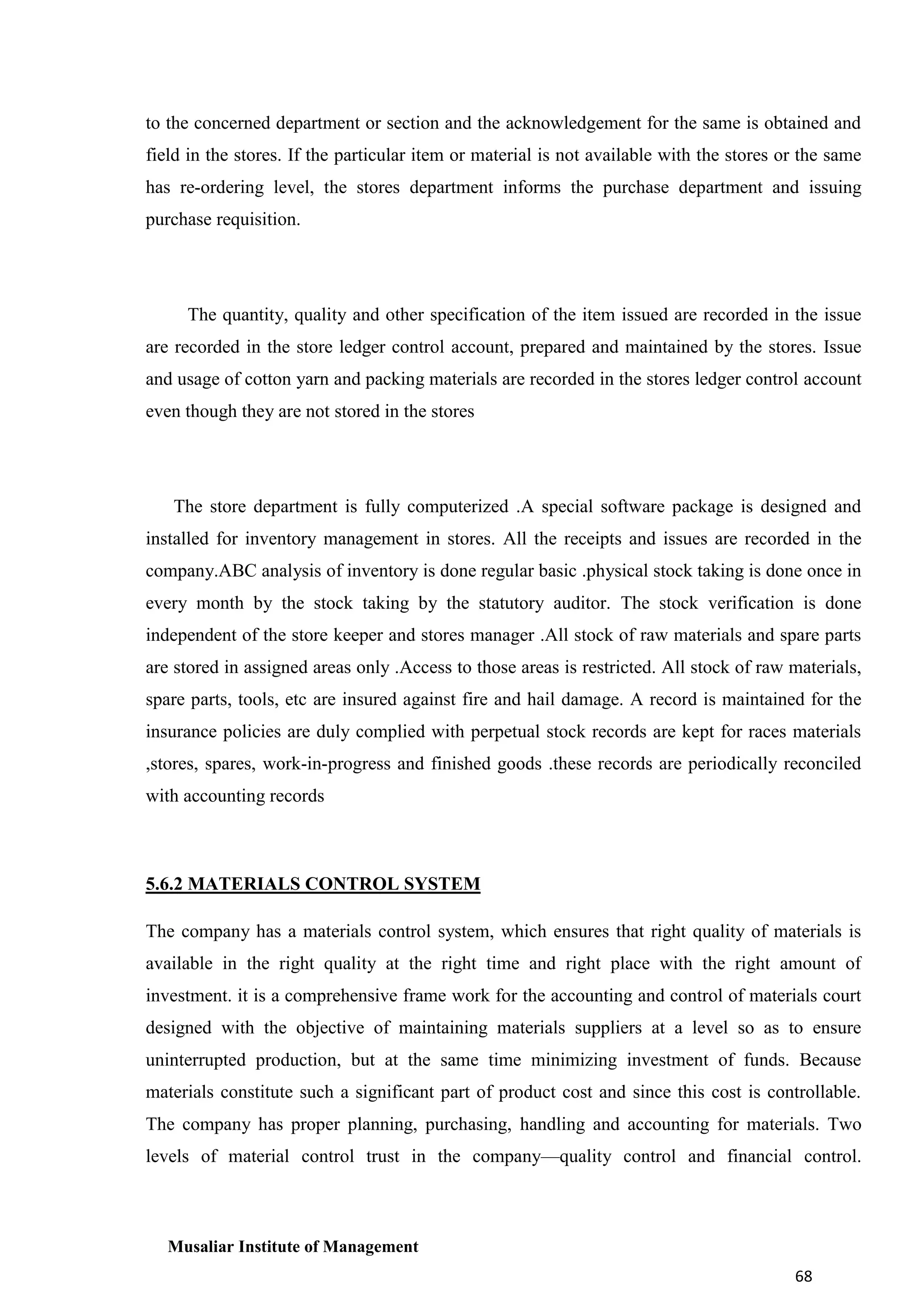 to the concerned department or section and the acknowledgement for the same is obtained and
field in the stores. If the particular item or material is not available with the stores or the same
has re-ordering level, the stores department informs the purchase department and issuing
purchase requisition.

The quantity, quality and other specification of the item issued are recorded in the issue
are recorded in the store ledger control account, prepared and maintained by the stores. Issue
and usage of cotton yarn and packing materials are recorded in the stores ledger control account
even though they are not stored in the stores

The store department is fully computerized .A special software package is designed and
installed for inventory management in stores. All the receipts and issues are recorded in the
company.ABC analysis of inventory is done regular basic .physical stock taking is done once in
every month by the stock taking by the statutory auditor. The stock verification is done
independent of the store keeper and stores manager .All stock of raw materials and spare parts
are stored in assigned areas only .Access to those areas is restricted. All stock of raw materials,
spare parts, tools, etc are insured against fire and hail damage. A record is maintained for the
insurance policies are duly complied with perpetual stock records are kept for races materials
,stores, spares, work-in-progress and finished goods .these records are periodically reconciled
with accounting records

5.6.2 MATERIALS CONTROL SYSTEM
The company has a materials control system, which ensures that right quality of materials is
available in the right quality at the right time and right place with the right amount of
investment. it is a comprehensive frame work for the accounting and control of materials court
designed with the objective of maintaining materials suppliers at a level so as to ensure
uninterrupted production, but at the same time minimizing investment of funds. Because
materials constitute such a significant part of product cost and since this cost is controllable.
The company has proper planning, purchasing, handling and accounting for materials. Two
levels of material control trust in the company—quality control and financial control.

Musaliar Institute of Management
68

 