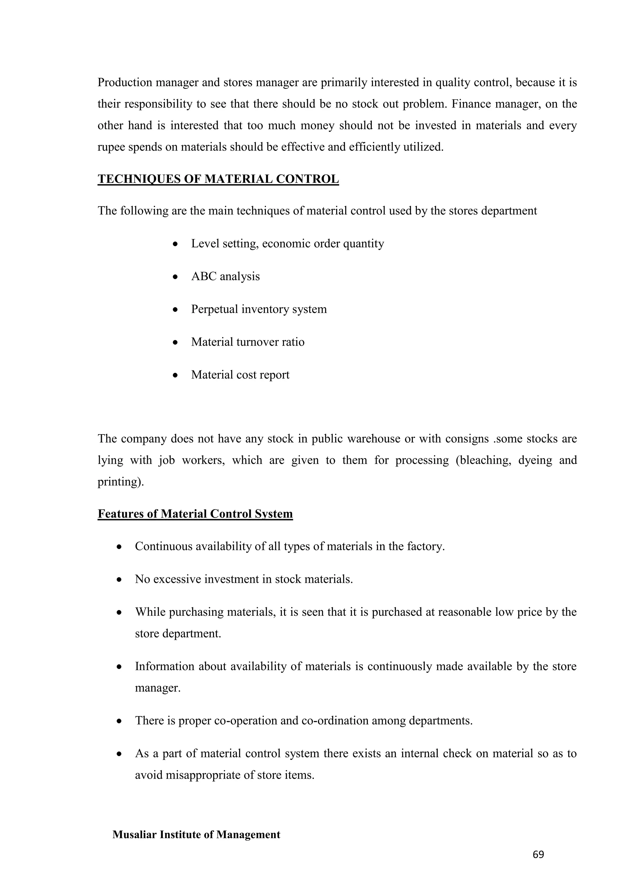 Production manager and stores manager are primarily interested in quality control, because it is
their responsibility to see that there should be no stock out problem. Finance manager, on the
other hand is interested that too much money should not be invested in materials and every
rupee spends on materials should be effective and efficiently utilized.
TECHNIQUES OF MATERIAL CONTROL
The following are the main techniques of material control used by the stores department
Level setting, economic order quantity
ABC analysis
Perpetual inventory system
Material turnover ratio
Material cost report

The company does not have any stock in public warehouse or with consigns .some stocks are
lying with job workers, which are given to them for processing (bleaching, dyeing and
printing).
Features of Material Control System
Continuous availability of all types of materials in the factory.
No excessive investment in stock materials.
While purchasing materials, it is seen that it is purchased at reasonable low price by the
store department.
Information about availability of materials is continuously made available by the store
manager.
There is proper co-operation and co-ordination among departments.
As a part of material control system there exists an internal check on material so as to
avoid misappropriate of store items.

Musaliar Institute of Management
69

 