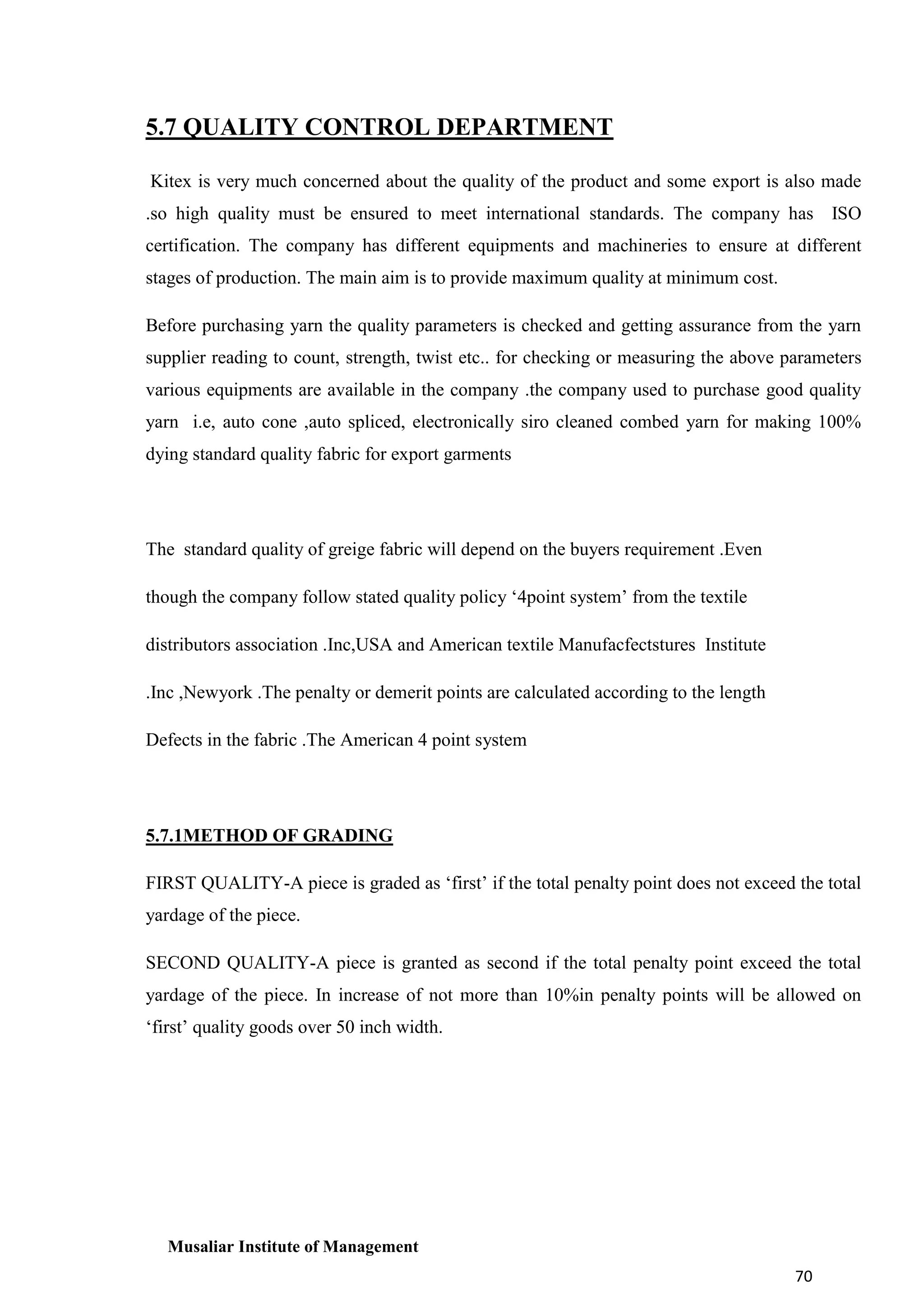 5.7 QUALITY CONTROL DEPARTMENT
Kitex is very much concerned about the quality of the product and some export is also made
.so high quality must be ensured to meet international standards. The company has ISO
certification. The company has different equipments and machineries to ensure at different
stages of production. The main aim is to provide maximum quality at minimum cost.
Before purchasing yarn the quality parameters is checked and getting assurance from the yarn
supplier reading to count, strength, twist etc.. for checking or measuring the above parameters
various equipments are available in the company .the company used to purchase good quality
yarn i.e, auto cone ,auto spliced, electronically siro cleaned combed yarn for making 100%
dying standard quality fabric for export garments

The standard quality of greige fabric will depend on the buyers requirement .Even
though the company follow stated quality policy ‘4point system’ from the textile
distributors association .Inc,USA and American textile Manufacfectstures Institute
.Inc ,Newyork .The penalty or demerit points are calculated according to the length
Defects in the fabric .The American 4 point system

5.7.1METHOD OF GRADING
FIRST QUALITY-A piece is graded as ‘first’ if the total penalty point does not exceed the total
yardage of the piece.
SECOND QUALITY-A piece is granted as second if the total penalty point exceed the total
yardage of the piece. In increase of not more than 10%in penalty points will be allowed on
‘first’ quality goods over 50 inch width.

Musaliar Institute of Management
70

 