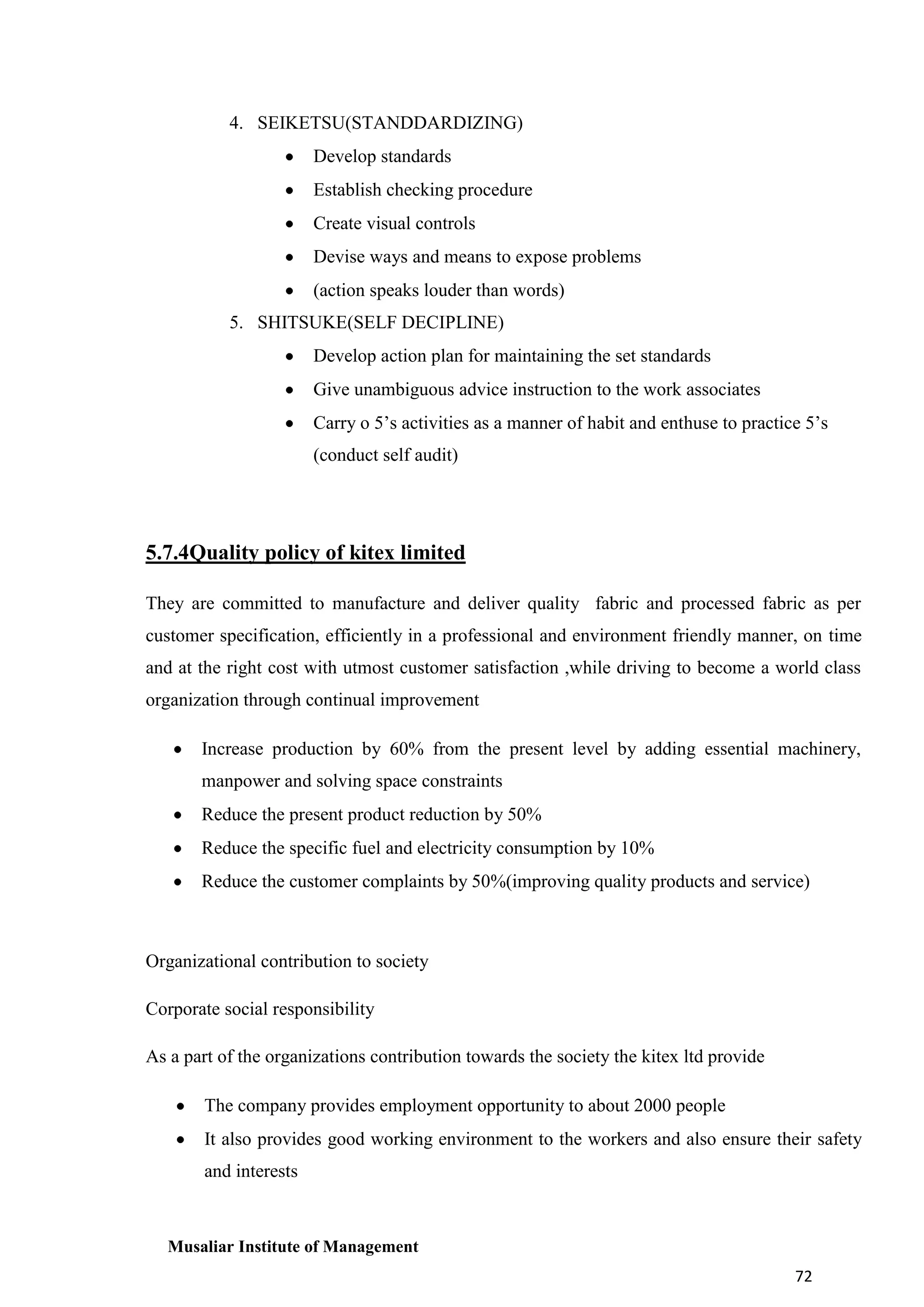 4. SEIKETSU(STANDDARDIZING)
Develop standards
Establish checking procedure
Create visual controls
Devise ways and means to expose problems
(action speaks louder than words)
5. SHITSUKE(SELF DECIPLINE)
Develop action plan for maintaining the set standards
Give unambiguous advice instruction to the work associates
Carry o 5’s activities as a manner of habit and enthuse to practice 5’s
(conduct self audit)

5.7.4Quality policy of kitex limited
They are committed to manufacture and deliver quality fabric and processed fabric as per
customer specification, efficiently in a professional and environment friendly manner, on time
and at the right cost with utmost customer satisfaction ,while driving to become a world class
organization through continual improvement
Increase production by 60% from the present level by adding essential machinery,
manpower and solving space constraints
Reduce the present product reduction by 50%
Reduce the specific fuel and electricity consumption by 10%
Reduce the customer complaints by 50%(improving quality products and service)

Organizational contribution to society
Corporate social responsibility
As a part of the organizations contribution towards the society the kitex ltd provide
The company provides employment opportunity to about 2000 people
It also provides good working environment to the workers and also ensure their safety
and interests

Musaliar Institute of Management
72

 