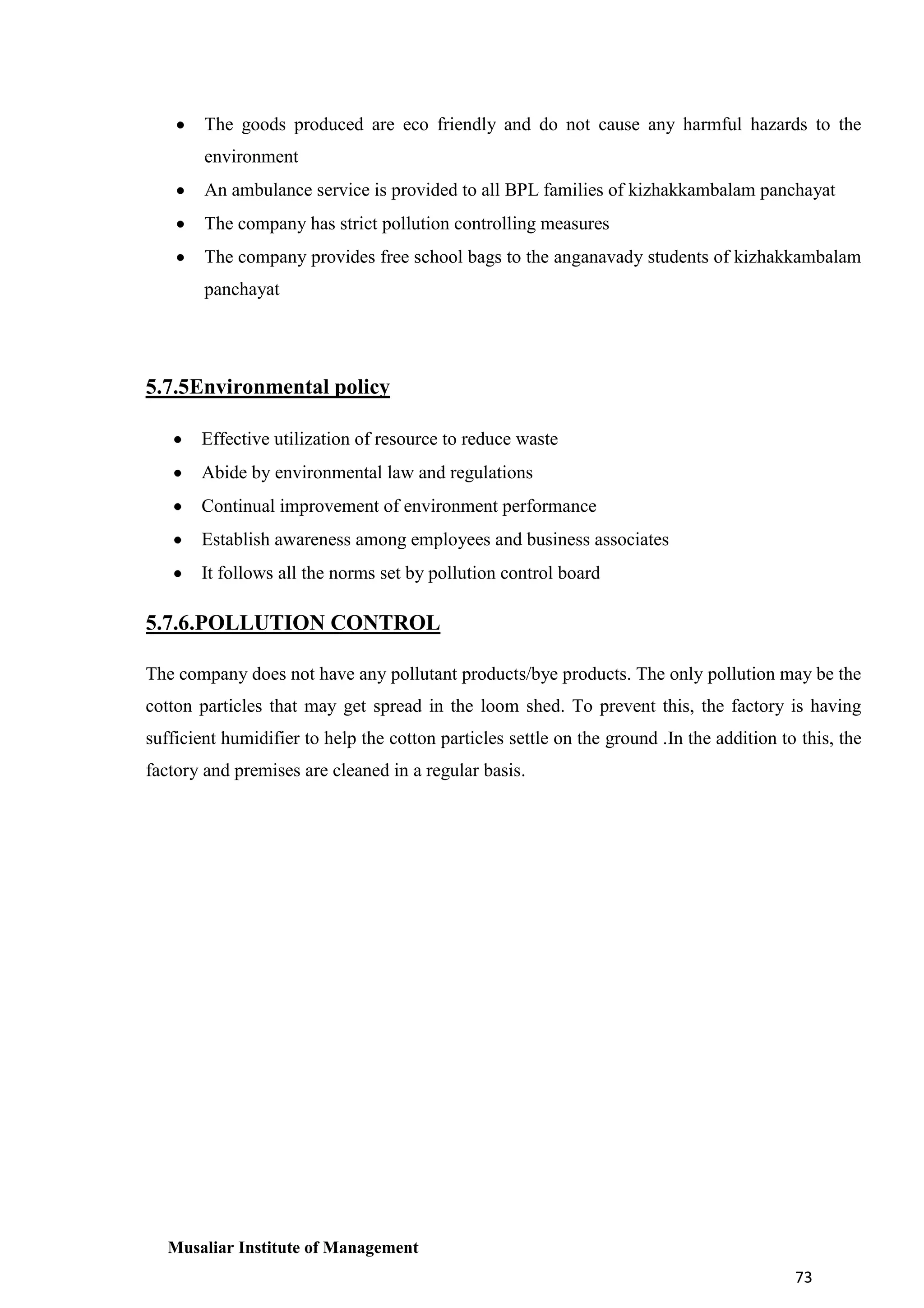 The goods produced are eco friendly and do not cause any harmful hazards to the
environment
An ambulance service is provided to all BPL families of kizhakkambalam panchayat
The company has strict pollution controlling measures
The company provides free school bags to the anganavady students of kizhakkambalam
panchayat

5.7.5Environmental policy
Effective utilization of resource to reduce waste
Abide by environmental law and regulations
Continual improvement of environment performance
Establish awareness among employees and business associates
It follows all the norms set by pollution control board

5.7.6.POLLUTION CONTROL
The company does not have any pollutant products/bye products. The only pollution may be the
cotton particles that may get spread in the loom shed. To prevent this, the factory is having
sufficient humidifier to help the cotton particles settle on the ground .In the addition to this, the
factory and premises are cleaned in a regular basis.

Musaliar Institute of Management
73

 