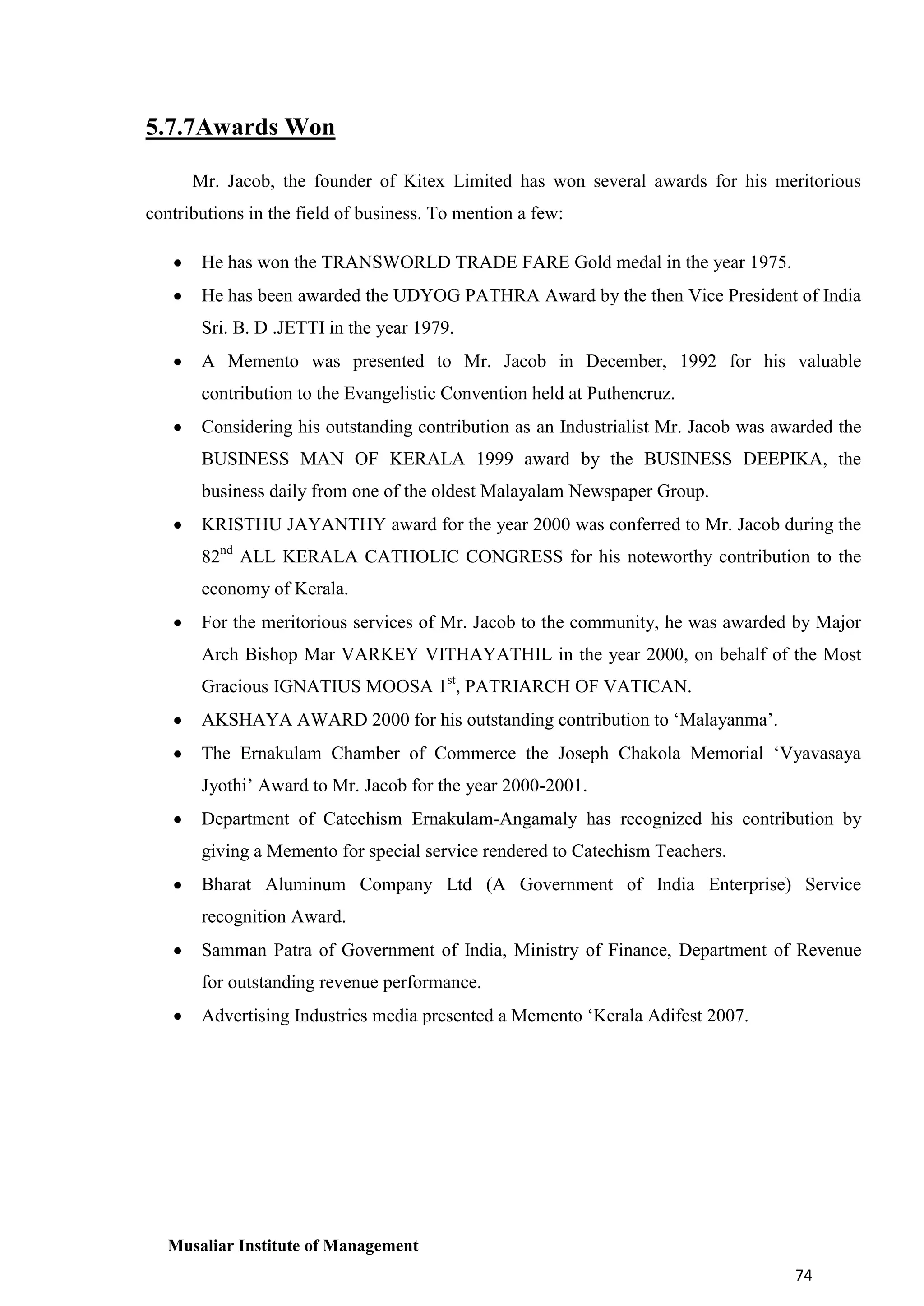 5.7.7Awards Won
Mr. Jacob, the founder of Kitex Limited has won several awards for his meritorious
contributions in the field of business. To mention a few:
He has won the TRANSWORLD TRADE FARE Gold medal in the year 1975.
He has been awarded the UDYOG PATHRA Award by the then Vice President of India
Sri. B. D .JETTI in the year 1979.
A Memento was presented to Mr. Jacob in December, 1992 for his valuable
contribution to the Evangelistic Convention held at Puthencruz.
Considering his outstanding contribution as an Industrialist Mr. Jacob was awarded the
BUSINESS MAN OF KERALA 1999 award by the BUSINESS DEEPIKA, the
business daily from one of the oldest Malayalam Newspaper Group.
KRISTHU JAYANTHY award for the year 2000 was conferred to Mr. Jacob during the
82nd ALL KERALA CATHOLIC CONGRESS for his noteworthy contribution to the
economy of Kerala.
For the meritorious services of Mr. Jacob to the community, he was awarded by Major
Arch Bishop Mar VARKEY VITHAYATHIL in the year 2000, on behalf of the Most
Gracious IGNATIUS MOOSA 1st, PATRIARCH OF VATICAN.
AKSHAYA AWARD 2000 for his outstanding contribution to ‘Malayanma’.
The Ernakulam Chamber of Commerce the Joseph Chakola Memorial ‘Vyavasaya
Jyothi’ Award to Mr. Jacob for the year 2000-2001.
Department of Catechism Ernakulam-Angamaly has recognized his contribution by
giving a Memento for special service rendered to Catechism Teachers.
Bharat Aluminum Company Ltd (A Government of India Enterprise) Service
recognition Award.
Samman Patra of Government of India, Ministry of Finance, Department of Revenue
for outstanding revenue performance.
Advertising Industries media presented a Memento ‘Kerala Adifest 2007.

Musaliar Institute of Management
74

 