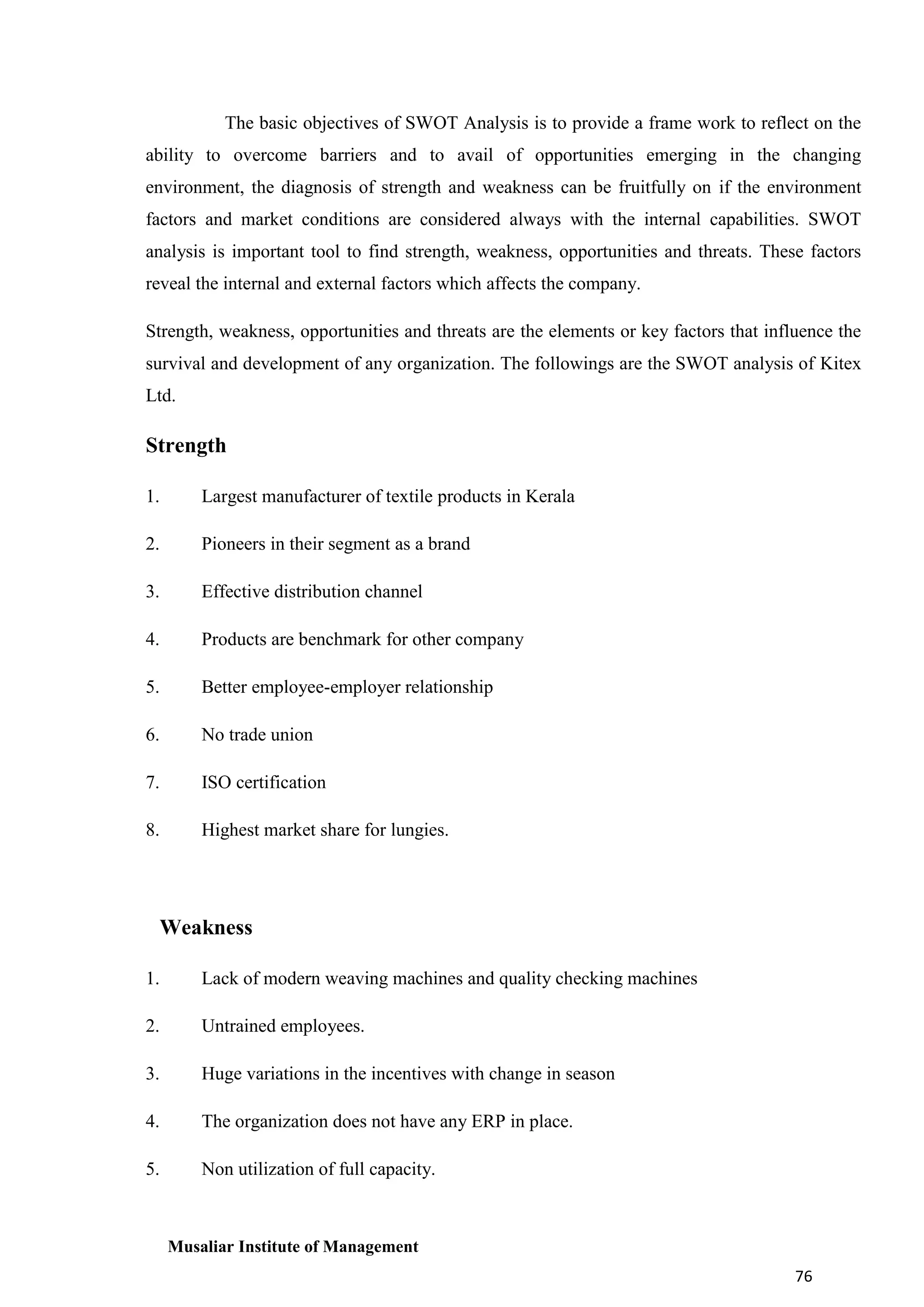 The basic objectives of SWOT Analysis is to provide a frame work to reflect on the
ability to overcome barriers and to avail of opportunities emerging in the changing
environment, the diagnosis of strength and weakness can be fruitfully on if the environment
factors and market conditions are considered always with the internal capabilities. SWOT
analysis is important tool to find strength, weakness, opportunities and threats. These factors
reveal the internal and external factors which affects the company.
Strength, weakness, opportunities and threats are the elements or key factors that influence the
survival and development of any organization. The followings are the SWOT analysis of Kitex
Ltd.

Strength
1.

Largest manufacturer of textile products in Kerala

2.

Pioneers in their segment as a brand

3.

Effective distribution channel

4.

Products are benchmark for other company

5.

Better employee-employer relationship

6.

No trade union

7.

ISO certification

8.

Highest market share for lungies.

Weakness
1.

Lack of modern weaving machines and quality checking machines

2.

Untrained employees.

3.

Huge variations in the incentives with change in season

4.

The organization does not have any ERP in place.

5.

Non utilization of full capacity.

Musaliar Institute of Management
76

 