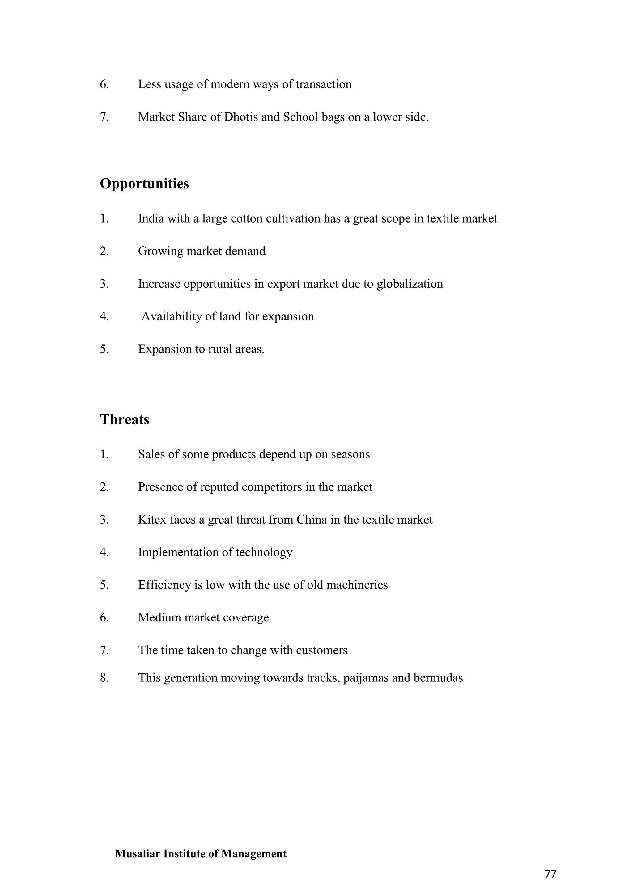 6.

Less usage of modern ways of transaction

7.

Market Share of Dhotis and School bags on a lower side.

Opportunities
1.

India with a large cotton cultivation has a great scope in textile market

2.

Growing market demand

3.

Increase opportunities in export market due to globalization

4.

Availability of land for expansion

5.

Expansion to rural areas.

Threats
1.

Sales of some products depend up on seasons

2.

Presence of reputed competitors in the market

3.

Kitex faces a great threat from China in the textile market

4.

Implementation of technology

5.

Efficiency is low with the use of old machineries

6.

Medium market coverage

7.

The time taken to change with customers

8.

This generation moving towards tracks, paijamas and bermudas

Musaliar Institute of Management
77

 
